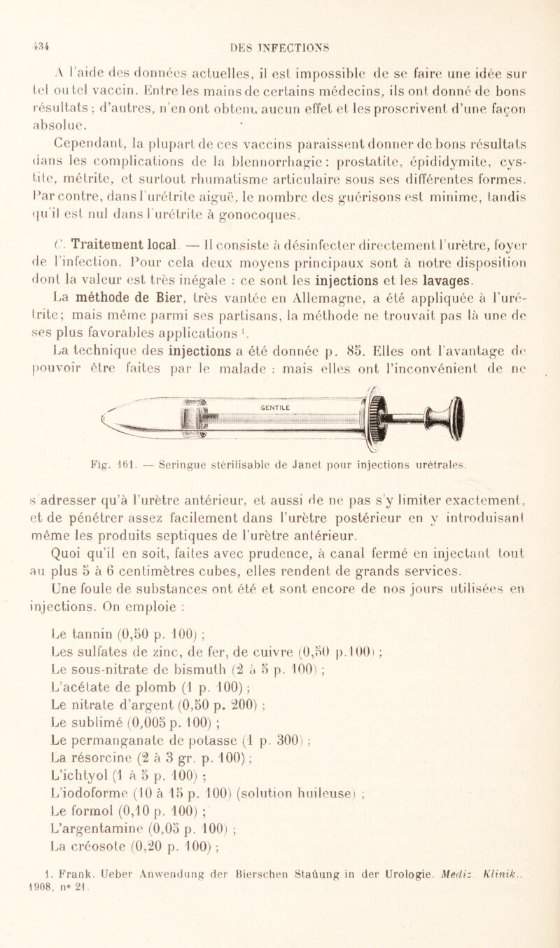 A l’aide des données actuelles, il est impossible de se faire une idée sur tel ou tel vaccin. Entre les mains de certains médecins, ils ont donné de bons résultats ; d’autres, n’en ont obtenu aucun effet et les proscrivent d’une façon absolue. Cependant, la plupart de ces vaccins paraissent donner de bons résultats dans les complications de la blennorrhagie: prostatite, épididymite, cys¬ tite, métrite, et surtout rhumatisme articulaire sous ses différentes formes. Par contre, dans l’urétrite aiguë, le nombre des guérisons est minime, tandis <pi il est nul dans 1 urétrite à gonocoques. C. Traitement local — Il consiste à désinfecter directement l’urètre, foyer de l’infection. Pour cela deux moyens principaux sont à notre disposition dont la valeur est très inégale : ce sont les injections et les lavages. La méthode de Bier, très vantée en Allemagne, a été appliquée à l'uré¬ trite; mais même parmi ses partisans, la méthode ne trouvait pas là une de ses plus favorables applications L. La technique des injections a été donnée p. 85. Elles ont l’avantage de pouvoir être faites par le malade : mais elles ont l’inconvénient de ne Fig. 161. — Seringue stérilisable de Janet pour injections urétrales. s adresser qu’à l’urètre antérieur, et aussi de ne pas s’y limiter exactement, et de pénétrer assez facilement dans l'urètre postérieur en y introduisant même les produits septiques de l’urètre antérieur. Quoi qu’il en soit, faites avec prudence, à canal fermé en injectant tout au plus 5 à 6 centimètres cubes, elles rendent de grands services. Une foule de substances ont été et sont encore de nos jours utilisées en injections. On emploie : Le tannin (0,50 p. 100) ; Les sulfates de zinc, de fer, de cuivre (0,50 p. 100) ; Le sous-nitrate de bismuth (2 à 5 p. 100) ; L’acétate de plomb (1 p. 100) ; Le nitrate d’argent (0,50 p. 200) ; Le sublimé (0,005 p. 100) ; Le permanganate de potasse (1 p. 300) ; La résorcine (2 à 3 gr. p. 100) ; L’ichtyol (1 à 5 p. 100) ; L’iodoforme (10 à 15 p. 100) (solution huileuse) ; Le formol (0,10 p. 100) ; L’argentamine (0,05 p. 100) ; La créosote (0,20 p. 100) ; 1. Frank. Ueber Anwendnng der Bierschen Staûung in der Urologie. Médiz. Klinik., 1608. n° 21.