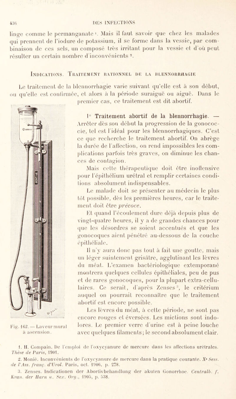 linge comme le permanganate1. Mais il faut savoir que chez les malades qui prennent de l’iodure de potassium, il se forme dans la vessie, par com¬ binaison de ces sels, un composé très irritant pour la vessie et d’où peut résulter un certain nombre d’inconvénients 2 3. Indications. Traitement rationnel de la rlennorrhagie O Le traitement de la blennorrhagie varie suivant qu’elle est à son début, u qu’elle est conhrmée, et alors à la période suraiguë ou aiguë. Dans le premier cas, ce traitement est dit abortif. :iitn mu: Fig. 162. — Laveur mural à ascension. 1° Traitement abortif de la blennorrhagie. — Arrêter dès son début la progression de la gonococ- cie, tel est 1 idéal pour les blennorrhagiques. C’est ce que recherche le traitement abortif. On abrège la durée de l'affection, on rend impossibles les com¬ plications parfois très graves, on diminue les chan¬ ces de contagion. Mais cette thérapeutique doit être inoffensive pour l’épithélium urétral et remplir certaines condi¬ tions absolument indispensables. Le malade doit se présenter au médecin le plus tôt possible, dès les premières heures, car le traite¬ ment doit être précoce. Et quand l’écoulement dure déjà depuis plus de vingt-quatre heures, il y a de grandes chances pour que les désordres se soient accentués et que les gonocoques aient pénétré au-dessous de la couche épithéliale. Il n’y aura donc pas tout à fait une goutte, mais un léger suintement grisâtre, agglutinant les lèvres du méat. L’examen bactériologique extemporané montrera quelques cellules épithéliales, peu de pus et de rares gonocoques, pour la plupart extra-cellu¬ laires. Ce serait, d’après Zenses:j, le critérium auquel on pourrait reconnaître que le traitement abortif est encore possible. Les lèvres du méat, à cette période, ne sont pas encore rouges et éversées. Les mictions sont indo- lores. Le premier verre d'urine est à peine louche avec quelques filaments ; le second absolument clair. 1. II. Compain. De l’emploi de l oxycyanure de mercure dans les affections urétrales. Thèse de Paris, 1901. 2. Monié. Inconvénients de l’oxycyanure de mercure dans la pratique courante. À'e Sess. de T Ass. franç. d'Urol. Paris, oct. 1906, p. 278. 3. Zenses. Indicationen der Abortivbehandlung der akuten Gonorrhoe. Centvalb. f. Kran. der Harn u. Sex. Org., 1905, p. 538.