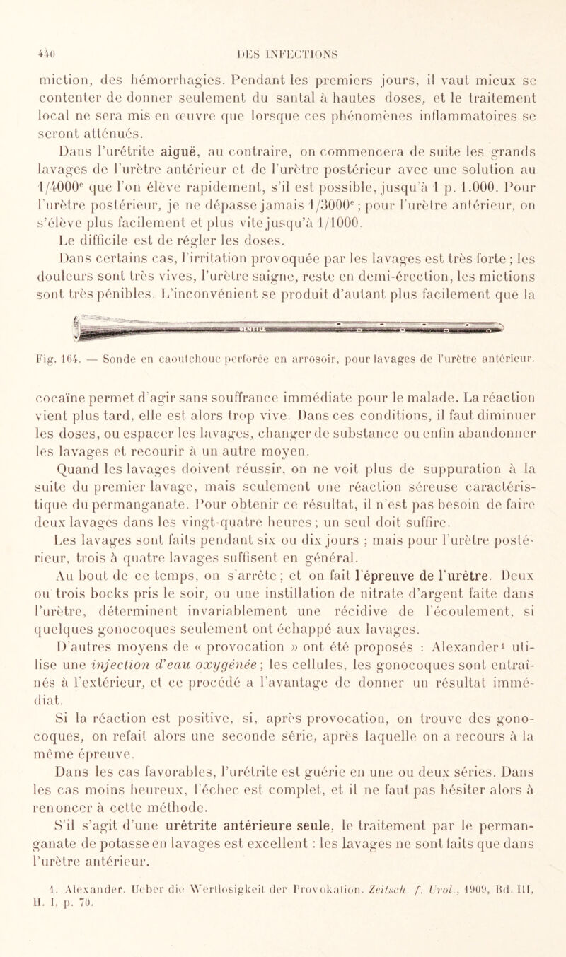 miction, des hémorrhagies. Pendant les premiers jours, il vaut mieux se contenter de donner seulement du santal à hautes doses, et le traitement local ne sera mis en oeuvre que lorsque ces phénomènes inflammatoires se seront atténués. Dans l’urétrite aiguë, au contraire, on commencera de suite les grands lavages de l’urètre antérieur et de l’urètre postérieur avec une solution au l/i00(L que l’on élève rapidement, s’il est possible, jusqu’à 1 p. 1.000. Pour l'urètre postérieur, je ne dépasse jamais 1 /3000e ; pour l’urètre antérieur, on s’élève plus facilement et plus vite jusq u’à 1/1000. Le difficile est de régler les doses. Dans certains cas, l’irritation provoquée par les lavages est très forte ; les douleurs sont très vives, l’urètre saigne, reste en demi-érection, les mictions sont très pénibles. L’inconvénient se produit d’autant plus facilement que la Fig. 164. — Sonde en caoutchouc perforée en arrosoir, pour lavages de l’urètre antérieur. cocaïne permet d’agir sans souffrance immédiate pour le malade. La réaction vient plus tard, elle est alors trop vive. Dans ces conditions, il faut diminuer les doses, ou espacer les lavages, changer de substance ou enfin abandonner les lavages et recourir à un autre moyen. Quand les lavages doivent réussir, on ne voit plus de suppuration à la suite du premier lavage, mais seulement une réaction séreuse caractéris¬ tique du permanganate. Pour obtenir ce résultat, il n’est pas besoin de faire deux lavages dans les vingt-quatre heures; un seul doit suffire. Les lavages sont faits pendant six ou dix jours ; mais pour l’urètre posté¬ rieur, trois à quatre lavages suffisent en général. Au bout de ce temps, on s'arrête; et on fait l’épreuve de l'urètre. Deux ou trois bocks pris le soir, ou une instillation de nitrate d’argent faite dans l’urètre, déterminent invariablement une récidive de l'écoulement, si quelques gonocoques seulement ont échappé aux lavages. D’autres moyens de « provocation » ont été proposés : Alexander1 uti¬ lise une injection d'eau oxygénée ; les cellules, les gonocoques sont entraî¬ nés à l’extérieur, et ce procédé a l'avantage de donner un résultat immé¬ diat. Si la réaction est positive, si, après provocation, on trouve des gono¬ coques, on refait alors une seconde série, après laquelle on a recours à la même épreuve. Dans les cas favorables, l’urétrite est guérie en une ou deux séries. Dans les cas moins heureux, l'échec est complet, et il ne faut pas hésiter alors à renoncer à cette méthode. S’il s’agit d’une urétrite antérieure seule, le traitement par le perman¬ ganate de potasse en lavages est excellent : les lavages ne sont laits que dans l’urètre antérieur. 1. Alexander*. Ueber die Wertlosigkcil der H. 1, p. TU. Provokalion. Zeitscii. f. U roi., 1909, Bd. 111,