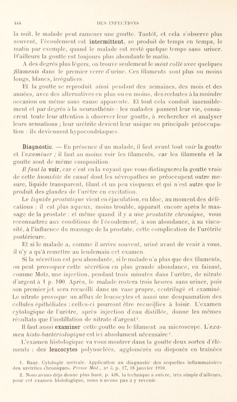 la nuit, le malade peut ramener une goutte. Tantôt, et cela s'observe plus souvent, l’écoulement est intermittent, se produit de temps en temps, le matin par exemple, quand le malade est resté quelque temps sans uriner. D’ailleurs la goutte est toujours plus abondante le matin. A des degrés plus légers, on trouve seulement le méat collé avec quelques filamenis dans le premier verre d’urine. Ces filaments sont plus ou moins longs, blancs, irréguliers. Et la goutte se reproduit ainsi pendant des semaines, des mois et des années, avec des alternatives en plus ou en moins, des rechutes à la moindre occasion ou même sans cause apparente. Et fout cela conduit insensible¬ ment et par degrés à la neurasthénie : les malades passent leur vie, consa¬ crent toute leur attention à observer leur goutte, à rechercher et analyser leurs sensations ; leur urétrite devient leur unique ou principale préoccupa¬ tion : ils deviennent hypocondriaques. Diagnostic. — En présence d'un malade, il faut avant tout voir la goutte et Y examiner ; il faut au moins voir les filaments, car les filaments et la goutte sont de même composition. Il faut la voir, car c'est en la voyant que vous distinguerez la goutte vraie de cette humidité du canal dont les névropathes se préoccupent outre me¬ sure, liquide transparent, lilant et un peu visqueux et qui n’est autre que le produit des glandes de l'urètre en excitation. Le liquide prostatique vient en éjaculation, en bloc, au moment des défé¬ cations : il est plus aqueux, moins trouble, apparaît encore après le mas¬ sage de la prostate ; et même quand il y a une prostatite chronique, vous reconnaîtrez aux conditions de l'écoulement, à son abondance, à sa visco¬ sité, à l’influence du massage de la prostate, celte complication de l’urétrite postérieure. Et si le malade a, comme il arrive souvent, uriné avant de venir à vous, il n’y a qu’à remettre au lendemain cet examen. Si la sécrétion est peu abondante, si le malade n'a plus que des filaments, on peut provoquer cette sécrétion en plus grande abondance, en faisant, comme Motz, une injection, pendant trois minutes dans l’urètre, de nitrate d’argent à 1 p. 100. Après, le malade restera trois heures sans uriner, puis son premier jet sera recueilli dans un vase propre, centrifugé et examiné. Le nitrate provoque un afflux de leucocytes et aussi une desquamation des cellules épithéliales : celles-ci pourront être recueillies à loisir. L’examen cytologique de l’urètre, après injection d’eau distillée, donne les mêmes résultats que l’instillation de nitrate d’argent1. Il faut aussi examiner cette goutte ou le filament au microscope. Vexa¬ men histo-bactériologique est ici absolument nécessaire2. L’examen histologique va vous montrer dans la goutte deux sortes d'élé¬ ments : des leucocytes polynueléés, agglomérés ou disposés en traînées 1. Baur. Cytologie urétrale. Application au diagnostic des séquelles inflammatoires des urétrites chroniques. Pi'esse Méd., n° 3, p. 17, 18 janvier 1910. 2. Nous avons déjà donné plus haut, p. 426, la technique à suivre, très simple d'ailleurs, pour cet examen histologique, nous n avons pas à y revenir.