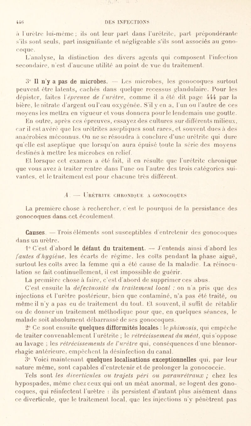 à l’urètre lui-mème; ils ont leur part dans l’urétrite, part prépondérante s'ils sont seuls, part insignifiante et négligeable s’ils sont associés au gono¬ coque. L’analyse, la distinction des divers agents qui composent l’infection secondaire, n'est d’aucune utilité au point de vue du traitement 3° Il n’y a pas de microbes. — Les microbes, les gonocoques surtout peuvent être latents, cachés dans quelque recessus glandulaire. Pour les dépister, faites Y épreuve de l'urètre, comme il a été dit page 444 par la bière, le nitrate d’argent oul’eau oxygénée. S’il y en a, l’un ou l'autre de ces moyens les mettra en vigueur et vous donnera pour le lendemain une goutte. En outre, après ces épreuves, essayez des cultures sur différents milieux, car il est avéré que les urétrites aseptiques sont rares, et souvent dues à des anaérobies méconnus. On ne se résoudra à conclure d’une urétrite qui dure qu’elle est aseptique que lorsqu’on aura épuisé toute la série des moyens destinés à mettre les microbes en relief. Et lorsque cet examen a été fait, il en résulte que l'urétrite chronique que vous avez à traiter rentre dans l’une ou l’autre des trois catégories sui¬ vantes, et le traitement est pour chacune très différent. 4 — Urétrite chronique a gonocoques La première chose à rechercher, c'est le pourquoi de la persistance des gonocoques dans cet écoulement Causes. —Trois éléments sont susceptibles d’entretenir des gonocoques dans un urètre. !° C’est d’abord le défaut du traitement. — J’entends ainsi d'abord les fautes d'hygiène, les écarts de régime, les coïts pendant la phase aiguë, surtout les coïts avec la femme qui a été cause de la maladie. La réinocu¬ lation se fait continuellement, il est impossible de guérir. La première chose à faire, c'est d'abord de supprimer ces abus. C’est ensuite la défectuosité du traitement local : on n'a pris que des injections et l’urètre postérieur, bien que contaminé, n’a pas été traité, ou même il n’y a pas eu de traitement du tout. Et souvent, il suffit de rétablir ou de donner un traitement méthodique pour que, en quelques séances, le malade soit absolument débarrassé de ses gonocoques. 2° Ce sont ensuite quelques difformités locales : lephimosis, qui empêche de traiter convenablement l’urétrite ; le rétrécissement du méat, qui s oppose au lavage ; les rétrécissements de l'urètre qui, conséquences d’une blennor¬ rhagie antérieure, empêchent la désinfection du canal. 3° Voici maintenant quelques localisations exceptionnelles qui, par leur nature même, sont capables d’entretenir et de prolonger la gonococcie. Tels sont les diverticules ou trajets péri ou paraurétraux ; chez les hypospades, même chez ceux qui ont un méat anormal, se logent des gono¬ coques, qui réinfectent l’urètre : iis persistent d’autant plus aisément dans ce diverticule, que le traitement local, que les injections n'y pénètrent pas