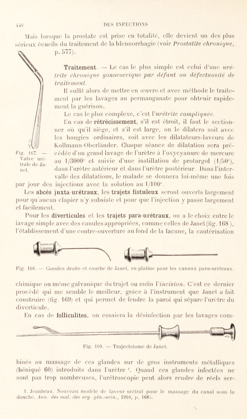 Mais lorsque la prostate est prise en totalité, elle devient un des plus sérieux écueils du traitement de la blennorrhagie (voir Prostatite chronique, p. 577). Traitement. — Le cas le plus simple est celui d’une uré¬ trite chronique gonococcique par défaut ou défectuosité de traitement. Il suffit alors de mettre en œuvre-et avec méthode le traite¬ ment par les lavages au permanganate pour obtenir rapide¬ ment la guérison. Le cas le plus complexe, c’est l'urétrite compliquée. En cas de rétrécissement, s’il est étroit, il faut le section¬ ner où qu’il siège, et s’il est large, on le dilatera soit avec les bougies ordinaires, soit avec les dilatateurs-laveurs de lvollmann-Oberlander. Chaque séance de dilatation sera pré¬ cédée d’un grand lavage de l’urètre à l’oxycyanure de mercure au 1/3000° et suivie d’une instillation de protargol (l/50c), dans l’urètre antérieur et dans l’urètre postérieur. Dans l’inter¬ valle des dilatations, le malade se donnera lui-même une fois par jour des injections avec la solution au l/l00e. Les abcès juxta-urétraux, les trajets fistuleux seront ouverts largement pour qu'aucun clapier n’y subsiste et pour que l’injection y passe largement et facilement. Pour les diverticules et les trajets para-urétraux, on a le choix entre le lavage simple avec des canules appropriées, comme celles de Janet (fig. 168 ), l’établissement d’une contre-ouverture au fond de la lacune, la cautérisation traie de Ja¬ net. Fig. 168. — Canules droite et courbe de Janet, en platine pour les canaux para-urétraux. chimique ou même galvanique du trajet ou enfin Y incision. C’est ce dernier procédé qui me semble le meilleur, grâce à l’instrument que Janet a fait construire (fig. 169) et qui permet de fendre la paroi qui sépare l’urètre du diverticule. En cas de folliculites, on essaiera la désinfection par les lavages com¬ binés au massage de ces glandes sur de gros instruments métalliques (béniqué 60) introduits dans l’urètre l. Quand ces glandes infectées ne sont pas trop nombreuses, l’urétroscopie peut alors rendre de réels scr- 1. Jeanbrau. Nouveau modèle de laveur urétral pour le massage du canal sous la douche. Ann. des mal. des org. gén.-urin., 1910, p. 168.'..