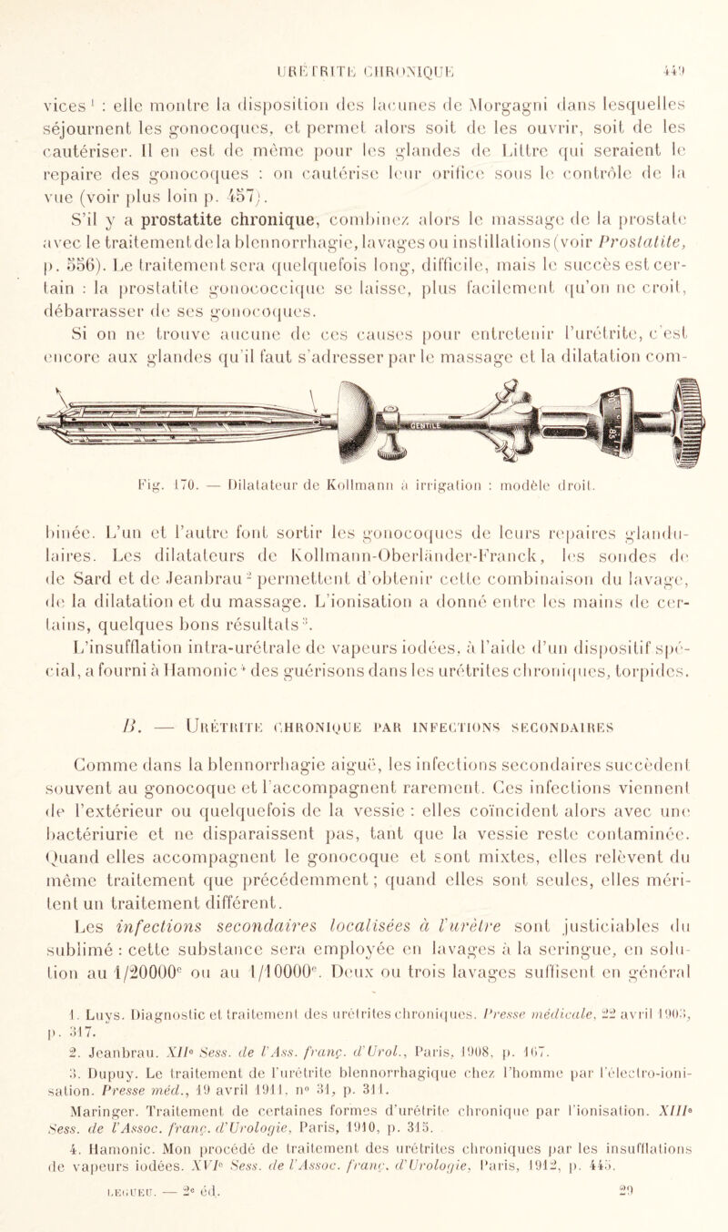 vices1 : elle montre la disposition des lacunes de Morgagni dans lesquelles séjournent les gonocoques, et permet alors soit de les ouvrir, soit de les cautériser. Il en est de même pour les glandes de Littré qui seraient le repaire des gonocoques : on cautérise leur orifice sous le contrôle de la vue (voir plus loin p. 457). S’il y a prostatite chronique, combinez alors le massage de la prostate avec le traitementdela blennorrhagie, lavages ou instillations (voir Prostatite, p. 556). Le traitement sera quelquefois long, difficile, mais le succès est cer¬ tain : la prostatite gonococcique se laisse, plus facilement qu’on ne croit, débarrasser de ses gonocoques. Si on ne trouve aucune de ces causes pour entretenir l’urétrite, c’est encore aux glandes qu il faut s’adresser par le massage et la dilatation com¬ binée. L’un et l’autre font sortir les gonocoques de leurs repaires glandu¬ laires. Les dilatateurs de Kollmann-Oberlander-Franck, les sondes de de Sard et de Jeanbrau2 permettent d’obtenir cette combinaison du lavage, de la dilatation et du massage. L'ionisation a donné entre les mains de cer¬ tains, quelques bons résultats3. L’insufflation intra-urétrale de vapeurs iodées, à l’aide d’un dispositif spé¬ cial, a fourni à Hamonic f des guérisons dans les urétrites chroniques, torpides. B. Urétrite chronioue par infections secondaires Gomme dans la blennorrhagie aiguë, les infections secondaires succèdent souvent au gonocoque et l'accompagnent rarement. Ces infections viennent de l’extérieur ou quelquefois de la vessie : elles coïncident alors avec une bactériurie et ne disparaissent pas, tant que la vessie reste contaminée. Quand elles accompagnent le gonocoque et sont mixtes, elles relèvent du même traitement que précédemment ; quand elles sont seules, elles méri¬ tent un traitement différent. Les infections secondaires localisées à l'urètre sont justiciables du sublimé : cette substance sera employée en lavages à la seringue, en solu¬ tion au 1 /20000e ou au 1/10000e. Deux ou trois lavages suffisent en général I . Luys. Diagnostic et traitemenl des urétrites chroniques. Presse médicale, 22 avril 1903, p. 317. 2. Jeanbrau. XIIe Sess. tle l'Ass. franç. d'Urol., Paris, 1908, p. 167. 3. Dupuy. Le traitement de l'urétrite blennorrhagique chez l’homme par l’électro-ioni- sation. Presse méd., 19 avril 1911, n° 31, p. 311. Maringer. Traitement de certaines formes d’urétrite chronique par l’ionisation. XIIIe Sess. de l’Assoc. franc. d’Urologie, Paris, 1910, p. 315. 4. Hamonic. Mon procédé de traitement des urétrites chroniques par les insufflations de vapeurs iodées. XVP Sess. de l’Assoc. franç. d'Urologie, Paris, 1912, p. 445. LE(jueu. — 2e éd. 29