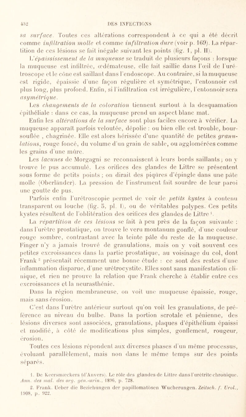 sa surface. Toutes ces altérations correspondent à ce qui a été décrit comme infiltration molle et comme infiltration dure (voir p. 169). La répar¬ tition de ces lésions se fait inégale suivant les points (fig. 1, pi. II). Vépaississement de la muqueuse se traduit de plusieurs façons : lorsque la muqueuse est infiltrée, œdémateuse, elle lait saillie dans l’œil de l'uré- troscope et le cône est saillant dans l’endoscope. Au contraire, si la muqueuse est rigide, épaissie d’une façon régulière et symétrique, l’entonnoir est plus long, plus profond. Enfin, si l’infiltration est irrégulière, l'entonnoir sera asymétrique. Les changements de la coloration tiennent surtout à la desquamation épithéliale : dans ce cas, la muqueuse prend un aspect blanc mat. Enfin les altérations de la surface sont plus faciles encore à vérifier. La muqueuse apparaît parfois veloutée, dépolie : ou bien elle est trouble, bour¬ souflée , chagrinée. Elle est alors hérissée d’une quantité de petites granu¬ lations, rouge foncé, du volume d’un grain de sable, ou agglomérées comme les grains d’une mûre. Les lacunes de Morgagni se reconnaissent à leurs bords saillants; on y trouve le pus accumulé. Les orifices des glandes de Littré se présentent sous forme de petits points ; on dirait des piqûres d’épingle dans une pâte molle (Oberlander). La pression de l'instrument fait sourdre de leur paroi une goutte de pus. Parfois enfin l’urétroscopie permet de voir de petits kystes à contenu transparent ou louche (fig. 5, pi. 1), ou de véritables polypes. Ces petits kystes résultent de l’oblitération des orifices des glandes de Littré L La répartition de ces lésions se fait à peu près de la façon suivante : dans l’urètre prostatique, on trouve le veru montanum gonflé, d’une couleur rouge sombre, contrastant avec la teinte pâle du reste de la muqueuse. Einger n’y a jamais trouvé de granulations, mais on y voit souvent ces petites excroissances dans la partie prostatique, au voisinage du col, dont Frank 1 2 présentait récemment une bonne étude : ce sont des restes d’une inflammation disparue, d’une urétrocystite. Elles sont sans manifestation cli¬ nique, et rien ne prouve la relation que Frank cherche à établir entre ces excroissances et la neurasthénie. Dans la région membraneuse, on voit une muqueuse épaissie, rouge, mais sans érosion. C’est dans l’urètre antérieur surtout qu’on voit les granulations, de pré¬ férence au niveau du bulbe. Dans la portion scrotale et pénienne, des lésions diverses sont associées, granulations, plaques d’épithélium épaissi et modifié, à côté de modifications plus simples, gonflement, rougeur, érosion. Toutes ces lésions répondent aux diverses phases d’un même processus, évoluant parallèlement, mais non dans le même temps sur des points séparés. 1. De Keersmæckers (d’Anvers). Le rôle des glandes de Littré dans l'urétrite chronique. Ann. des mal. des org. gén.-urin., 1806, p. 728. 2. Frank. Ueber die Beziehungen der papillomatôsen Wucherungen. Zeitsch. f. Urol.,