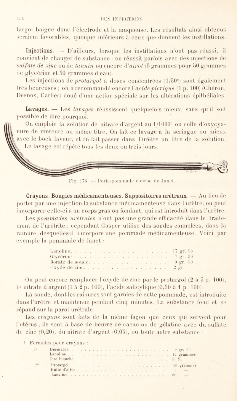 seraient favorables, quoique inférieurs à ceux que donnent les instillations. Injections. —- I) ailleurs, lorsque les instillations n’ont pas réussi, il convient de changer de substance : on réussit parfois avec des injections de sulfate de zinc ou de tannin ou encore d'airol (b grammes pour 50 grammes de glycérine et 50 grammes d'eau). Les injections de protargol à doses concentrées (l/50e) sont également très heureuses ; on a recommandé encore 1 acide picrique (1 p. 100) (Chéron, Desnos, Cartier) doué d’une action spéciale sur les altérations épithéliales. Lavages. — Les laçages réussissent quelquefois mieux, sans qu’il soit possible de dire pourquoi. On emploie la solution de nitrate d’argent au 1/1000e ou celle d’oxycya- nure de mercure au même titre. On fait ce lavage à la seringue ou mieux avec le bock laveur, et on fait passer dans l’urètre un litre de la solution. Le lavage est répété tous les deux ou trois jours. Pj O' 1 173. ’orte-pommade courbe de Janet. Crayons Bougies médicamenteuses. Suppositoires urétraux. — Au lieu de porter par une injection la substance médicamenteuse dans l urètre, on peut incorporer celle-ci à un corps gras ou fondant, qui est introduit dans l’urètre. Les pommades urétraies n’ont pas une grande efficacité dans le traite¬ ment de l’urétrite : cependant Casper utilise des sondes cannelées, dans la rainure desquelles il incorpore une pommade médicamenteuse. Voici par exemple la pommade de Janet : Lanoline.17 gr. 30 Glycérine. 7 gr. 5U florale de soude. U gr. 50 Oxyde de zinc. 2 gr. On peut encore remplacer l’oxyde de zinc par le protargol (2 à 5 p. 100), le nitrate d’argent (1 à 2 p. 100), l’acide salicylique (0,50 à 1 p. 100). La sonde, dont les rainures sont garnies de cette pommade, est introduite dans l’urètre et maintenue pendant cinq minutes. La substance fond et se répand sur la paroi urétrale. Les crayons sont faits de la même façon que ceux qui servent pour 1 utérus ; ils sont à base de beurre de cacao ou de gélatine avec du sulfate de zinc (0,20), du nitrate d’argent (0,05), ou toute autre substance1. \. Formules pour crayons : 1° Dermatol. 0 st. 60 Lanoline . . . .. 10 grammes Cire blanche.O. S. ±° Protargol. 10 grammes Huile d’olive. 5 — Lanoline. ..80 —