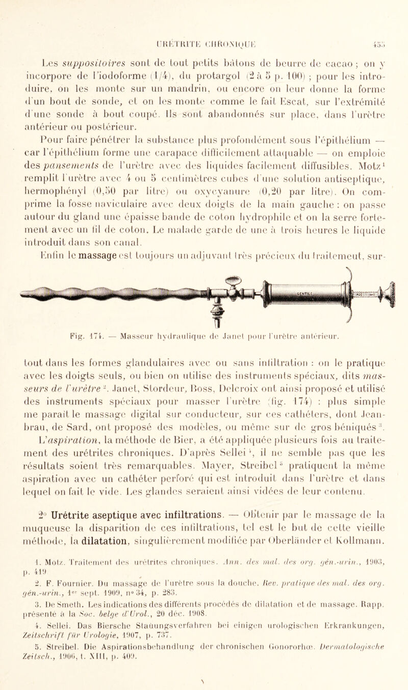 URETRITE UflftOMOUE 450 Les suppositoires sont de tout petits bâtons de beurre de cacao ; on y incorpore de l’iodoforme (1/4), du protargol (2 à b p. 100) ; pour les intro¬ duire, on les monte sur un mandrin, ou encore on leur donne la forme d'un bout de sonde, et on les monte comme le fait Escat, sur l’extrémité d'une sonde à bout coupé. Ils sont abandonnés sur place, dans l'urètre antérieur ou postérieur. Pour faire pénétrer la substance plus profondément sous l’épithélium — car l’épithélium forme une carapace difficilement attaquable — on emploie des pansements de l’urètre avec des liquides facilement diffusibles. Motz1 2 3 4 5 remplit 1 urètre avec 4 ou 5 centimètres cubes d'une solution antiseptique, hermophényl (0,50 par litre) ou oxycyanure (0,20 par litre). On com¬ prime la losse naviculaire avec deux doigts de la main gauche : on passe autour du gland une épaisse bande de coton hydrophile et on la serre forte¬ ment avec un lil de coton. Le malade garde de une à trois heures le liquide introduit dans son canal. Enfin lcmassageest toujours un adjuvant très précieux du Iraitemeut, sur¬ tout dans les formes glandulaires avec ou sans infiltration : on le pratique avec les doigts seuls, ou bien on utilise des instruments spéciaux, dits mas¬ seurs de l'urètre L Janet, Stordeur, Boss, Delcroix ont ainsi proposé et utilisé des instruments spéciaux pour masser l'urètre (lig. 174) : plus simple me parait le massage digital sur conducteur, sur ces cathéters, dont Jean¬ brau, de Sard, ont proposé des modèles, ou même sur de gros béniqués U aspiration, la méthode de Bier, a été appliquée plusieurs fois au traite¬ ment des urétrites chroniques. D’après Sellei g il ne semble pas que les résultats soient très remarquables. Mayer, Streibelpratiquent la même aspiration avec un cathéter perforé qui est introduit dans l’urètre et dans lequel on fait le vide. Les glandes seraient ainsi vidées de leur contenu. 2° Urétrite aseptique avec infiltrations. — Obtenir par le massage de la muqueuse la disparition de ces infiltrations, tel est le but de cette vieille méthode, la dilatation, singulièrement modifiée par Oberlànder et Kollmarm. 1. Mot/. Traitement des urétrites chroniques. Ann. des mal. des or;7. gén.-urin., 1903, p. 419 2. F. Fournier. Du massage de l’urètre sous la douche, lier. pratique des mal. des org. gén.-urin., lov sept. 1909, n° 34, p. 283. 3. DeSmeth. Les indications des différents procédés de dilatation et de massage. Rapp. présenté à la Soc. belge d'Urol., 20 déc. 1908. 4. Sellei. Das Biersche Staüungsverfahren bei einigen urologischen Erkrankungen, Zeitschrift fur Urologie, 1907, p. 737. 5. Streibel. Die Aspirationsbehandlung der chronischen Gonororhœ. Dermatologische Zeitsch., 1900, t. XIII, p. 409.