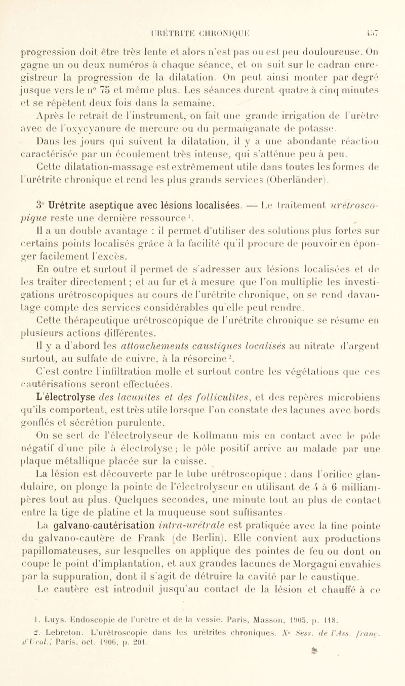 progression doit, être très lente et alors n’est pas on est peu douloureuse. On gagne un ou deux numéros à chaque séance, et on suit sur le cadran enre¬ gistreur la progression de la dilatation. On peut ainsi monter par degré jusque vers le n° 75 et même plus. Les séances durent quatre à cinq minutes et se répètent deux fois dans la semaine. Après le retrait de l’instrument, on fait une grande irrigation de l’urètre avec de l’oxycyanure de mercure ou du permanganate de potasse. Dans les jours qui suivent la dilatation, il y a une abondante réaction caractérisée par un écoulement très intense, qui s’atténue peu à peu. Cette dilatation-massage est extrêmement utile dans toutes les formes de Lurétrite chronique et rend les plus grands services (Oberlander). 3° Urétrite aseptique avec lésions localisées. — Le traitement urétrosco¬ pique reste une dernière ressource1. 11 a un double avantage : il permet d’utiliser des solutions plus fortes sur certains points localisés grâce à la facilité qu'il procure de pouvoir en épon¬ ger facilement l'excès. En outre et surtout il permet de s’adresser aux lésions localisées et de les traiter directement; et au fur et à mesure que l’on multiplie les investi¬ gations urétroscopiques au cours de l’urétrite chronique, on se rend davan¬ tage compte des services considérables qu elle peut rendre. Cette thérapeutique urétroscopique de l’urétrite chronique se résume en plusieurs actions différentes. I! y a d’abord les attouchements caustiques localisés au nitrate d’argent surtout, au sulfate de cuivre, à la résorcine2. C’est contre l'infiltration molle et surtout contre les végétations que ces cautérisations seront effectuées. L électrolyse des lacunites et des folliculites, et des repères microbiens qu’ils comportent, est très utile lorsque l’on constate des lacunes avec bords gonflés et sécrétion purulente. On se sert de l’électrolyseur de Kollmann mis en contact avec le pôle négatif d’une pile à électrolyse; le pôle positif arrive au malade par une plaque métallique placée sur la cuisse. La lésion est découverte par le tube urétroscopique; dans l'orifice glan¬ dulaire, on plonge la pointe de l’électrolyseur en utilisant de 4 à 6 milliam¬ pères tout au plus. Quelques secondes, une minute tout au plus de contact entre la tige de platine et la muqueuse sont suffisantes. La galvanocautérisation intra-urétrale est pratiquée avec la fine pointe du galvano-cautère de Frank (de Berlin). Elle convient aux productions papillomateuses, sur lesquelles on applique des pointes de feu ou dont on coupe le point d’implantation, et aux grandes lacunes de Morgagni envahies par la suppuration, dont il s’agit de détruire la cavité par le caustique. Le cautère est introduit jusqu’au contact de la lésion et chauffé à ce 1. Luys. Endoscopie de l'urètre et de la vessie. Paris, Masson, 1905. p. 118. Lebreton. L’urétroscopie dans les urétrites chroniques. Xe Ses s. de l'Ass. franc. il'Urolf Paris, oct. 1906, p. 201. »