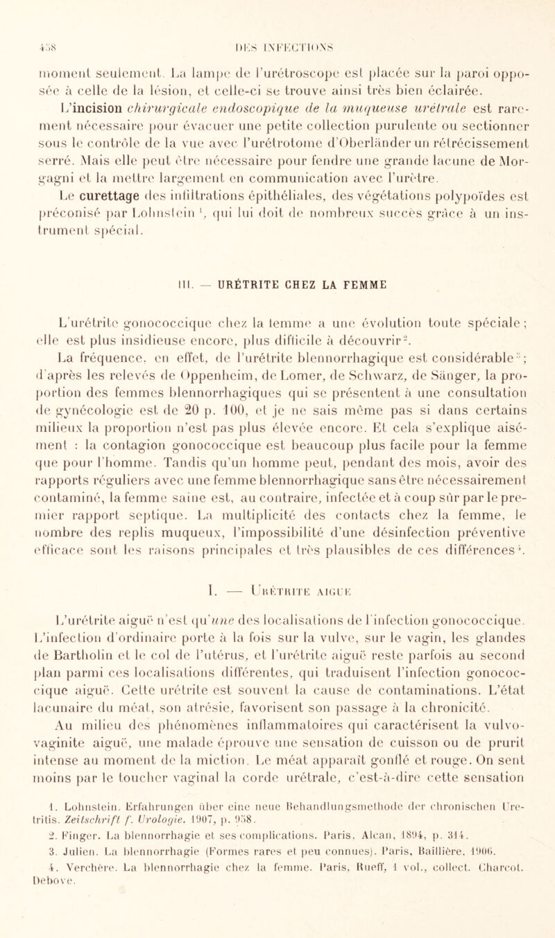 moment seulement. La lampe de l’urétroscope est placée sur la paroi oppo¬ sée à celle de la lésion, et celle-ci se trouve ainsi très bien éclairée. L’incision chirurgicale endoscopique de la 'muqueuse urétrale est rare¬ ment nécessaire pour évacuer une petite collection purulente ou sectionner sous le contrôle de la vue avec l’urétrotome d’Oberlànder un rétrécissement serré. Mais elle peut être nécessaire pour fendre une grande lacune de Mor- gagni et la mettre largement en communication avec l’urètre. Le curettage des intiltrations épithéliales, des végétations polypoïdes est préconisé par Lolmslein l, qui lui doit de nombreux succès grâce à un ins¬ trument spécial. III. — URÉTRITE CHEZ LA FEMME L'urétrite gonococcique chez la temme a une évolution toute spéciale ; elle est plus insidieuse encore, plus difticile à découvrir2. La fréquence, en effet, de l’urétrite blennorrhagique est considérable3 4 ; d'après les relevés de Oppenheim, de Lomer, de Schwarz, de Sânger, la pro¬ portion des femmes blennorrhagiques qui se présentent à une consultation de gynécologie est de 20 p. 100, et je ne sais même pas si dans certains milieux la proportion n’est pas plus élevée encore. Et cela s’explique aisé¬ ment : la contagion gonococcique est beaucoup plus facile pour la femme que pour l’homme. Tandis qu’un homme peut, pendant des mois, avoir des rapports réguliers avec une femme blennorrhagique sans être nécessairement contaminé, la femme saine est, au contraire, infectée et à coup sûr par le pre¬ mier rapport septique. La multiplicité des contacts chez la femme, le nombre des replis muqueux, l’impossibilité d’une désinfection préventive efficace sont les raisons principales et très plausibles de ces différences1. 1. — Un ét rite aigue L’urétrite aiguë n’est qu'une des localisations de l'infection gonococcique. L’infection d’ordinaire porte à la fois sur la vulve, sur le vagin, les glandes de Bartholin et le col de l’utérus, et l’urétrite aiguë reste parfois au second plan parmi ces localisations différentes, qui traduisent l’infection gonococ¬ cique aiguë. Cette urétrite est souvent la cause de contaminations. L’état lacunaire du méat, son atrésie, favorisent son passage à la chronicité. Au milieu des phénomènes inflammatoires qui caractérisent la vulvo- vaginite aiguë, une malade éprouve une sensation de cuisson ou de prurit intense au moment de la miction. Le méat apparaît gonflé et rouge. On sent moins par le toucher vaginal la corde urétrale, c’est-à-dire cette sensation 1. Lolmslein. Erfahrungen über eine neue Rehandlungsmethode der chronischen Ure- tritis. Zeitschrift f. Urologie. 1907, p. 958. 2. Finger. La blennorrhagie et ses complications. Paris, Alcan, 1894, p. 314. 3. Julien. La blennorrhagie (Formes rares et peu connues). Paris. Baillière, 1906. 4. Verchère. La blennorrhagie chez la femme. Paris, Rueff, 1 vol., collect. Charcot, Debove.