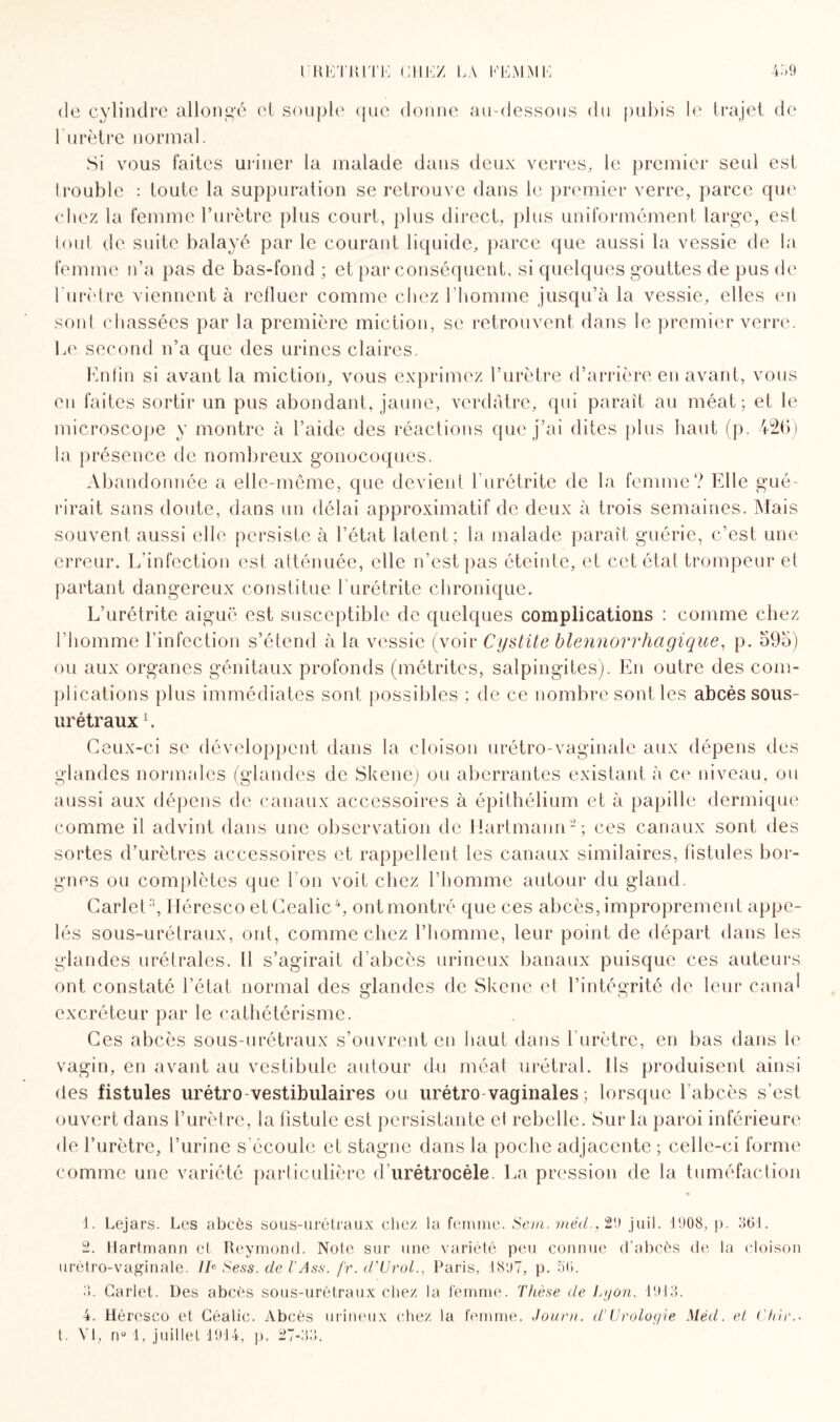 de cylindre allongé ci souple que donne au-dessous du pubis le trajet de l'urètre normal. Si vous faites uriner la malade dans deux verres, le premier seul est trouble : toute la suppuration se retrouve dans le premier verre, parce que chez la femme l’urètre plus court, plus direct, plus uniformément large, est tout de suite balayé par le courant liquide, parce que aussi la vessie de la femme n’a pas de bas-fond ; et par conséquent, si quelques gouttes de pus de l’urètre viennent à refluer comme chez l’homme jusqu’à la vessie, elles en sont chassées par la première miction, se retrouvent dans le premier verre. Le second n’a que des urines claires. Enfin si avant la miction, vous exprimez l’urètre d’arrière en avant, vous en faites sortir un pus abondant, jaune, verdâtre, qui paraît au méat; et le microscope y montre à l’aide des réactions que j’ai dites plus haut (p. 426) la présence de nombreux gonocoques. Abandonnée a elle-même, que devient l'urétrite de la femme? Elle gué¬ rirait sans doute, dans un délai approximatif de deux à trois semaines. Mais souvent aussi elle persiste à l’état latent; la malade paraît guérie, c’est une erreur. L’infection est atténuée, elle n’est pas éteinte, et cet étal trompeur et partant dangereux constitue f urétrite chronique. L’urétrite aiguë est susceptible de quelques complications : comme chez l’homme l'infection s’étend à la vessie (voir Cystite blennorrliagique, p. 59o) ou aux organes génitaux profonds (métrites, salpingites). En outre des com¬ plications plus immédiates sont possibles ; de ce nombre sont les abcès sous- urétraux L. Ceux-ci se développent dans la cloison urétro-vaginale aux dépens des glandes normales (glandes de Skene) ou aberrantes existant à ce niveau, ou aussi aux dépens de canaux accessoires à épithélium et à papille dermique comme il advint dans une observation de Hartmann'1 2 3; ces canaux sont des sortes d’urètres accessoires et rappellent les canaux similaires, fistules bor¬ gnes ou complètes que l’on voit chez l’homme autour du gland. Carlety Héresco etCealic4, ont montré que ces abcès, improprement appe¬ lés sous-urétraux, ont, comme chez l’homme, leur point de départ dans les glandes urétrales. il s’agirait d’abcès urineux banaux puisque ces auteurs ont constaté l’état normal des glandes de Skene el l’intégrité de leur canal excréteur par le cathétérisme. Ces abcès sous-urétraux s’ouvrent en haut dans l’urètre, en bas dans le vagin, en avant au vestibule autour du méat urétral. ils produisent ainsi des fistules urétro-vestibulaires ou urétro vaginales ; lorsque l’abcès s’est ouvert dans l’urètre, la fistule est persistante el rebelle. Sur la paroi inférieure de l’urètre, l’urine s’écoule et stagne dans la poche adjacente ; celle-ci forme comme une variété particulière d’urétrocèle. La pression de la tuméfaction 1. Eejars. Les abcès sous-urétraux chez la femme. Sem. méd.,29 juil. 1908, p. 361. 2. Hartmann et Reymond. Note sur une variété peu connue d'abcès de la cloison urétro-vaginale. IbSess.del'Ass. fr.d’Urol., Paris, 1897, p. 56. 3. Carlet. Des abcès sous-urétraux chez la femme. Thèse de Lyon, 1913. 4. Héresco et Géalic. Abcès urineux chez la femme. Journ. d’Urologie Méd. et Chir.* t. VI, nü 1, juillet 1914, p. 27-33.