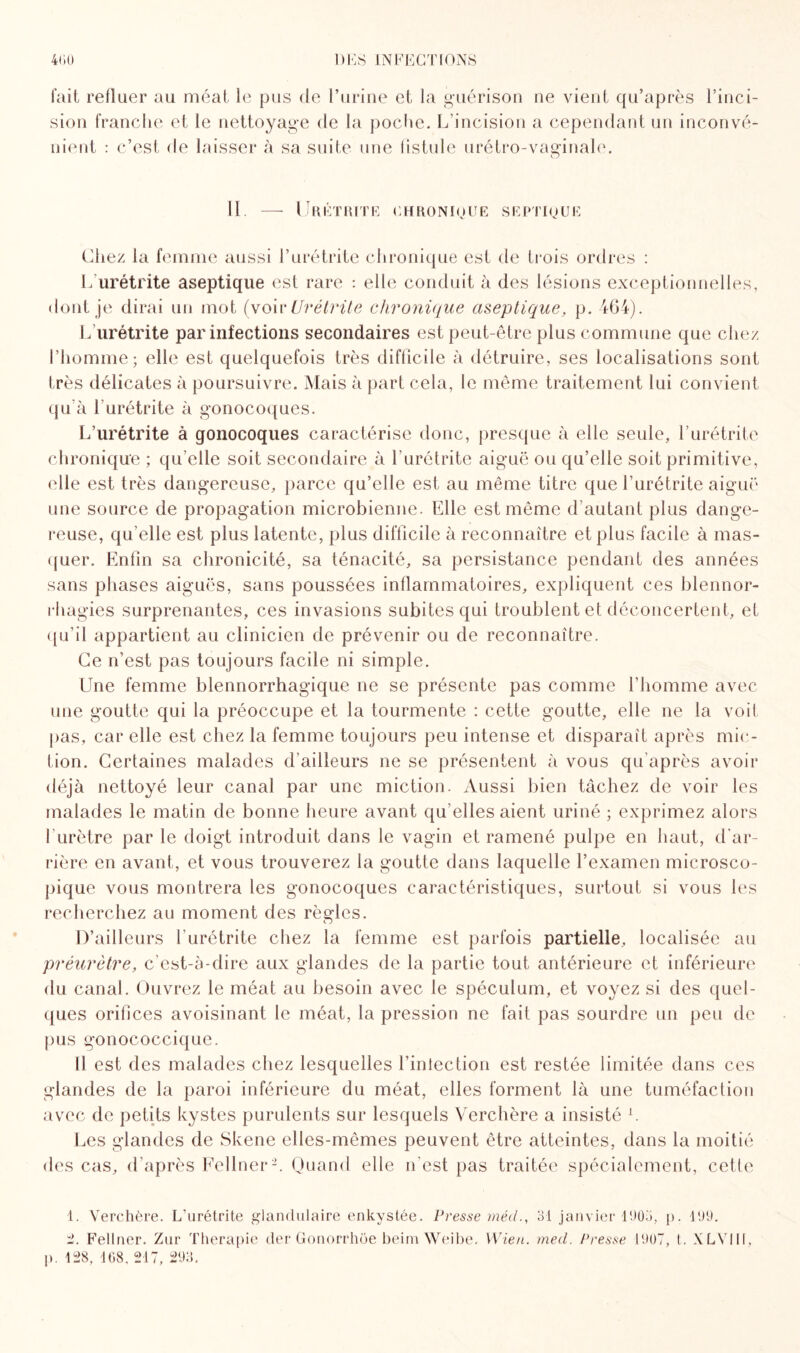 fait refluer au méat le pus de l’urine et la guérison ne vient qu’après l’inci¬ sion franche et le nettoyage de la poche. L’incision a cependant un inconvé¬ nient : c’est de laisser à sa suite une fistule urétro-vaginale. O 11 Urétrite chronioue septique Chez la femme aussi l’urétrite chronique est de trois ordres : L’urétrite aseptique est rare : elle conduit à des lésions exceptionnelles, dont je dirai un mot (voir Urétrite chronique aseptique, p. 464). L’urétrite par infections secondaires est peut-être plus commune que chez l’homme; elle est quelquefois très difficile à détruire, ses localisations sont très délicates à poursuivre. Mais à part cela, le même traitement lui convient qu’à l'urétrite à gonocoques. L’urétrite à gonocoques caractérise donc, presque à elle seule, l’urétrite chronique ; qu’elle soit secondaire à l’urétrite aiguë ou qu’elle soit primitive, elle est très dangereuse, parce qu’elle est au même titre que l’urétrite aiguë une source de propagation microbienne. Elle est même d’autant plus dange¬ reuse, qu’elle est plus latente, plus difficile à reconnaître et plus facile à mas¬ quer. Enfin sa chronicité, sa ténacité, sa persistance pendant des années sans phases aiguës, sans poussées inflammatoires, expliquent ces blennor¬ rhagies surprenantes, ces invasions subites qui troublent et déconcertent, et qu’il appartient au clinicien de prévenir ou de reconnaître. Ce n’est pas toujours facile ni simple. Une femme blennorrhagique ne se présente pas comme l’homme avec une goutte qui la préoccupe et la tourmente : cette goutte, elle ne la voit pas, car elle est chez la femme toujours peu intense et disparaît après mic¬ tion. Certaines malades d’ailleurs ne se présentent à vous qu’après avoir déjà nettoyé leur canal par une miction. Aussi bien tâchez de voir les malades le matin de bonne heure avant qu elles aient uriné ; exprimez alors l'urètre par le doigt introduit dans le vagin et ramené pulpe en haut, d'ar¬ rière en avant, et vous trouverez la goutte dans laquelle l’examen microsco¬ pique vous montrera les gonocoques caractéristiques, surtout si vous les recherchez au moment des règles. D’ailleurs l’urétrite chez la femme est parfois partielle, localisée au préurètre, c’est-à-dire aux glandes de la partie tout antérieure et inférieure du canal. Ouvrez le méat au besoin avec le spéculum, et voyez si des quel¬ ques orifices avoisinant le méat, la pression ne fait pas sourdre un peu de pus gonococcique. Il est des malades chez lesquelles l’iniection est restée limitée dans ces glandes de la paroi inférieure du méat, elles forment là une tuméfaction avec de petits kystes purulents sur lesquels Verchère a insisté L Les glandes de Skene elles-mêmes peuvent être atteintes, dans la moitié des cas, d’après Fellner1 2. Quand elle n'est pas traitée spécialement, cette 1. Verchère. L'urétrite glandulaire enkystée. Presse mécl., 31 janvier 1903, p. 199. 2. Fellner. Zur Thérapie der Gonorrhée beim Weibe. YVien. med. Presse 1907, t. XLV1II, p. 128, 168. 217, 293.