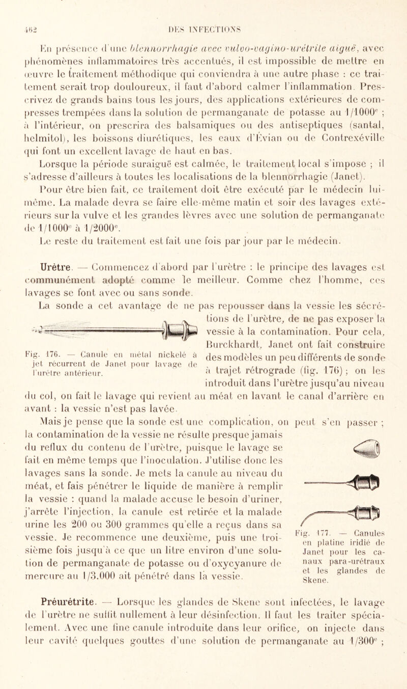 Kn présence d'une blennorrhagie arec vulüo-vagino-urétvite aiguë, avec phénomènes inflammatoires très accentués, il est impossible de mettre en œuvre le traitement méthodique qui conviendra à une autre phase : ce trai¬ tement serait trop douloureux, il faut d’abord calmer l’inflammation. Pres¬ crivez de grands bains tous les jours, des applications extérieures de com¬ presses trempées dans la solution de permanganate de potasse au 1/1000° ; à l’intérieur, on prescrira des balsamiques ou des antiseptiques (santal, helmitol), les boissons diurétiques, les eaux d'Evian ou de Contrexéville qui font un excellent lavage de haut en bas. Lorsque la période suraiguë est calmée, le traitement local s'impose ; il s’adresse d’ailleurs à toutes les localisations de la blennorrhagie (Janet). Pour être bien fait, ce traitement doit être exécuté par le médecin 1 ui- même. La malade devra se faire elle-même matin et soir des lavages exté¬ rieurs sur la vulve et les grandes lèvres avec une solution de permanganate de 1/1000° à 1/2000°. Le reste du traitement est fait une fois par jour par le médecin. r ' *88 !ËÜ Urètre. — Commencez d’abord par l’urètre : le principe des lavages est communément adopté comme le meilleur. Comme chez l’homme, ces lavages se font avec ou sans sonde. La sonde a cet avantage de ne pas repousser dans la vessie les sécré¬ tions de l’urètre, de ne pas exposer la vessie à la contamination. Pour cela, Burckhardt, Janet ont fait construire log. 1/6. — Canule en métal nickelé à des modèles un peu différents de sonde jet récurrent de Janet pour lavage de , , . , ,. ‘ Furétre antérieur. a trajet rétrogradé (tig. 176); ou les introduit dans l’urètre jusqu’au niveau du col, on fait le lavage qui revient au méat en lavant le canal d’arrière en avant : la vessie n’est pas lavée. Mais je pense que la sonde est une complication, on peut s’en passer ; la contamination de la vessie ne résulte presque jamais du reflux du contenu de l'urètre, puisque le lavage se fait en même temps que l’inoculation. J’utilise donc les lavages sans la sonde. Je mets la canule au niveau du méat, et fais pénétrer le liquide de manière à remplir la vessie : quand la malade accuse le besoin d’uriner, j’arrête l’injection, la canule est retirée et la malade urine les 200 ou 300 grammes qu elle a reçus dans sa vessie. Je recommence une deuxième, puis une troi¬ sième fois jusqu'à ce que un litre environ d’une solu¬ tion de permanganate de potasse ou d’oxycyanure de mercure au 1/3.000 ait pénétré dans la vessie. Fig. 177. — Canules en platine iridié de Janet pour les ca¬ naux para-urétraux et les glandes de Skene. Préurétrite. — Lorsque les glandes de Skene sont infectées, le lavage de 1 urètre ne suffit nullement à leur désinfection. Il faut les traiter spécia¬ lement. Avec une fine canule introduite dans leur orifice, on injecte dans leur cavité quelques gouttes d’une solution de permanganate au 1/300° ;