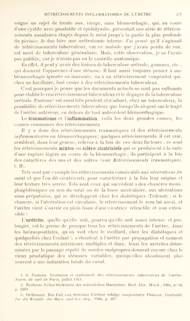 soigné un sujet de trente ans, vierge, sans blennorrhagie, qui, au cours d’une cystite avec prostatite et épididymite, présentait une série de rétrécis¬ sements annulaires étagés depuis le méat jusqu’à la partie la plus profonde du périnée. Je dus faire une urétrotomie interne. J’ai pensé qu’il s’agissait de rétrécissements tuberculeux, car ce malade que j’avais perdu de vue, est mort de tuberculose généralisée. Mais, cette observation, je ne l’avais pas publiée, car je n’avais pas eu le contrôle anatomique. En effet, il peuty avoir des lésions de tuberculose urétrale, gommes, etc., qui donnent l’apparence d’une sténose. Il faut aussi toujours penser à unt' blennorrhagie ignorée ou inavouée, ou à un rétrécissement congénital qui. chez un bacillaire, font croire à des rétrécissements tuberculeux. C’est pourquoi je pense que les documents actuels ne sont pas suffisants pour établir le vrai rétrécissement tuberculeux et le dégager de la tuberculose urétrale. Pasteau1 est aussi très prudent et n’admet, chez un tuberculeux, la possibilité de*rétrécissements tuberculeux que lorsqu’ils siègent sur le trajet de l’urètre antérieur, en dehors de tout antécédent blennorrhagique. Le traumatisme et T inflammation, voilà les deux grandes causes, les causes communes des rétrécissements. Il y a donc des rétrécissements traumatiques et des rétrécissements inflammatoires ou blennorrhagiques ; quelques rétrécissements, il est vrai, semblent, dans leur genèse, relever à la fois de ces deux facteurs : ce sont les rétrécissements mixtes ou scléro cicatriciels qui se produisent à la suite d’une rupture légère au cours de la blennorrhagie; ils participent à la fois des caractères des uns et des autres (voir Rétrécissements traumatiques, t. II). Tels sont par exemple les rétrécissements consécutifs aux ulcérations du méat et que l’on dit cicatriciels, pour caractériser à la fois leur origine et leur texture très serrée. Tels sont ceux qui succèdent à des chancres mous, phagédéniques ou non du méat ou de la fosse naviculaire, aux ulcérations sous-préputiales, qui se développent chez les diabétiques (Tédenat) ; si le chancre, si l’ulcération est circulaire, le rétrécissement le sera lui aussi, et l’urètre vient s’ouvrir en plein tissu d’une cicatrice rétractile et non exten¬ sible 2. L’urétrite, quelle qu’elle soit, pourvu qu’elle soit assez intense et pro¬ longée, est le germe de presque tous les rétrécissements de l'urètre. Ainsi les balanoposthites, qu’on voit chez le vieillard, chez les diabétiques et quelquefois chez l’enfant3, s'étendent à l’urètre par propagation et causent des rétrécissements antérieurs, multiples et durs. Ainsi les urétrites déter¬ minées par le passage répété de sondes malpropres donnent encore chez le vieux prostatique des sténoses variables, quoiqu’elles aboutissent plus souvent à une induration totale du canal. 1. O. Pasteau. Evolution et traitement des rétrécissements tuberculeux de I urètre. Journ. de rnéd.de Paris, juillet 191 1. ±. Neuhaus. Ueber Strikturen der mannlichen Harnrôhre. Berl. klin. Woch , 1905, nn 50, p. 1569. 3. Orthmann. Ein Fall von Strictura Urethræ infolge congenitaler l’himose. Centralbt. fur die Krankh. der llarn. und Sex. Org., 1904, p. 307,