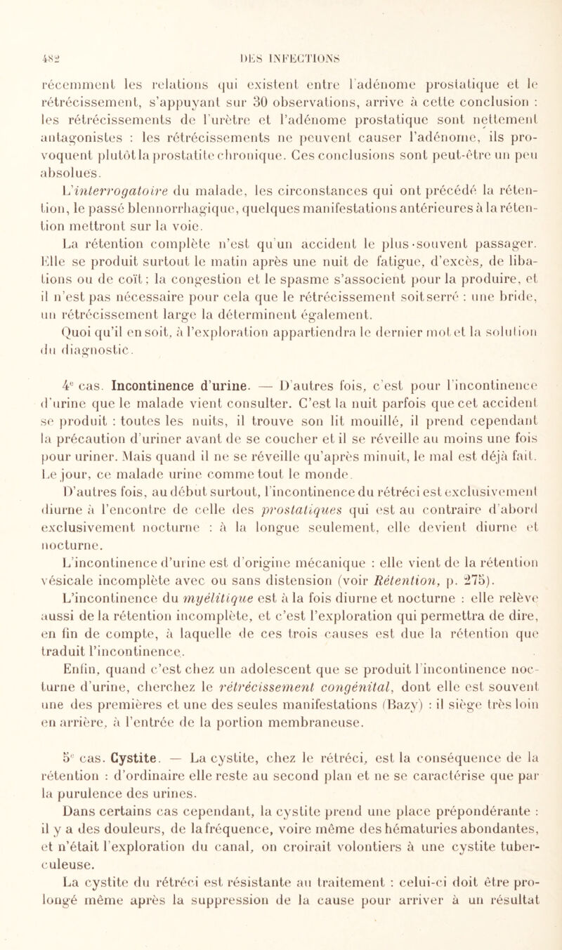 récemment les relations qui existent entre 1 adénome prostatique et le rétrécissement, s’appuyant sur 30 observations, arrive à cette conclusion : les rétrécissements de l’urètre et l’adénome prostatique sont nettement antagonistes : les rétrécissements ne peuvent causer l’adénome, ils pro¬ voquent plutôt la prostatite chronique. Ces conclusions sont peut-être un peu absolues. L'interrogatoire du malade, les circonstances qui ont précédé la réten¬ tion, le passé blennorrhagique, quelques manifestations antérieures à la réten¬ tion mettront sur la voie. La rétention complète n’est qu'un accident le plus-souvent passager. Elle se produit surtout le matin après une nuit de fatigue, d’excès, de liba¬ tions ou de coït; la congestion et le spasme s’associent pour la produire, et il n’est pas nécessaire pour cela que le rétrécissement soit serré : une bride, un rétrécissement large la déterminent également. Quoi qu’il en soit, à l’exploration appartiendra le dernier motet la solution du diagnostic. 4e cas. Incontinence d’urine. — D’autres fois, c’est pour l’incontinence d’urine que le malade vient consulter. C’est la nuit parfois que cet accident se produit : toutes les nuits, il trouve son lit mouillé, il prend cependant la précaution d’uriner avant de se coucher et il se réveille au moins une fois pour uriner. Mais quand il ne se réveille qu’après minuit, le mal est déjà fait. Le jour, ce malade urine comme tout le monde. D’autres fois, au début surtout, l’incontinence du rétréci est exclusivement diurne à l’encontre de celle des prostatiques qui est au contraire d’abord exclusivement nocturne : à la longue seulement, elle devient diurne et nocturne. L incontinence d’urine est d’origine mécanique : elle vient de la rétention vésicale incomplète avec ou sans distension (voir Rétention, p. :275). L’incontinence du myélitique est à la fois diurne et nocturne : elle relève aussi de la rétention incomplète, et c’est l’exploration qui permettra de dire, en fin de compte, à laquelle de ces trois causes est due la rétention que traduit l’incontinence. Enfin, quand c’est chez un adolescent que se produit 1 incontinence noc¬ turne d’urine, cherchez le rétrécissement congénital, dont elle est souvent une des premières et une des seules manifestations (Bazy) : il siège très loin en arrière, à l’entrée de la portion membraneuse. 5e cas. Cystite. — La cystite, chez le rétréci, est la conséquence de la rétention : d’ordinaire elle reste au second plan et ne se caractérise que par la purulence des urines. Dans certains cas cependant, la cystite prend une place prépondérante : il y a des douleurs, de la fréquence, voire même des hématuries abondantes, et n’était l’exploration du canal, on croirait volontiers à une cystite tuber¬ culeuse. La cystite du rétréci est résistante au traitement : celui-ci doit être pro¬ longé même après la suppression de la cause pour arriver à un résultat