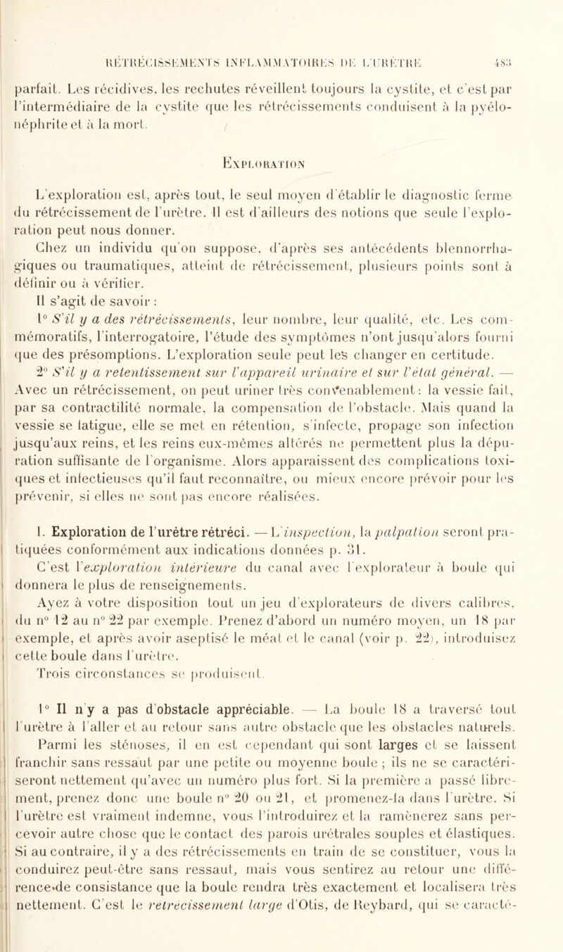 parfait. Les récidives, les rechutes réveillent toujours la cystite, et c’est par l’intermédiaire de la cystite que les rétrécissements conduisent à la pyélo¬ néphrite et à la mort. / Exploration L'exploration est. après tout, le seul moyen d établir le diagnostic ferme du rétrécissement de l’urètre. Il est d’ailleurs des notions que seule l’explo¬ ration peut nous donner. Chez un individu qu’on suppose, d’après ses antécédents blennorrha- giques ou traumatiques, atteint de rétrécissement, plusieurs points sont à définir ou à vérifier. Il s’agit de savoir : 1° S'il y a des rétrécissements, leur nombre, leur qualité, etc. Les com¬ mémoratifs, l’interrogatoire, l’étude des symptômes n’ont jusqu’alors fourni que des présomptions. L’exploration seule peut les changer en certitude. 2° S'il y a retentissement sur l'appareil urinaire et sur l'état général. — Avec un rétrécissement, on peut uriner très convenablement : la vessie fait, par sa contractilité normale, la compensation de l’obstacle. Mais quand la vessie se tatigue, elle se met en rétention, s’infecte, propage son infection jusqu’aux reins, et les reins eux-mêmes altérés ne permettent plus la dépu¬ ration suffisante de l’organisme. Alors apparaissent des complications toxi¬ ques et infectieuses qu’il faut reconnaître, ou mieux encore prévoir pour les prévenir, si elles ne sont pas encore réalisées. 1. Exploration de Lurètre rétréci. — L inspection, la palpation seront pra- ! tiquées conformément aux indications données p. 31. C’est Y exploration intérieure du canal avec 1 explorateur à boule qui ; donnera le plus de renseignements. Ayez à votre disposition tout un jeu d explorateurs de divers calibres, du n° 12 au n° 22 par exemple. Prenez d’abord un numéro moyen, un 18 par i exemple, et après avoir aseptisé le méat et le canal (voir p. 22), introduisez i cette boule dans l’urètre. Trois circonstances se produisent. 1° Il il y a pas d obstacle appréciable. — La boule 18 a traversé tout l'urètre à l'aller et au retour sans autre obstacle que les obstacles naturels. Parmi les sténoses, il en est cependant qui sont larges et se laissent franchir sans ressaut par une petite ou moyenne boule ; ils ne se caractéri¬ seront nettement qu’avec un numéro plus fort. Si la première a passé libre¬ ment, prenez donc une boule n° 20 ou 21, et promenez-la dans l'urètre. Si l’urètre est vraiment indemne, vous l’introduirez et la ramènerez sans per¬ cevoir autre chose que le contact des parois urétrales souples et élastiques. Si au contraire, il y a des rétrécissements en train de se constituer, vous la conduirez peut-être sans ressaut, mais vous sentirez au retour une difie- rence>de consistance que la boule rendra très exactement et localisera très nettement. C'est le rétrécissement large d’Otis, de Keybard, qui se caracté-