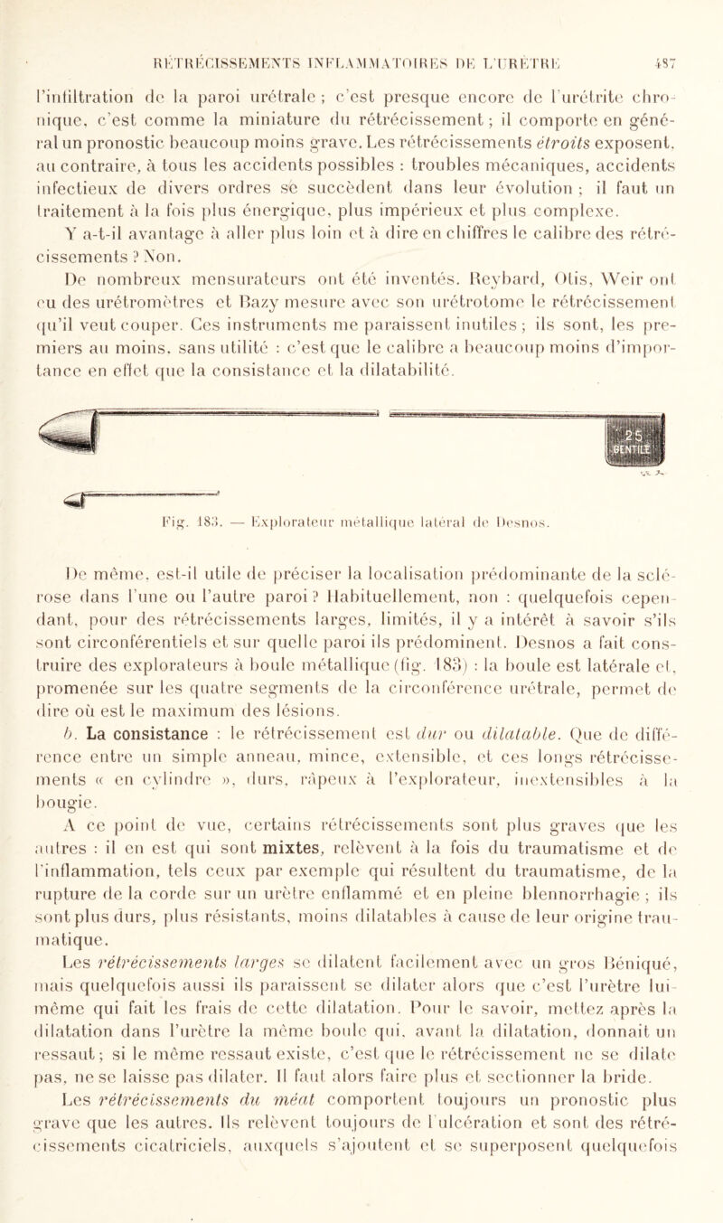 l’intiltration de la paroi urétrale ; c’est presque encore de l’urétrite chro¬ nique, c’est comme la miniature du rétrécissement; il comporte en géné¬ ral un pronostic beaucoup moins grave. Les rétrécissements étroits exposent, au contraire, à tous les accidents possibles : troubles mécaniques, accidents infectieux de divers ordres sé succèdent dans leur évolution ; il faut un traitement à la fois plus énergique, plus impérieux et plus complexe. Y a-t-il avantage à aller plus loin et à dire en chiffres le calibre des rétré¬ cissements ? Non. De nombreux mensurateurs ont été inventés. Reybard, Otis, Weir ont eu des urétromètres et Bazy mesure avec son urétrotome le rétrécissement qu’il veut couper. Ces instruments me paraissent inutiles; ils sont, les pre¬ miers au moins, sans utilité : c’est que le calibre a beaucoup moins d’impor¬ tance en effet que la consistance et la dilatabilité. 183. — Explorateur métallique latéral de Desnos. De même, est-il utile de préciser la localisation prédominante de la sclé¬ rose dans l’une ou l’autre paroi ? Habituellement, non : quelquefois cepen¬ dant, pour des rétrécissements larges, limités, il y a intérêt à savoir s’ils sont circonférentiels et sur quelle paroi ils prédominent. Desnos a fait cons¬ truire des explorateurs à boule métallique (fig. 183) : la boule est latérale et, promenée sur les quatre segments de la circonférence urétrale, permet de dire où est le maximum des lésions. b. La consistance : le rétrécissement est dur ou dilatable. Que de diffé¬ rence entre un simple anneau, mince, extensible, et ces longs rétrécisse¬ ments « en cylindre », durs, râpeux à l’explorateur, inextensibles à la bougie. A ce point de vue, certains rétrécissements sont plus graves que les autres : il en est qui sont mixtes, relèvent à la fois du traumatisme et de l'inflammation, tels ceux par exemple qui résultent du traumatisme, de la rupture de la corde sur un urètre enflammé et en pleine blennorrhagie ; ils sont plus durs, plus résistants, moins dilatables à cause de leur origine trau¬ matique. Les rétrécissements larges se dilatent facilement avec un gros Béniqué, mais quelquefois aussi ils paraissent se dilater alors que c’est l’urètre lui- même qui fait les frais de cette dilatation. Pour le savoir, mettez après la dilatation dans l’urètre la même boule qui. avant la dilatation, donnait un ressaut; si le même ressaut existe, c’est que le rétrécissement ne se dilate pas, ne se laisse pas dilater. Il faut alors faire plus et sectionner la bride. Les rétrécissements du méat comportent toujours un pronostic plus grave que les autres. Ils relèvent toujours de 1 ulcération et sont des rétré¬ cissements cicatriciels, auxquels s’ajoutent et se superposent quelquefois