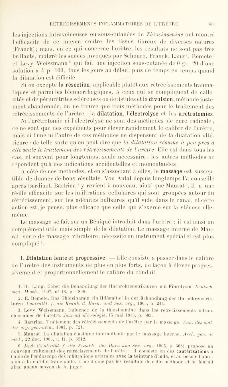 les injections intraveineuses ou sous-cutanées de Thiosinamine ont montré l’efficacité de ce moyen contre les tissus fibreux de diverses natures (Franck); mais, en ce qui concerne l’urètre, les résultats ne sont pas très brillants, malgré les succès jnvoqués par Schourp, Franck, Lang1, Rcmete2 et Levy Weissmann3 qui fait une injection sous-cutanée de 0 gr. 20 d’une solution à 4 p 100, tous les jours au début, puis de temps en temps quand la dilatation est difficile. Si on excepte la résection, applicable plutôt aux rétrécissements trauma¬ tiques et parmi les blennorrhagiques, à ceux qui se compliquent de callo¬ sités et de périurétrites scléreuses ou de fistules et la divulsion, méthode juste¬ ment abandonnée, on ne trouve que (rois méthodes pour le traitement des rétrécissements de l’urètre : la dilatation, i'électrolyse et les urétrotomies. Ni l’urétrotomie ni I’électrolyse ne sont des méthodes de cure radicale ; ce ne sont que des expédients pour élever rapidement le calibre de l’urètre, mais ni l'une ni l’autre de ces méthodes ne dispensent de la dilatation ulté¬ rieure : de telle sorte qu'on peut dire que la dilatation résume à peu près à elle seule le traitement des rétrécissements de l'urètre. Elle est dans tous les cas, et souvent pour longtemps, seule nécessaire ; les autres méthodes ne répondent qu’à des indications accidentelles et momentanées. A côté de ces méthodes, et en s’associant à elles, le massage est suscep¬ tible de donner de bons résultats, Von Antal depuis longtemps l’a conseillé après Bardinet. Bartrina 4 5 y revient à nouveau, ainsi que MauratV 11 a une réelle efficacité sur les infiltrations cellulaires qui sont groupées autour du rétrécissement, sur les adénites bulbaires qu’il vide dans le canal, et cette action est, je pense, plus efficace que celle qui s’exerce sur la sténose elle- même. Le massage se fait sur un Béniqué introduit dans l’urètre : il est ainsi un complément utile mais simple de la dilatation. Le massage interne de Mau- rat, sorte de massage vibratoire, nécessite un instrument spécial et est plus compliqué 6. I. Dilatation lente et progressive. — Elle consiste à passer dans le calibre de l’urètre des instruments de plus en plus forts, de façon à élever progres¬ sivement et proportionnellement le calibre du conduit. 1. II. Lang’. Ueber die Behandlung der Harnrôhrenstrikturen mil, Fibrolysin. Deulsch. med. Woch., 1907, n° 48, p. 1896. 2. E. Remete. Das Thiosinamin ein H il fsmi t tel in der Behandlung der Harnohrenstrik- turen. Centraibl. /'. die Krank. d. Ram. und Sex. org., 1905, p. 215. 3. Levy Weissmann. Influence de la thiosinamine dans les rétrécissements infran¬ chissables de l’urètre. Journal d'Urologie, 15 mai 1913, p. 605. 4. Bartrina. Traitement des rétrécissements de l’urètre par le massage. Ann. des mal. des org. gén.-urin.. 1903, p. 721. 5. Maurat. La dilatation élastique intermittente par le massage interne. Arch. gén. de mèd., 22 déc. 1903, t. Il, p. 3212. 6. Ascii (Centraibl. f. die Krank h. der Harn and Se.r. org., 1905, p. 368). propose un nouveau traitement des% rétrécissements de l'urètre : il consiste en des cautérisations à l’aide de l’endoscope des infiltrations urétrales avec la teinture d iode, et au besoin l’abra¬ sion à la curette tranchante. Il ne donne pas les résultats de cette méthode et ne fournit ainsi aucun moyen de la juger.