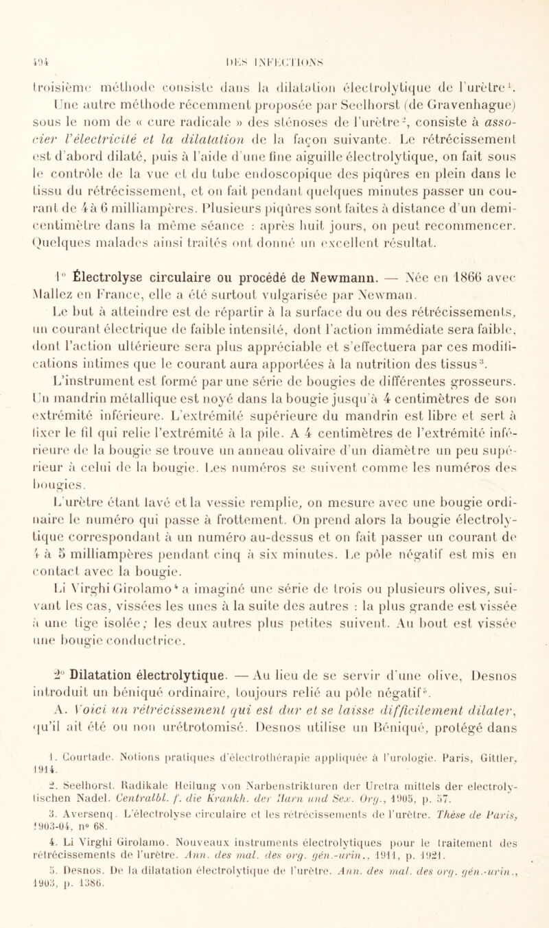 troisième méthode consiste dans la dilatation éleclrolytiqne de l’urètre1 2 3. Une autre méthode récemment proposée par Seelliorst (de Gravenhague) sous le nom de « cure radicale » des sténoses de l’urètre-, consiste à asso¬ cier Vélectricité et la dilatation de la façon suivante. Le rétrécissement est d’abord dilaté, puis à l’aide d’une line aiguille électrolytique, on fait sous le contrôle de la vue et du tube endoscopique des piqûres en plein dans le tissu du rétrécissement, et on fait pendant quelques minutes passer un cou¬ rant de 4à 6 milliampères. Plusieurs piqûres sont faites à distance d’un demi- centimètre dans la même séance : après huit jours, on peut recommencer. Quelques malades ainsi traités ont donné un excellent résultat. 1° Électrolyse circulaire ou procédé de Newmann. — Née en 1866 avec ;Mallez en France, elle a été surtout vulgarisée par Newman. Le but à atteindre est de répartir à la surface du ou des rétrécissements, un courant électrique de faible intensité, dont l’action immédiate sera faible, dont l’action ultérieure sera plus appréciable et s’effectuera par ces modifi¬ cations intimes que le courant aura apportées à la nutrition des tissus N L’instrument est formé par une série de bougies de différentes grosseurs. Un mandrin métallique est noyé dans la bougie jusqu’à 4 centimètres de son extrémité inférieure. L extrémité supérieure du mandrin est libre et sert à iixer le fil qui relie l’extrémité à la pile. A 4 centimètres de l’extrémité infé¬ rieure de la bougie se trouve un anneau olivaire d’un diamètre un peu supé¬ rieur à celui de la bougie. Les numéros se suivent comme les numéros des nougies. o L’urètre étant lavé et la vessie remplie, on mesure avec une bougie ordi¬ naire le numéro qui passe à frottement. On prend alors la bougie électroly- tique correspondant à un numéro au-dessus et on fait passer un courant de ■1 à 5 milliampères pendant cinq à six minutes. Le pôle négatif est mis en contact avec la bougie. Li Yirghi Girolamo4 5 * a imaginé une série de trois ou plusieurs olives, sui¬ vant les cas, vissées les unes à la suite des autres : la plus grande est vissée à une tige isolée; les deux autres plus petites suivent. Au bout est vissée une bougie conductrice. 2° Dilatation électrolytique. —Au beu de se servir d'une olive, Desnos introduit un béniqué ordinaire, toujours relié au pôle négatif8. A. Voici un rétrécissement qui est dur et se laisse difficilement dilater, qu’il ait été ou non urétrotomisé. Desnos utilise un Béniqué, protégé dans 1. Courtade. Notions pratiques d’électrothérapie appliquée à l’urologie. Paris, Gittier, 1914. 2. Seelliorst. Radikale Heilung von Narbenstrikturen der Uretra mittels der electroly- lischen Nadel. Centralbl. f. die Krankh. der lïarn and Sex. Or y., 4 9115, p. 57. 3. Aversenq. L’électrolyse circulaire et les rétrécissements de l’urètre. Thèse de Paris, i 903-04, n° 68. 4. Li Yirghi Girolamo. Nouveaux instruments électrùlytiques pour le traitement des rétrécissements de l’urètre. Ann. des mal. des org. gén.-urin., 1911, p. 4921. 5. Desnos. De la dilatation électrolytique de l’urètre. Ann. des mat. des org. gén.-urin., 191)3, p. 13,86.