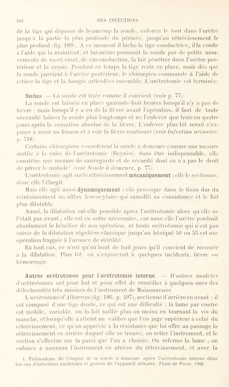 de Ja lige qui dépasse de beaucoup la sonde, enfonce le tout dans l’urètre jusqu à la partie la plus profonde du périnée, jusqu’au rétrécissement le plus profond (fig. 189). A ce moment il lâche la tige conductrice, il la confie à l'aide qui la maintient, et lui-même poussant la sonde par de petits mou¬ vements de va-et-vient, de circumduction, la fait pénétrer dans l’urètre pos¬ térieur et la vessie. Pendant ce temps la tige reste en place, mais dès que la sonde parvient à l’urètre postérieur, le chirurgien commande à l’aide de retirer la lige et la bougie articulées ensemble. 1/urétrotomie est terminée. Suites. — La sonde est lixéc comme il convient (voir p. 77). La sonde est laissée en place quarante-huit heures lorsqu’il n’y a pas de lièvre ; mais lorsqu’il y a eu de la fièvre avant l’opération, il faut de toute nécessité laisser la sonde plus longtemps et ne l'enlever que trois ou quatre jours après la cessation absolue de la fièvre. L’enlever plus tôt serait s'ex¬ poser à avoir un frisson et à voir la fièvre continuer (voir Infection urinaire, p. 718). Certains chirurgiens considèrent la sonde à demeure comme une mesure inutile à la suite de l’urétrotomie (Reynès). Sans être indispensable, elle constitue une mesure de sauvegarde et de sécurité dont on n’a pas le droit de priver le malade1 (voir Sonde à demeure, p. 77). L,’urétrotomie agit surle rétrécissement mécaniquement ; elle le sectionne, donc elle l’élargit. Mais elle agit aussi dynamiquement ; elle provoque dans le tissu dur du rétrécissement un afflux leucocytaire qui ramollit sa consistance et le fait jdus dilatable. Aussi, la dilatation est-elle possible après l’urétrotomie alors qu elle ne l’était pas avant ; elle est en outre nécessaire, car sans elle l’urètre perdrait absolument le bénéfice de son opération, et toute urétrotomie qui n’est pas suivie de la dilatation régulière classique jusqu’au béniqué 50 ou 55 estime opération frappée à l’avance de stérilité. En tout cas, ce n’est qu’au bout de huit jours qu’il convient de recourir à la dilatation. Plus tôt, on s’exposerait à quelques incidents, lièvre ou hémorragie. Autres urétrotomes pour 1 urétrotomie interne — D’autres modèles d’urétrotomes ont pour but et pour effet de remédier à quelques-unes des défectuosités très minines de l’instrument de Maisonneuve. Vurétrotome d'Albarran (fig. 186, p. 497), sectionne d’arrière en avant : il est composé d'une tige droite, ce qui est une difficulté ; la lame par contre est mobile, variable, on la fait saillir plus ou moins en tournant la vis du manche, et lorsqu’elle a atteint un calibre que l'on juge supérieur à celui du rétrécissement, ce qu'on apprécie à la résistance que lui offre au passage la rétrécissement en arrière duquel elle se trouve, on retire l’instrument, et le section s’effectue sur la paroi que l’on a choisie. On referme la lame ; on enfonce à nouveau l’instrument en arrière du rétrécissement, et avec la 1. Thibaudeau. De l’emploi de la sonde à demeure après l’urétrotomie interne dans les cas d’infections anciennes et graves de l'appareil urinaire. Thèse cle Paris. 1902.