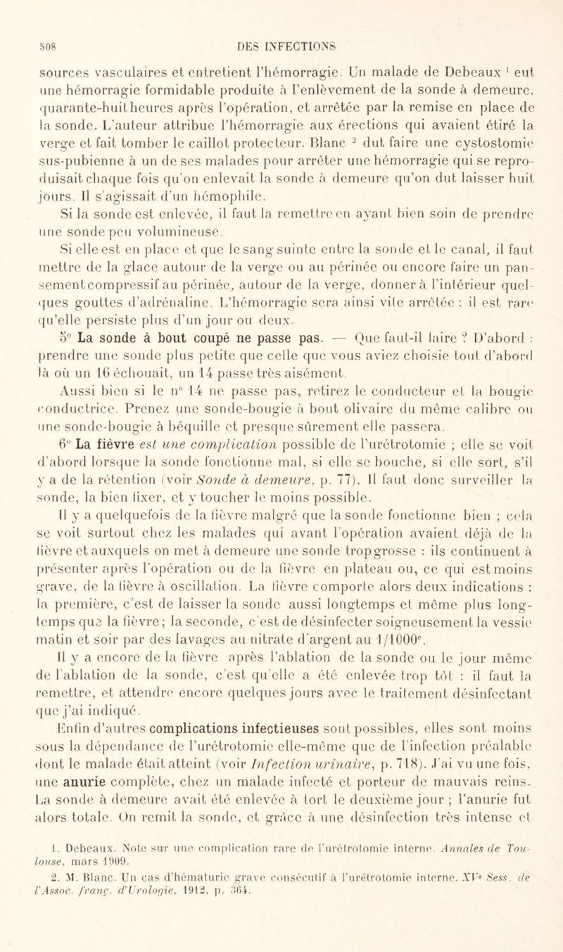 sources vasculaires et entretient l’hémorragie. Un malade de Debeaux 1 eut une hémorragie formidable produite à l’enlèvement de la sonde à demeure, quarante-huit heures après l’opération, et arrêtée par la remise en place de la sonde. L’auteur attribue l’hémorragie aux érections qui avaient étiré la verge et fait tomber le caillot protecteur. Blanc 2 dut faire une cystostomie sus-pubienne à un de ses malades pour arrêter une hémorragie qui se repro¬ duisait chaque fois qu'on enlevait la sonde à demeure qu’on dut laisser huit jours. I! s’agissait d’un hémophile. Si la sonde est enlevée, il faut la remettre en ayant bien soin de prendre une sonde peu volumineuse. Si elle est en place et que le sang suinte entre la sonde et le canal, il faut mettre de la glace autour de la verge ou au périnée ou encore faire un pan¬ sement compressif au périnée, autour de la verge, donner à l'intérieur quel¬ ques gouttes d’adrénaline. L’hémorragie sera ainsi vile arrêtée; il est rare qu’elle persiste plus d’un jour ou deux. o° La. sonde à bout coupé ne passe pas. — Que faut-il faire ? D’abord : prendre une sonde plus petite que celle que vous aviez choisie tout d’abord là oii un 16 échouait, un 14 passe très aisément. Aussi bien si le n° 14 ne passe pas, retirez le conducteur et la bougie conductrice. Prenez une sonde-bougie à bout olivaire du même calibre ou une sonde-bougie à béquille et presque sûrement elle passera. 6° La fièvre est mie complication possible de l’urétrotomie ; elle se voit d’abord lorsque la sonde fonctionne mal, si elle se bouche, si elle sort, s’il y a de la rétention (voir Sonde à demeure, p. 77). Il faut donc surveiller la sonde, la bien fixer, et y toucher le moins possible. Il y a quelquefois de la lièvre malgré que la sonde fonctionne bien ; cela se voit surtout chez les malades qui avant l’opération avaient déjà de la lièvre et auxquels on met à demeure une sonde trop grosse : ils continuent à présenter après l’opération ou de la fièvre en plateau ou, ce qui est moins grave, de la fièvre à oscillation. La fièvre comporte alors deux indications : la première, c’est de laisser la sonde aussi longtemps et même plus long¬ temps que la fièvre ; la seconde, c’est de désinfecter soigneusement la vessie matin et soir par des lavages au nitrate d'argent au 1 /1000e. Il y a encore de la lièvre après l’ablation de la sonde ou le jour même de l’ablation de la sonde, c’est qu’elle a été enlevée trop tôt : il faut la remettre, et attendre encore quelques jours avec le traitement désinfectant que j’ai indiqué. Enfin d’autres complications infectieuses sont possibles, elles sont moins sous la dépendance de l’urétrotomie elle-même que de l'infection préalable dont le malade était atteint (voir Infection urinaire, p. 718). .fai vu une fois, une anurie complète, chez un malade infecté et porteur de mauvais reins. La sonde à demeure avait été enlevée à tort le deuxième jour ; l’anurie fut alors totale. On remit la sonde, et grâce à une désinfection très intense et 1. Debeaux. Note sur une complication rare de l'urétrotomie interne. Annales de Tou¬ louse, mars 1909. 2. M. Blanc. Un cas d’hématurie grave consécutif à l'urétrotomie interne. XV* Sess. de TAssoc. franc. d’Uroloc/ie, 1912. p. 364.