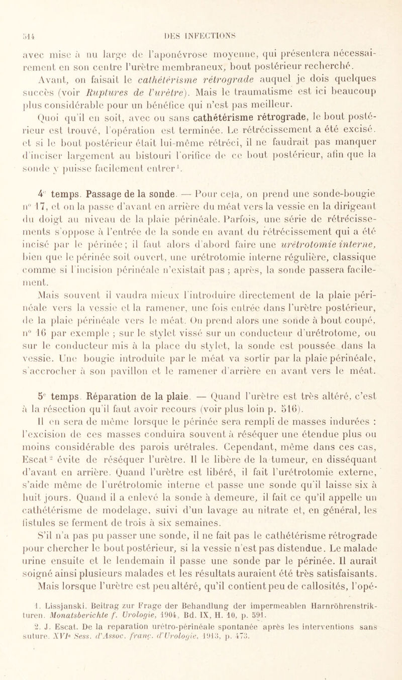 avec mise à nu large de l’aponévrose moyenne, qui présentera nécessai¬ rement en son centre l’urètre membraneux, bout postérieur recherché. Avant, on faisait le cathétérisme rétrograde auquel je dois quelques succès (voir Ruptures de Vurètre). Mais le traumatisme est ici beaucoup plus considérable pour un bénéfice qui n’est pas meilleur. Quoi qu'il en soit, avec ou sans cathétérisme rétrograde, Je bout posté¬ rieur est trouvé, l’opération est terminée. Le rétrécissement a été excisé, et si le bout postérieur était lui-même rétréci, il ne faudrait pas manquer d'inciser largement au bistouri l'orifice de ce bout postérieur, afin que la sonde y puisse facilement entrer1. 4° temps. Passage de la sonde. — Pour cela, on prend une sonde-bougie n° 17, et on la passe d’avant en arrière du méat vers la vessie en la dirigeant du doigt au niveau de la plaie périnéale. Parfois, une série de rétrécisse¬ ments s’oppose à l’entrée de la sonde en avant du rétrécissement qui a été incisé par le périnée; il faut alors d’abord faire une urétrotomie interne, bien que le périnée soit ouvert, une urétrotomie interne régulière, classique comme si l’incision périnéale n’existait pas ; après, la sonde passera facile¬ ment. Mais souvent il vaudra mieux 1 introduire directement de la plaie péri¬ néale vers la vessie et la ramener, une fois entrée dans l’urètre postérieur, de la plaie périnéale vers le méat. Ou prend alors une sonde à bout coupé, n° 16 par exemple ; sur le stylet vissé sur un conducteur d’urétrotome, ou sur le conducteur mis à la place du stylet, la sonde est poussée dans la vessie. Une bougie introduite par le méat va sortir par la plaie périnéale, s’accrocher à son pavillon et le ramener d’arrière en avant vers le méat. 5° temps. Réparation de la plaie. — Quand l’urètre est très altéré, c’est à la résection qu’il faut avoir recours (voir plus loin p. 516). Il en sera de même lorsque le périnée sera rempli de masses indurées : l’excision de ces masses conduira souvent à réséquer une étendue plus ou moins considérable des parois urétrales. Cependant, même dans ces cas, Escat2 évite de réséquer l’urètre. Il le libère de la tumeur, en disséquant d’avant en arrière. Quand l’urètre est libéré, il fait l'urétrotomie externe, s’aide même de l’urétrotomie interne et passe une sonde qu'il laisse six à huit jours. Quand il a enlevé la sonde à demeure, il fait ce qu’il appelle un cathétérisme de modelage, suivi d’un lavage au nitrate et, en général, les fistules se ferment de trois à six semaines. S’il n’a pas pu passer une sonde, il ne fait pas le cathétérisme rétrograde pour chercher le bout postérieur, si la vessie n’est pas distendue. Le malade urine ensuite et le lendemain il passe une sonde par le périnée. Il aurait soigné ainsi plusieurs malades et les résultats auraient été très satisfaisants. Mais lorsque l’urètre est peu altéré, qu’il contient peu de callosités, l’opé- 1. Lissjanski. Beilrag zur Frage der Behandlung der impermeablen Harnrôhrenstrik- turen. Monatsberichte f. Urologie, 1904, Bd. IX, H. 10, p. 591. 2. J. Escat. De la réparation urétro-périnéale spontanée après les interventions sans suture. XVR Sess. d'Assoc. franc, d'Urologie, 1913, p. 473.