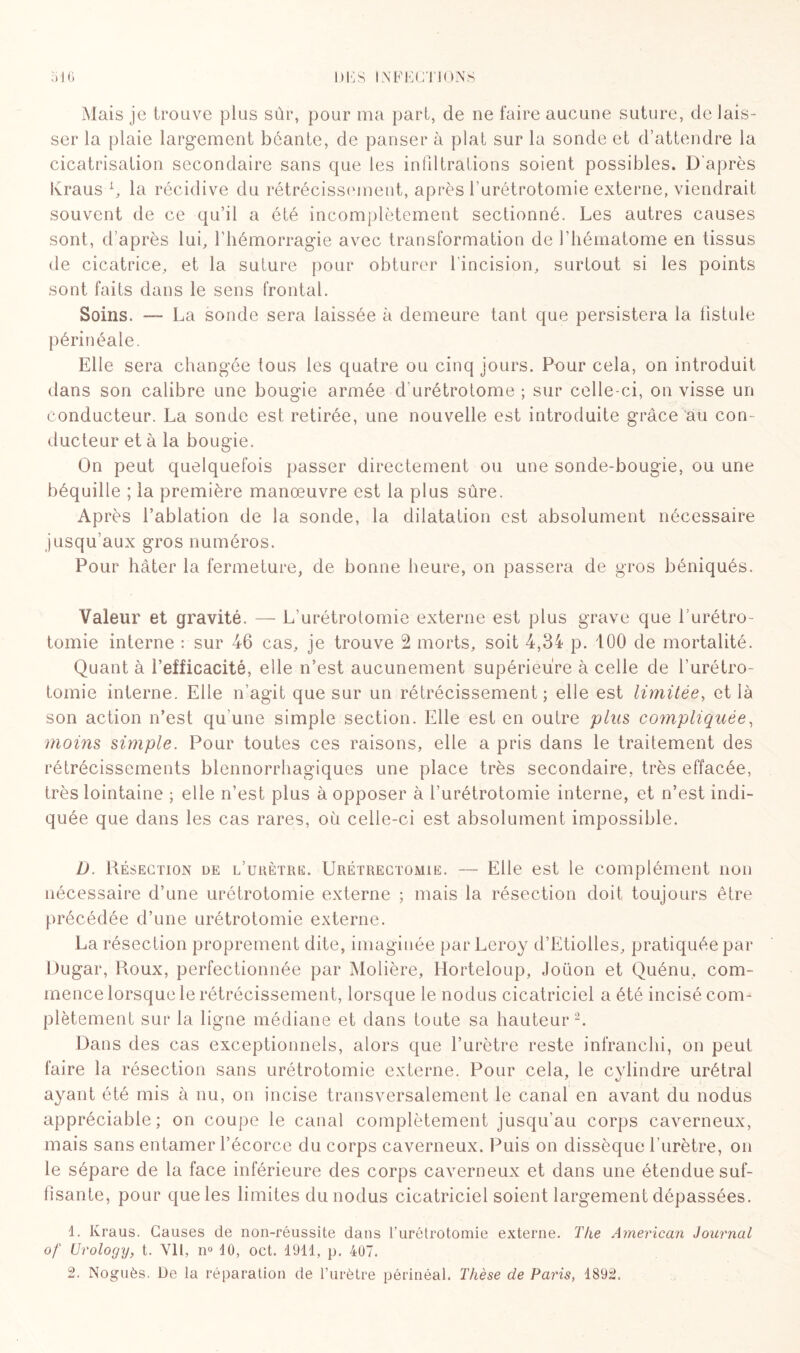 Mais je trouve plus sûr, pour ma part, de ne faire aucune suture, de lais¬ ser la plaie largement béante, de panser à plat sur la sonde et d’attendre la cicatrisation secondaire sans que les infiltrations soient possibles. D'après lvraus L, la récidive du rétrécissement, après l’urétrotomie externe, viendrait souvent de ce qu’il a été incomplètement sectionné. Les autres causes sont, d’après lui, l’hémorragie avec transformation de l’hématome en tissus de cicatrice, et la suture pour obturer l’incision, surtout si les points sont faits dans le sens frontal. Soins. —- La sonde sera laissée à demeure tant que persistera la fistule périnéale. Elle sera changée tous les quatre ou cinq jours. Pour cela, on introduit dans son calibre une bougie armée d urétrotome ; sur celle-ci, on visse un conducteur. La sonde est retirée, une nouvelle est introduite grâce au con¬ ducteur et à la bougie. On peut quelquefois passer directement ou une sonde-bougie, ou une béquille ; la première manœuvre est la plus sûre. Après l’ablation de la sonde, la dilatation est absolument nécessaire jusqu’aux gros numéros. Pour hâter la fermeture, de bonne heure, on passera de gros béniqués. Valeur et gravité. — L’urétrotomie externe est plus grave que l’urétro¬ tomie interne : sur 46 cas, je trouve 2 morts, soit 4,34 p. 100 de mortalité. Quant à l’efficacité, elle n’est aucunement supérieure à celle de l’urétro¬ tomie interne. Elle n’agit que sur un rétrécissement; elle est limitée, et là son action n’est qu'une simple section. Elle est en outre plus compliquée, moins simple. Pour toutes ces raisons, elle a pris dans le traitement des rétrécissements blennorrhagiques une place très secondaire, très effacée, très lointaine ; elle n’est plus à opposer à l’urétrotomie interne, et n’est indi¬ quée que dans les cas rares, où celle-ci est absolument impossible. D. Résection de l’urètre. Urétrectomie. — Elle est le complément non nécessaire d’une urétrotomie externe ; mais la résection doit toujours être précédée d’une urétrotomie externe. La résection proprement dite, imaginée par Leroy d’Etiolles, pratiquée par Dugar, Roux, perfectionnée par Molière, Horteloup, Joüon et Quénu. com¬ mence lorsque le rétrécissement, lorsque le nodus cicatriciel a été incisé com¬ plètement sur la ligne médiane et dans toute sa hauteur2. Dans des cas exceptionnels, alors que l’urètre reste infranchi, on peut faire la résection sans urétrotomie externe. Pour cela, le cylindre urétral ayant été mis à nu, on incise transversalement le canal en avant du nodus appréciable; on coupe le canal complètement jusqu’au corps caverneux, mais sans entamer l’écorce du corps caverneux. Puis on dissèque l'urètre, on le sépare de la face inférieure des corps caverneux et dans une étendue suf¬ fisante, pour que les limites du nodus cicatriciel soient largement dépassées. 1. Kraus. Causes de non-réussite dans l’urétrotomie externe. The American Journal of Urology, t. Vil, n° 10, oct. 1911, p. 407. 2. Noguès. De la réparation de l’urètre périnéal. Thèse de Paris, 1892.