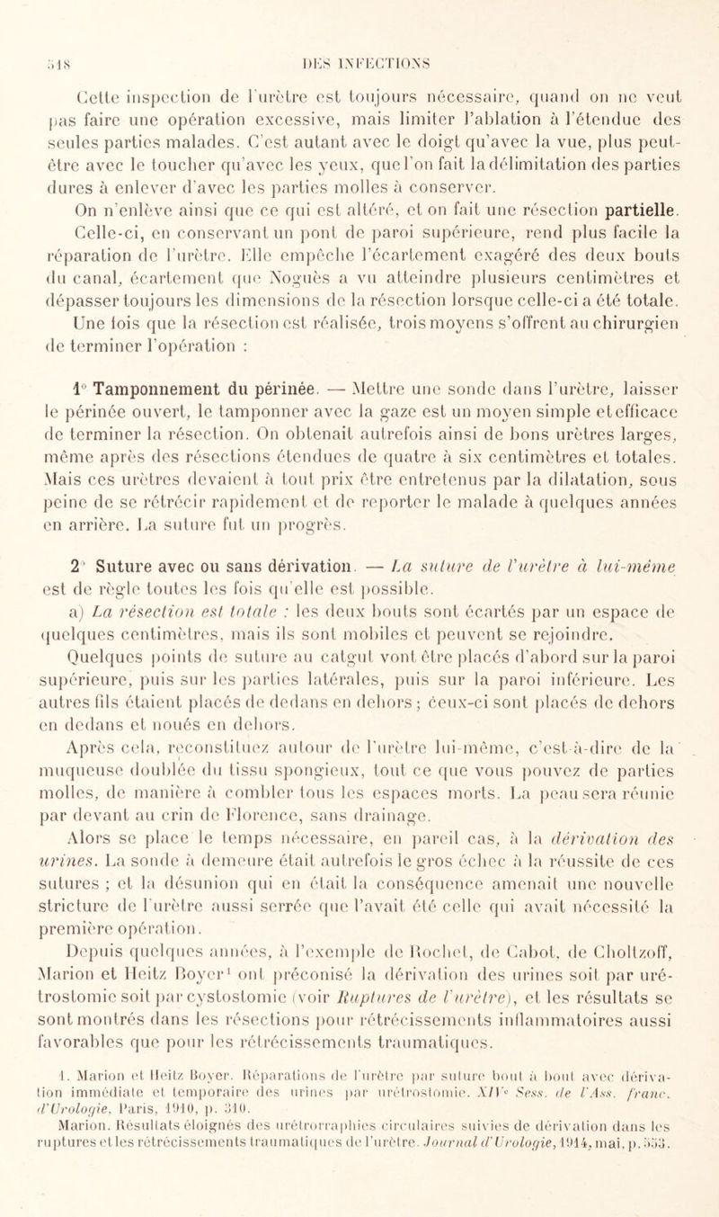 Cette inspection de l’urètre est toujours nécessaire, quand on ne veut pas faire une opération excessive, mais limiter l’ablation à l’étendue des seules parties malades. C’est autant avec le doigt qu’avec la vue, plus peut- être avec le toucher qu’avec les yeux, que l’on fait la délimitation des parties dures à enlever d’avec les parties molles à conserver. On n’enlève ainsi que ce qui est altéré, et on fait une résection partielle. Celle-ci, en conservant un pont de paroi supérieure, rend plus facile la réparation de l’urètre. Elle empêche l’écartement exagéré des deux bouts du canal, écartement que Noguès a vu atteindre plusieurs centimètres et dépasser toujours les dimensions de la résection lorsque celle-ci a été totale. Une lois que la résection est réalisée, trois moyens s’offrent au chirurgien de terminer l’opération : 1° Tamponnement du périnée. — Mettre une sonde dans l’urètre, laisser le périnée ouvert, le tamponner avec la gaze est un moyen simple et efficace de terminer la résection. On obtenait autrefois ainsi de bons urètres larges, même après des résections étendues de quatre à six centimètres et totales. Mais ces urètres devaient à tout prix être entretenus par la dilatation, sous peine de se rétrécir rapidement et de reporter le malade à quelques années en arrière. La suture fut un progrès. 2' Suture avec ou sans dérivation. — La suture de Vurètre à lui-même est de règle toutes les fois qu elle est possible. a) La résection est totale : les deux bouts sont écartés par un espace de quelques centimètres, mais ils sont mobiles et peuvent se rejoindre. Quelques points de suture au catgut vont être placés d’abord sur la paroi supérieure, puis sur les parties latérales, puis sur la paroi inférieure. Les autres lîls étaient placés de dedans en dehors ; ceux-ci sont placés de dehors en dedans et noués en dehors. Ap rès cela, reconstituez autour de l’urètre lui-même, c’est-à-dire de la muqueuse doublée du tissu spongieux, tout ce que vous pouvez de parties molles, de manière à combler tous les espaces morts. La peau sera réunie par devant au crin de Florence, sans drainage. Alors se place le temps nécessaire, en pareil cas, à la dérivation des urines. La sonde à demeure était autrefois le gros échec à la réussite de ces sutures ; et la désunion qui en était la conséquence amenait une nouvelle structure de l’urètre aussi serrée que l’avait été celle qui avait nécessité la première opération. Depuis quelques années, à l’exemple de Hochet, de Cabot, de Choltzoff, Marion et Ueitz Boyer1 ont préconisé la dérivation des urines soil par uré¬ trostomie soit par cystostomie (voir Ruptures de Vurètre), et les résultats se sont montrés dans les résections pour rétrécissements inflammatoires aussi favorables que pour les rétrécissements traumatiques. 1. Marion et Ueitz Boyer. Réparations de l'urètre par suture boni à bout avec dériva¬ tion immédiate et temporaire des urines par urétrostomie. XIV° Sess. de l'Ass. franc, d'Urologie, Paris, 1910, p. 510. Marion. Résultats éloignés des urétrorraphies circulaires suivies de dérivation dans les ruptures etles rétrécissements traumatiques de l’urètre. Journal d’Urologie, 1914, mai. p. 553.