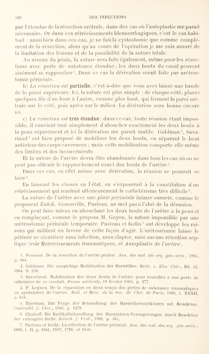 par l’étendue de la résection urétrale, dans des cas où l’autoplastie me parait nécessaire. Or dans ces rétrécissements blennorrhagiques, c’est le cas habi¬ tuel : aussi bien dans ces cas, je ne fais la cystostomie que comme complé¬ ment de la résection, alors qu’au cours de l’opération je me suis assuré de la limitation des lésions et de la possibilité de la suture totale. Au niveau du pénis, la suture sera faite également, même pour les résec¬ tions avec perte de substance étendue; les deux bouts du canal peuvent aisément se rapprocher1. Dans ce cas la dérivation serait faite par urétros¬ tomie périnéale. b) La résection est partielle, c’est-à-dire que vous avez laissé une bande de la paroi supérieure. Ici, la suture est plus simple : de chaque côté, placez quelques fils d'un bout à l'autre, comme plus haut, qui ferment la paroi uré- trale sur lo côté, puis après sur le milieu. La dérivation sera bonne encore ici. c) La résection est très étendue : dans ce cas, toute réunion étant impos¬ sible, il convient tout simplement d’aboucher exactement les deux bouts à la peau séparément et ici la dérivation me paraît inutile. Goldman2, Sava- riaud 3 ont bien proposé de mobiliser les deux bouts, en séparant le bout antérieur des corps caverneux ; mais cette mobilisation comporte elle-même des limites et des inconvénients. Et la suture de l’urètre devra être abandonnée dans tous les cas où on ne peut pas obtenir le rapprochement exact des bouts de l’urètre4 5. Dans ces cas, en effet même avec dérivation, la réunion ne pourrait se faireL En laissant les choses en l'état, on s’exposerait à la constitution d'un rétrécissement qui rendrait ultérieurement le cathétérisme très difficile6. La suture de l’urètre avec une plaie périnéale laissée ouverte, comme le proposent Zadok, Genouville, Pasteau, ne met pasà l’abri de la désunion. On peut faire mieux en abouchant les deux bouts de l’urètre à la peau et en remplaçant, comme le proposa M. Guyon, la suture impossible par une urétrostomie périnéale temporaire. Pasteau et Iselin7 ont développé les rai¬ sons qui militent en faveur de cette façon d'agir. L’urétrostomie laisse le périnée se cicatriser sans infection, sans clapier, sans aucune rétention sep¬ tique (voir Rétrécissements traumatiques, et Autoplastie de Vurètre). 1. Pousson. De la résection de l'urètre pénien. Ann. des mal. clés org. gén.-urin., 1893, p. 604. 2. Goldman. Die ausgiebige Mobilisation der Harnrohre. Beitr. z. klin. Chir., Bd. 42, 1904. S. 230. 3. Savariaud. Mobilisation des deux bouts de l’urètre pour remédier à une perte de substance de ce conduit. Presse médicale, 18 février 1903, p. 177. 4. F. Legueu. De la réparation en deux temps des pertes de substance traumatiques ou opératoires de l’urètre. Bull, et Mém. de la Soc. de Chir. de Paris, 1906, t. XXXII. p. 816. 5. Therman. Zur Frage der Behandlung der Harnrôhrenstrikturen mit Kesektion. Centralbl. f. Chir., 1903, p. 1278. 6. Cholzoff. Die Radikalbehandlung der llarnrohren-Yerengerungen durch Resektion der verengten Stelle. Zeitsch. f. Urol., 1908, p. 383. 7. Pasteau et Iselin. La réfection de l’urètre périnéal. Ann. des mal. des org gén -urin 1906, t. II, p. 1601, 1697, 1788, et 1830.