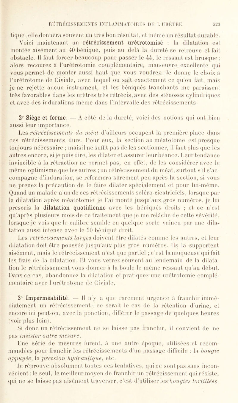 tique; elle donnera souvent un très bon résultat, et même un résultat durable. Voici maintenant un rétrécissement urétrotomisé : la dilatation est montée aisément au 40 béniqué, puis au delà la dureté se retrouve et fait obstacle, il faut forcer beaucoup pour passer le 44, le ressaut est brusque ; alors recourez à l’urétrotomie complémentaire, manœuvre excellente qui vous permet de monter aussi haut que vous voudrez. Je donne le choix à l’urétrotome de Civiale, avec lequel ou sait exactement ce qu’on fait, mais je ne rejette aucun instrument, et les béniqués tranchants me paraissent très favorables dans les urètres très rétrécis, avec des sténoses cylindriques et avec des indurations même dans l'intervalle des rétrécissements. 2° Siège et forme. — A côté de la dureté, voici des notions qui ont bien aussi leur importance. Les rétrécissements du méat d'ailleurs occupent la première place dans ces rétrécissements durs. Pour eux, la section au méatotome est presque toujours nécessaire ; mais il ne suffît pas de les sectionner, il faut plus que les autres encore, si je puis dire, les dilater et assurer leur béance. Leur tendance invincible à la rétraction ne permet pas, en effet, de les considérer avec le même optimisme que les autres ; un rétrécissement du méat, surtout s’il s’ac¬ compagne d’induration, se reformera sûrement peu après la section, si vous ne prenez la précaution de le faire dilater spécialement et pour lui-même. Quand un malade a un de ces rétrécissements scléro-cicatriciels, lorsque par la dilatation après méatotomie je l’ai monté jusqu'aux gros numéros, je lui prescris la dilatation quotidienne avec les béniqués droits ; et ce n'est qu’après plusieurs mois de ce traitement que je me relâche de cette sévérité, lorsque je vois que le calibre semble en quelque sorte vaincu par une dila¬ tation aussi intense avec le 50 béniqué droit. Les rétrécissements larges doivent être dilatés comme les autres, et leur dilatation doit être poussée jusqu’aux plus gros numéros. Ils la supportent aisément, mais le rétrécissement n’est que partiel ; c/est la muqueuse qui fait les frais de la dilatation. Et vous verrez souvent au lendemain de la dilata¬ tion le rétrécissement vous donner à la boule le même ressaut qu'au début. Dans ce cas, abandonnez la dilatation et pratiquez une urétrotomie complé¬ mentaire avec l'urétrotome de Civiale. 3° Imperméabilité. — Il n'y a que rarement urgence à franchir immé¬ diatement un rétrécissement ; ce serait le cas de la rétention d'urine, et encore ici peut-on, avec la ponction, différer le passage de quelques heures (voir plus loin). Si donc un rétrécissement ne se laisse pas franchir, il convient de ne pas insister outre mesure. Une série de mesures furent, à une autre époque, utilisées et recom¬ mandées pour franchir les rétrécissements d’un passage difficile : la bougie appuyée, la pression hydraulique, etc. Je réprouve absolument toutes ces tentatives, qui ne sont pas sans incon¬ vénient ; le seul, le meilleur moyen de franchir un rétrécissement qui résiste, qui ne se laisse pas aisément traverser, c’est d’utiliser les bougies tortillées.