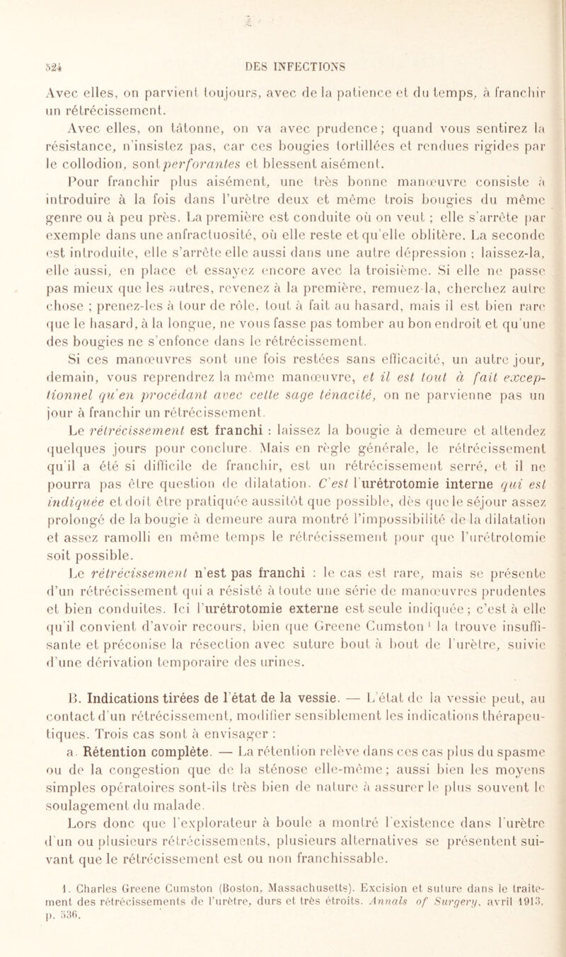 Avec elles, on parvient toujours, avec de la patience et du temps, à franchir un rétrécissement. Avec elles, on tâtonne, on va avec prudence ; quand vous sentirez la résistance, n’insistez pas, car ces bougies tortillées et rendues rigides par le collodion, sont perforantes et blessent aisément. Pour franchir plus aisément, une très bonne manœuvre consiste à introduire à la fois dans l’urètre deux et même trois bougies du même genre ou à peu près. La première est conduite où on veut ; elle s’arrête par exemple dans une anfractuosité, où elle reste et qu’elle oblitère. La seconde est introduite, elle s’arrête elle aussi dans une autre dépression ; laissez-la, elle aussi, en place et essayez encore avec la troisième. Si elle ne passe pas mieux que les autres, revenez à la première, remuez-la, cherchez autre chose ; prenez-lcs à tour de rôle. tout à fait au hasard, mais il est bien rare que le hasard, à la longue, ne vous fasse pas tomber au bon endroit et qu'une des bougies ne s’enfonce dans le rétrécissement. Si ces manœuvres sont une fois restées sans efficacité, un autre jour, demain, vous reprendrez la même manœuvre, et il est tout à fait excep¬ tionnel qu'en procédant avec cette sage ténacité, on ne parvienne pas un jour à franchir un rétrécissement. Le rétrécissement est franchi : laissez la bougie à demeure et attendez quelques jours pour conclure. Mais en règle générale, le rétrécissement qu'il a été si difficile de franchir, est un rétrécissement serré, et il ne pourra pas être question de dilatation. C'est b urétrotomie interne qui est indiquée et doit être pratiquée aussitôt que possible, dès que le séjour assez prolongé de la bougie à demeure aura montré l’impossibilité de la dilatation et assez ramolli en même temps le rétrécissement pour que l’urétrotomie soit possible. Le rétrécissement n'est pas franchi : le cas est rare, mais se présente d’un rétrécissement qui a résisté à toute une série de manœuvres prudentes et bien conduites. Ici Lurétrotomie externe est seule indiquée; c’est à elle qu'il convient d’avoir recours, bien que Greene Cumston1 la trouve insuffi¬ sante et préconise la résection avec suture bout à bout de l’urètre, suivie d’une dérivation temporaire des urines. B. Indications tirées de l’état de la vessie. — L’état de la vessie peut, au contact d’un rétrécissement, modifier sensiblement les indications thérapeu¬ tiques. Trois cas sont à envisager : a. Rétention complète. — La rétention relève dans ces cas plus du spasme ou de la congestion que de la sténose elle-même; aussi bien les moyens simples opératoires sont-ils très bien de nature à assurer le plus souvent le soulagement du malade. Lors donc que l’explorateur à boule a montré l’existence dans l'urètre d’un ou plusieurs rétrécissements, plusieurs alternatives se présentent sui¬ vant que le rétrécissement est ou non franchissable. 1. Charles Greene Cumston (Boston, Massachusetts). Excision et suture dans le traite¬ ment des rétrécissements de l’urètre, durs et très étroits. Armais of Surgery, avril 1913, p. 536,