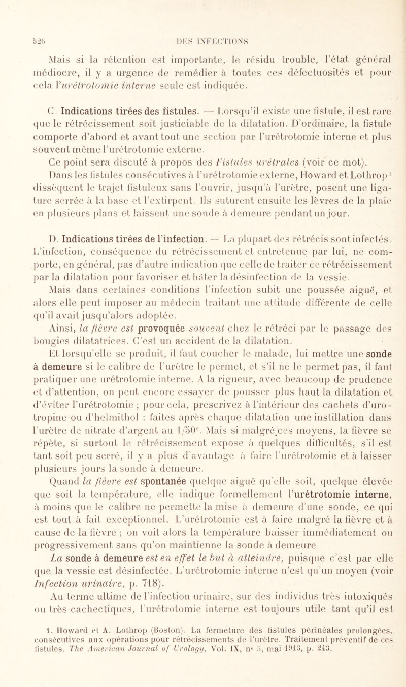 Mais si la rétention est importante, le résidu trouble, l’état général médiocre, il y a urgence de remédier à toutes ces défectuosités et pour cela Xurétrotomie interne seule est indiquée. G. Indications tirées des fistules. — Lorsqu’il existe une fistule, il est rare que le rétrécissement soit justiciable de la dilatation. D’ordinaire, la fistule comporte d’abord et avant tout une section par l’urétrotomie interne et plus souvent même l’urétrotomie externe. Ce point sera discuté à propos des Fistules urétrales (voir ce mot). Dans les fistules consécutives à l’urétrotomie externe, Howard et Lothrop1 dissèquent le trajet fistuleux sans l’ouvrir, jusqu’à l’urètre, posent une liga¬ ture serrée à la base et l’extirpent. Ils suturent ensuite les lèvres de la plaie en plusieurs plans et laissent une sonde à demeure pendant un jour. D Indications tirées de l’infection. — La plupart des rétrécis sont infectés. L’infection, conséquence du rétrécissement et entretenue par lui, ne com¬ porte, en général, pas d’autre indication que celle de traiter ce rétrécissement parla dilatation pour favoriser et hâter la désinfection de la vessie. Mais dans certaines conditions l’infection subit une poussée aiguë, et alors elle peut imposer au médecin traitant une attitude différente de celle qu’il avait jusqu’alors adoptée. Ainsi, la /lèvre est provoquée souvent chez le rétréci par le passage des bougies dilatatrices. C’est un accident de la dilatation. O Et lorsqu’elle se produit, il faut coucher le malade, lui mettre une sonde à demeure si le calibre de l’urètre le permet, et s’il ne le permet pas, il faut pratiquer une urétrotomie interne. A la rigueur, avec beaucoup de prudence et d’attention, on peut encore essayer de pousser plus haut la dilatation et d’éviter l’urétrotomie ; pour cela, prescrivez à l’intérieur des cachets d’uro- tropine ou d’helmithol : faites après chaque dilatation une instillation dans l’urètre de nitrate d’argent au 1/50°. Mais si malgré^ces moyens, la fièvre se répète, si surtout le rétrécissement expose à quelques difficultés, s’il est tant soit peu serré, il y a plus d'avantage à faire l'urétrotomie et à laisser plusieurs jours la sonde à demeure. Quand la fièvre est spontanée quelque aiguë qu’elle soit, quelque élevée que soit la température, elle indique formellement l’urétrotomie interne, à moins que le calibre ne permette la mise à demeure d'une sonde, ce qui est tout à fait exceptionnel. L’urétrotomie est à faire malgré la fièvre et à cause de la fièvre ; on voit alors la température baisser immédiatement ou progressivement sans qu’on maintienne la sonde à demeure. La sonde à demeure est en e/f'et le but à atteindre, puisque c'est par elle que la vessie est désinfectée. L'urétrotomie interne n’est qu'un moyen (voir Infection urinaire, p. 718). Au terme ultime de l’infection urinaire, sur des individus très intoxiqués ou très cachectiques, l’urétrotomie interne est toujours utile tant qu’il est 1. Howard ef A. Lothrop (Boston). La fermeture des fistules périnéales prolongées, consécutives aux opérations pour rétrécissements de l’urètre. Traitement préventif de ces