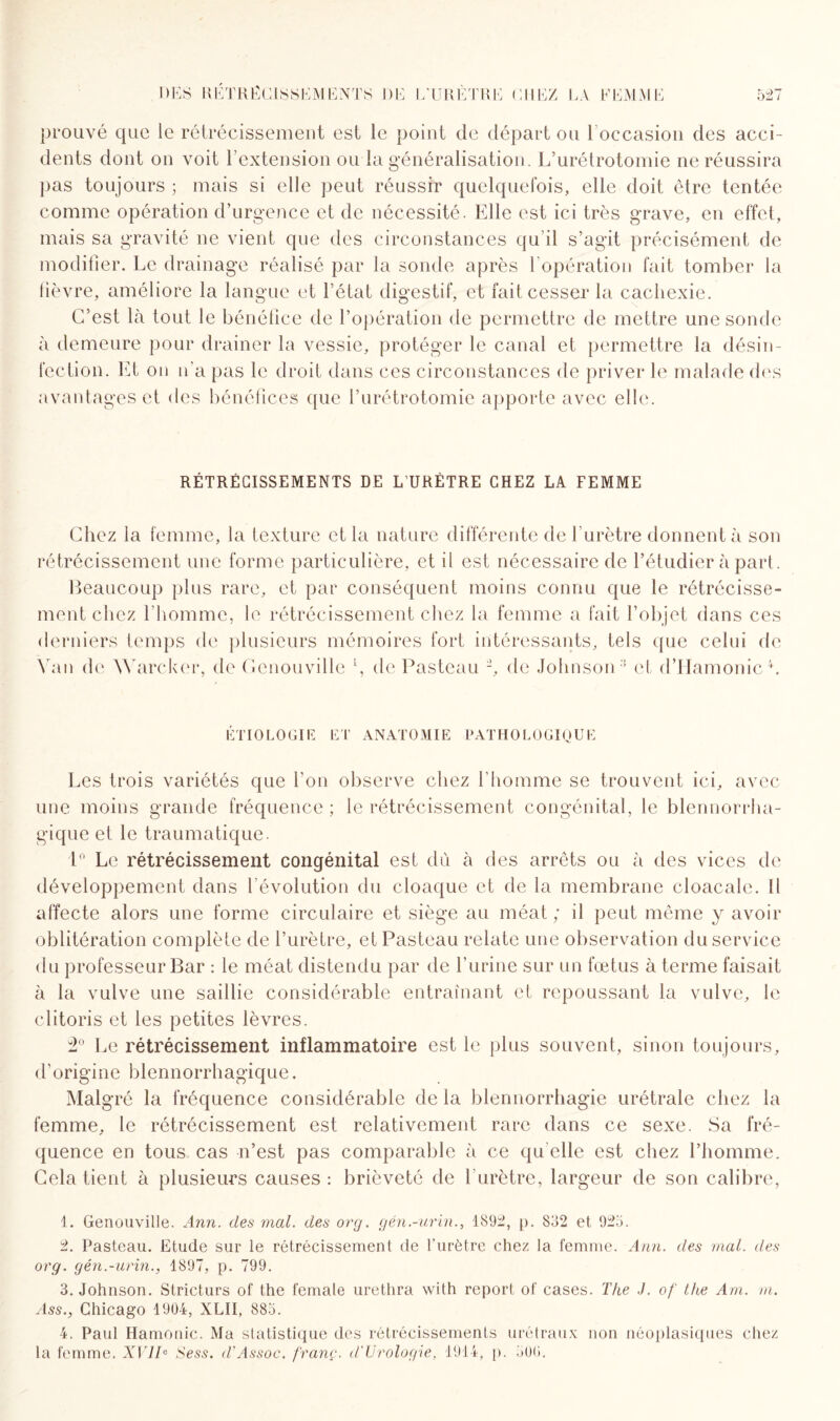 prouvé que le rétrécissement est le point de départ ou l’occasion des acci¬ dents dont on voit l’extension ou la généralisation. L’urétrotomie ne réussira pas toujours ; mais si elle peut réussir quelquefois, elle doit être tentée comme opération d’urgence et de nécessité. Elle est ici très grave, en effet, mais sa gravité ne vient que des circonstances qu’il s’agit précisément de modifier. Le drainage réalisé par la sonde après l’opération fait tomber la fièvre, améliore la langue et l’état digestif, et fait cesser la cachexie. C’est là tout le bénéfice de l’opération de permettre de mettre une sonde à demeure pour drainer la vessie, protéger le canal et permettre la désin¬ fection. Et on n’a pas le droit dans ces circonstances de priver le malade des avantages et des bénéfices que l’urétrotomie apporte avec elle. RÉTRÉCISSEMENTS DE L’URÈTRE CHEZ LA FEMME Chez la femme, la texture et la nature différente de l’urètre donnent à son rétrécissement une forme particulière, et il est nécessaire de l’étudier à part. Beaucoup plus rare, et par conséquent moins connu que le rétrécisse¬ ment chez l’homme, le rétrécissement chez la femme a fait l’objet dans ces derniers temps de plusieurs mémoires fort intéressants, tels que celui de Van de Warcker, de Cenouville l 2, de Pasteau -, de Johnson 3 et d’Hamonic4. ÉTIOLOGIE ET ANATOMIE PATHOLOGIQUE Les trois variétés que l’on observe chez l’homme se trouvent ici, avec une moins grande fréquence ; le rétrécissement congénital, le blennorrha- gique et le traumatique. 1° Le rétrécissement congénital est dû. à des arrêts ou à des vices de développement dans l’évolution du cloaque et de la membrane cloacalc. Il affecte alors une forme circulaire et siège au méat; il peut même y avoir oblitération complète de l’urètre, et Pasteau relate une observation du service du professeur Bar : le méat distendu par de l’urine sur un fœtus à terme faisait à la vulve une saillie considérable entraînant et repoussant la vulve, le clitoris et les petites lèvres. 2° Le rétrécissement inflammatoire est le plus souvent, sinon toujours, d’origine blennorrhagique. Malgré la fréquence considérable de la blennorrhagie urétrale chez la femme, le rétrécissement est relativement rare dans ce sexe. Sa fré¬ quence en tous cas n’est pas comparable à ce qu elle est chez l’homme. Gela tient à plusieurs causes : brièveté de l’urètre, largeur de son calibre, 1. Genouville. Ann. des mal. des org. gén.-urïn., 1S92, p. 832 et 925. 2. Pasteau. Etude sur le rétrécissement de l’urètre chez la femme. Ann. des mal. des org. gén.-urin., 1897, p. 799. 3. Johnson. Stricturs of the female urethra with report of cases. The J. of the Am. m. Ass., Chicago 1904, XLII, 885. 4. Paul Hamonic. Ma statistique des rétrécissements urétraux non néoplasiques chez la femme. XVIIe Sess. d’Assoc. franc. d'Urologie, 1914, p. 500.