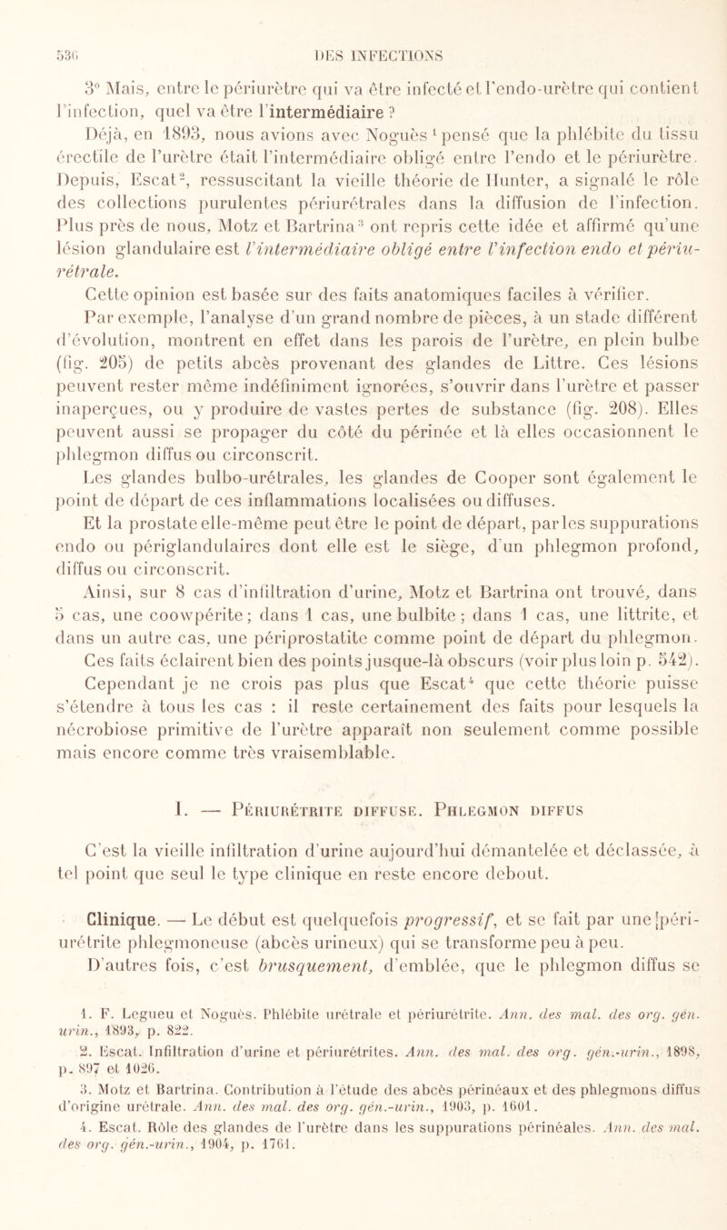 3° Mais, entre le périurètre qui va être infecté et l’endo-urètre qui contient rinfection, quel va être l’intermédiaire ? Déjà, en 1893, nous avions avec Noguès 1 pensé que la phlébite du tissu érectile de l’urètre était l’intermédiaire obligé entre l’endo et le périurètre. Depuis, Escat2, ressuscitant la vieille théorie de limiter, a signalé le rôle des collections purulentes périurétrales dans la diffusion de l’infection. Plus près de nous, Motz et Bartrina3 ont repris cette idée et affirmé qu’une lésion glandulaire est Vintermédiaire obligé entre Vinfection endo et périu- ré traie. Cette opinion est basée sur des faits anatomiques faciles à vérifier. Par exemple, l’analyse d’un grand nombre de pièces, à un stade différent d’évolution, montrent en effet dans les parois de l’urètre, en plein bulbe (fig. 205) de petits abcès provenant des glandes de Littré. Ces lésions peuvent rester même indéfiniment ignorées, s’ouvrir dans l’urètre et passer inaperçues, ou y produire de vastes pertes de substance (fig. 208). Elles peuvent aussi se propager du côté du périnée et là elles occasionnent le phlegmon diffus ou circonscrit. Les glandes bulbo-urétrales, les glandes de Cooper sont également le point de départ de ces inflammations localisées ou diffuses. Et la prostate elle-même peut être le point de départ, parles suppurations endo ou périglandulaires dont elle est le siège, d'un phlegmon profond, diffus ou circonscrit. Ainsi, sur 8 cas d’infiltration d’urine, Motz et Bartrina ont trouvé, dans 5 cas, une coowpérite; dans 1 cas, une bulbite ; dans 1 cas, une littrite, et dans un autre cas, une périprostatite comme point de départ du phlegmon. Ces faits éclairent bien des points jusque-là obscurs (voir plus loin p. 542). Cependant je ne crois pas plus que Escat4 que cette théorie puisse s’étendre à tous les cas : il reste certainement des faits pour lesquels la nécrobiose primitive de l’urètre apparaît non seulement comme possible mais encore comme très vraisemblable. I. — Périurétrite diffuse. Phlegmon diffus C'est la vieille infiltration d’urine aujourd’hui démantelée et déclassée, à tel point que seul le type clinique en reste encore debout. Clinique. — Le début est quelquefois progressif, et se fait par unejpéri- urétrite phlegmoneuse (abcès urineux) qui se transforme peu à peu. D’autres fois, c’est brusquement, d’emblée, que le phlegmon diffus se 1. F. Eegueu et Noguès. Phlébite urétrale et périurétrite. Ann. des mal. des org. gén. urin., 1893, p. 822. 2. Escat. Infiltration d'urine et péri urétrites. Ann. des mal. des orq. qén.-urin., 1898, p, 897 et 1026. 3. Motz et Bartrina. Contribution à l'étude des abcès périnéaux et des phlegmons diffus d’origine urétrale. Ann. des mal. des org. gén.-urin., 1903, p. 1601. 4. Escat. Rùle des glandes de l'urètre dans les suppurations périnéales. Ann. des mal. des org. gén.-urin., 1904, p. 1761.