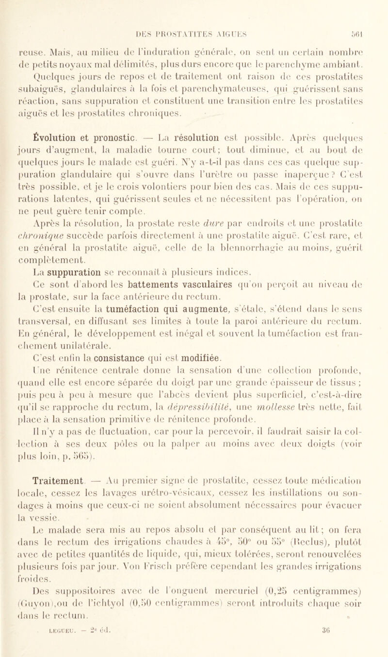 reuse. Mais, au milieu de l’induration générale, on sent un certain nombre de petits noyaux mal délimités, plus durs encore que le parenchyme ambiant. Quelques jours de repos et de traitement ont raison de ces prostatites subaiguës, glandulaires à la fois et parenchymateuses, qui guérissent sans réaction, sans suppuration et constituent une transition entre les prostatites aiguës et les prostatites chroniques. Évolution et pronostic. — La résolution est possible. Après quelques jours d’augment, la maladie tourne court; tout diminue, et au bout de quelques jours le malade est guéri. N’y a-t-il pas dans ces cas quelque sup¬ puration glandulaire qui s’ouvre dans l’urètre ou passe inaperçue ? C’est très possible, et je le crois volontiers pour bien des cas. Mais de ces suppu¬ rations latentes, qui guérissent seules et ne nécessitent pas 1 opération, on ne peut guère tenir compte. Après la résolution, la prostate reste dure par endroits et une prostatite chronique succède parfois directement à une prostatite aiguë. C’est rare, et en général la prostatite aiguë, celle de la blennorrhagie au moins, guérit complètement. La suppuration se reconnaît à plusieurs indices. Ce sont d’abord les battements vasculaires qu’on perçoit au niveau de la prostate, sur la face antérieure du rectum. C’est ensuite la tuméfaction qui augmente, s’étale, s’étend dans le sens transversal, en diffusant ses limites à toute la paroi antérieure du rectum. En général, le développement est inégal et souvent la tuméfaction est fran¬ chement unilatérale. C'est enfin la consistance qui est modifiée. Une rénitence centrale donne la sensation d'une collection profonde, quand elle est encore séparée du doigt par une grande épaisseur de tissus ; puis peu à peu à mesure que l’abcès devient plus superficiel, c’est-à-dire qu’il se rapproche du rectum, la dépressibilité, une mollesse très nette, fait place à la sensation primitive de rénitence profonde. 11 n’y a pas de fluctuation, car pour la percevoir, il faudrait saisir la col¬ lection à ses deux pôles ou la palper au moins avec deux doigts (voir plus loin, p. 565). Traitement — Au premier signe de prostatite, cessez toute médication locale, cessez les lavages urétro-vésicaux, cessez les instillations ou son¬ dages à moins que ceux-ci ne soient absolument nécessaires pour évacuer la vessie. Le malade sera mis au repos absolu et par conséquent au lit; on fera dans le rectum des irrigations chaudes à 45°, 50° ou 55° (Reclus), plutôt avec de petites quantités de liquide, qui, mieux tolérées, seront renouvelées plusieurs fois par jour. Von Erisch préfère cependant les grandes irrigations froides. Des suppositoires avec de I onguent mercuriel (0,25 centigrammes) (Guyon),ou de l’ichtyol (0,50 centigrammes) seront introduits chaque soir dans le rectum. LEGUEU. — 2° Cil. 36