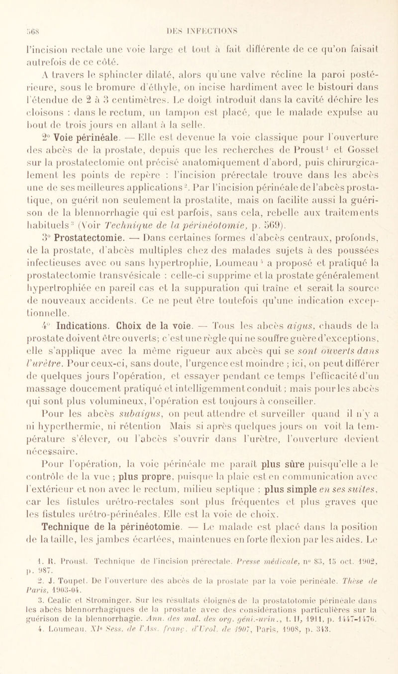 l’incision rectale une voie large el tout à fait différente de ce qu’on faisait autrefois de ce côté. A travers le sphincter dilaté, alors qu’une valve récline la paroi posté¬ rieure, sous le bromure d’éthyle, on incise hardiment avec le bistouri dans l’étendue de 2 à 3 centimètres. Le doigt introduit dans la cavité déchire les cloisons : dans le rectum, un tampon est placé, que le malade expulse au bout de trois jours en allant à la selle. 2° Voie périnéale. — Elle est devenue la voie classique pour l’ouverture des abcès de la prostate, depuis que les recherches de Proust1 et Gosset sur la prostatectomie ont précisé anatomiquement d’abord, puis chirurgica¬ lement les points de repère : l’incision prérectale trouve dans les abcès une de ses meilleures applications2. Par l’incision périnéale de l’abcès prosta¬ tique, on guérit non seulement la prostatite, mais on facilite aussi la guéri¬ son de la blennorrhagie qui est parfois, sans cela, rebelle aux traitements habituels3 (Voir Technique de la périnéotomie, p. 309). 3° Prostatectomie. — Dans certaines formes d’abcès centraux, profonds, de la prostate, d’abcès multiples chez des malades sujets à des poussées infectieuses avec ou sans hypertrophie, Loumeau4 a proposé et pratiqué la prostatectomie transvésicale : celle-ci supprime et la prostate généralement hypertrophiée en pareil cas et la suppuration qui traîne et serait la source de nouveaux accidents. Ce ne peut être toutefois qu’une indication excep¬ tionnelle. 4° Indications. Choix de la voie. — Tous les abcès aigus, chauds de la prostate doivent être ouverts; c’est une règle qui ne souffre guère d’exceptions, elle s’applique avec la même rigueur aux abcès qui se sont ouverts dans Vurètre. Pour ceux-ci, sans doute, l’urgence est moindre ; ici, on peut différer de quelques jours l’opération, et essayer pendant ce temps l’efficacité d’un massage doucement pratiqué et intelligemment conduit ; mais pour les abcès qui sont plus volumineux, l’opération est toujours à conseiller. Pour les abcès subaigus, on peut attendre et surveiller quand il n’y a ni hyperthermie, ni rétention Mais si après quelques jours on voit la tem¬ pérature s’élever, ou l’abcès s’ouvrir dans l’urètre, l’ouverture devient nécessaire. Pour l’opération, la voie périnéale me paraît plus sûre puisqu’elle a le contrôle de la vue ; plus propre, puisque la plaie est en communication avec l’extérieur et non avec le rectum, milieu septique ; plus simple en ses suites, car les fistules urétro-rectales sont plus fréquentes et plus graves que les fistules urétro-périnéales. Elle est la voie de choix. Technique de la périnéotomie. — Le malade est placé dans la position de la taille, les jambes écartées, maintenues en forte flexion par les aides. Le i>. 1. I{. Proust. Technique de l’incision prérectale. Presse médicale, n° 83, 15 oct. 1902, 987. 2. J. Toupet. De l’ouverture des abcès de la prostate par la voie périnéale. Thèse de Paris, 1903-04. 3. Gealic et Strominger. Sur les résultats éloignés de la prostatotomie périnéale dans les abcès blennorrhagiques de la prostate avec des considérations particulières sur la guérison de la blennorrhagie. Ann. des mal. des org. géni.-urin., t. If, 1911, p. 1447-1476. 4. Loumeau. Xb Sess. de l'Ass. franc. d'TJrol. de 1907, Paris, 1908. p. 313.