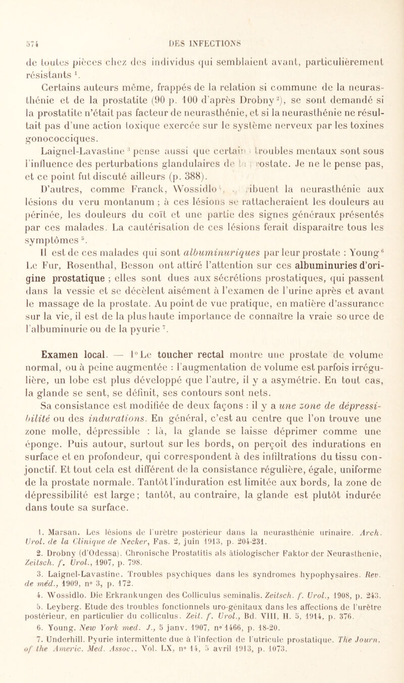 de toutes pièces chez des individus qui semblaient avant, particulièrement résistants 1. Certains auteurs même, frappés de la relation si commune de la neuras¬ thénie et de la prostatite (90 p. 100 d'après Drobny2 3 4 5), se sont demandé si la prostatite n’était pas facteur de neurasthénie, et si la neurasthénie ne résul¬ tait pas d’une action toxique exercée sur le système nerveux par les toxines gonococciques. Laignel-Lavastine 8 pense aussi que certain ■ troubles mentaux sont sous l’influence des perturbations glandulaires de lu rostate. Je ne le pense pas, et ce point fut discuté ailleurs (p. 388). D’autres, comme Franck, Wossidlo'’, . ribuent la neurasthénie aux lésions du veru montanum ; à ces lésions se rattacheraient les douleurs au périnée, les douleurs du coït et une partie des signes généraux présentés par ces malades. La cautérisation de ces lésions ferait disparaître tous les symptômes i3. Il est de ces malades qui sont albuminuriques par leur prostate : Young6 Le Fur, Rosenthal, Besson ont attiré l’attention sur ces albuminuries d’ori¬ gine prostatique ; elles sont dues aux sécrétions prostatiques, qui passent dans la vessie et se décèlent aisément à l’examen de l’urine après et avant le massage de la prostate. Au point de vue pratique, en matière d’assurance sur la vie, il est de la plus haute importance de connaître la vraie so urce de l’albuminurie ou de la pyurie 7. Examen local. — l°Le toucher rectal montre une prostate de volume normal, ou à peine augmentée : { augmentation de volume est parfois irrégu¬ lière, un lobe est plus développé que l’autre, il y a asymétrie. En tout cas, la glande se sent, se définit, ses contours sont nets. Sa consistance est modifiée de deux façons : il y a une zone de dépressi- bilité ou des indurations. En général, c’est au centre que l’on trouve une zone molle, dépressible : là, la glande se laisse déprimer comme une éponge. Puis autour, surtout sur les bords, on perçoit des indurations en surface et en profondeur, qui correspondent à des infiltrations du tissu con¬ jonctif. Et tout cela est différent de la consistance régulière, égale, uniforme de la prostate normale. Tantôt l’induration est limitée aux bords, la zone de dépressibilité est large; tantôt, au contraire, la glande est plutôt indurée dans toute sa surface. 1. Marsan. Les lésions de l'urètre postérieur dans la neurasthénie urinaire. Arch. U roi. de la Clinique de Necker, Fas. 2, juin 1913, p. 204-231. 2. Drobny (d'Odessa). Chronische Prostatitis als àtiologischer Faktor der Neurasthénie, Zeitsch. f. Urol., 1907, p. 793. 3. Laignel-Lavastine. Troubles psychiques dans les syndromes hypophysaires. Rev. de méd., 1909, n° 3, p. 172. 4. Wossidlo. Die Erkrankungen des Colliculus seminalis. Zeitsch. f. Urol., 1908, p. 243. 5. Leyberg. Etude des troubles fonctionnels uro-génitaux dans les affections de l’urètre postérieur, en particulier du colliculus. Zeit. f. Urol., Bd. VIII, II. 5, 1914, p. 376. 6. Young. New York med. J., 5 janv. 1907, n° 1466, p. 18-20. 7. Underhill. Pyurie intermittente due à l’infection de Tutricule prostatique. The Journ.