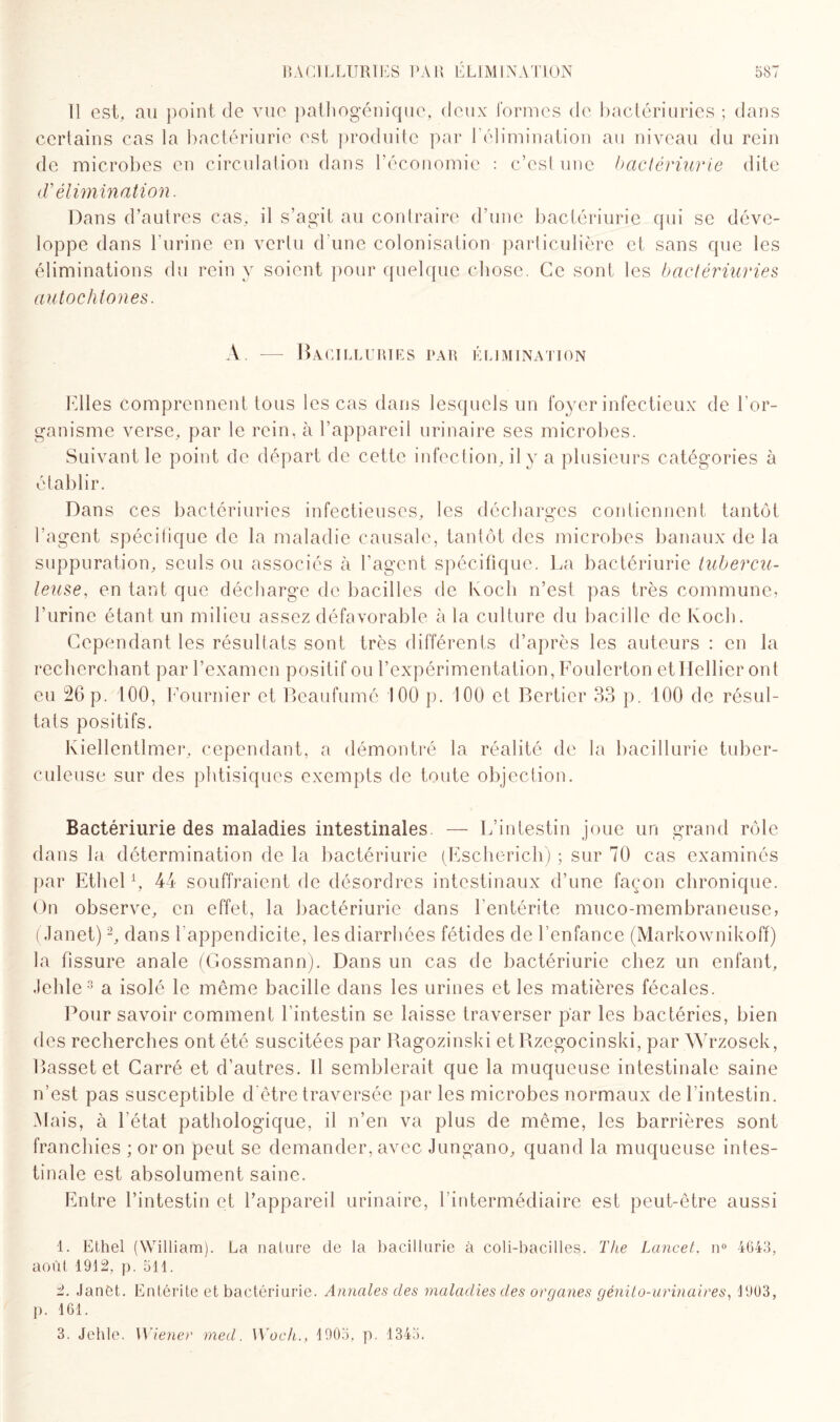 Il est, au point de vue pathogénique, deux formes de bactériuries ; dans certains cas la bactériurie est produite par l’élimination au niveau du rein de microbes en circulation dans l’économie : c’est une bactériurie dite <T élimination. Dans d’autres cas, il s’agit au contraire d’une bactériurie qui se déve¬ loppe dans l’urine en vertu d'une colonisation particulière et sans que les éliminations du rein y soient pour quelque chose. Ce sont les bactériuries autochtones. A. — Bacilluries par élimination Elles comprennent tous les cas dans lesquels un foyer infectieux de l’or¬ ganisme verse, par le rein, à l’appareil urinaire ses microbes. Suivant le point de départ de cette infection, il y a plusieurs catégories à établir. Dans ces bactériuries infectieuses, les décharges contiennent tantôt l’agent spécifique de la maladie causale, tantôt des microbes banaux de la suppuration, seuls ou associés à l’agent spécifique. La bactériurie tubercu¬ leuse, en tant que décharge de bacilles de lvoch n’est pas très commune, l’urine étant un milieu assez défavorable à la culture du bacille de Koch. Cependant les résultats sont très différents d’après les auteurs : en la recherchant par l’examen positif ou l’expérimentation, Foulerton etHellier ont eu 26 p. 100, Fournier et Beaufumé 100 p. 100 et Bertier 33 p. 100 de résul¬ tats positifs. Iviellentlmer, cependant, a démontré la réalité de la hacillurie tuber¬ culeuse sur des phtisiques exempts de toute objection. Bactériurie des maladies intestinales. — L’intestin joue un grand rôle dans la détermination de la bactériurie (Escherich) ; sur 70 cas examinés par Ethel *, 44 souffraient de désordres intestinaux d’une façon chronique. On observe, en effet, la bactériurie dans l’entérite muco-membraneuse, (Janet)1 2, dans l’appendicite, les diarrhées fétides de l’enfance (Markownikoff) la fissure anale (Gossmann). Dans un cas de bactériurie chez un enfant, Jehle3 a isolé le même bacille dans les urines et les matières fécales. Pour savoir comment l’intestin se laisse traverser par les bactéries, bien des recherches ont été suscitées par Ragozinski et Rzegocinski, par Wrzosek, Basset et Carré et d’autres. Il semblerait que la muqueuse intestinale saine n’est pas susceptible d'être traversée par les microbes normaux de l’intestin. Mais, à 1 état pathologique, il n’en va plus de même, les barrières sont franchies ; or on peut se demander, avec Jungano, quand la muqueuse intes¬ tinale est absolument saine. Entre l’intestin et l’appareil urinaire, Vintermédiaire est peut-être aussi 1. Ethel (William). La nature de la hacillurie à coli-bacilles. The Lancet, n° 4643, août 1912, p. 511. 2. Janét. Entérite et bactériurie. Annales des maladies des organes génito-urinaires, 1903, p. 161. 3. Jehle. Wiener med. Woch., 1905, p. 1343.
