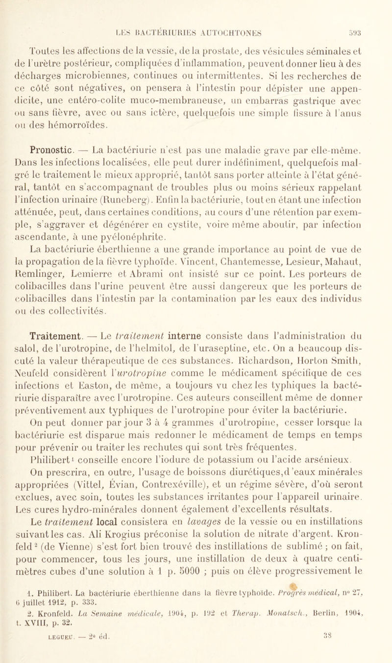 Toutes les affections de la, vessie, de la prostate,, des vésicules séminales et de rurètre postérieur, compliquées d’inflammation, peuvent donner lieu à des décharges microbiennes, continues ou intermittentes. Si les recherches de ce côté sont négatives, on pensera à l’intestin pour dépister une appen¬ dicite, une entéro-colite muco-membraneuse, un embarras gastrique avec ou sans fièvre, avec ou sans ictère, quelquefois une simple tissure à l’anus ou des hémorroïdes. Pronostic. — La bactériurie n'est pas une maladie grave par elle-même. Dans les infections localisées, elle peut durer indéfiniment, quelquefois mal¬ gré le traitement le mieux approprié, tantôt sans porter atteinte à l’état géné¬ ral, tantôt en s’accompagnant de troubles plus ou moins sérieux rappelant l’infection urinaire (Runeberg). Enfin la bactériurie, tout en étant une infection atténuée, peut, dans certaines conditions, au cours d’une rétention par exem¬ ple, s’aggraver et dégénérer en cystite, voire même aboutir, par infection ascendante, à une pyélonéphrite. La bactériurie éberthienne a une grande importance au point de vue de la propagation delà fièvre typhoïde. Vincent, Chantemesse, Lesieur, Mahaut, Remünger, Lemierre et Abrami ont insisté sur ce point. Les porteurs de colibacilles dans l’urine peuvent être aussi dangereux que les porteurs de colibacilles dans l’intestin par la contamination par les eaux des individus ou des collectivités. Traitement. — Le traitement interne consiste dans l’administration du salol, de l’urotropine, de l’helmitol, de luraseptine, etc. On a beaucoup dis¬ cuté la valeur thérapeutique de ces substances. Richardson, Ilorton Smith, Neufeld considèrent Yurotropine comme le médicament spécifique de ces infections et Easton, de même, a toujours vu chez les typhiques la bacté¬ riurie disparaître avec l’urotropine. Ces auteurs conseillent même de donner préventivement aux typhiques de l’urotropine pour éviter la bactériurie. On peut donner par jour 3 à 4 grammes d’urotropine, cesser lorsque la bactériurie est disparue mais redonner le médicament de temps en temps pour prévenir ou traiter les rechutes qui sont très fréquentes. Philibert1 conseille encore l’iodure de potassium ou l’acide arsénieux. On prescrira, en outre, l’usage de boissons diurétiques,d eaux minérales appropriées (Vittel, Évian, Contrexéville), et un régime sévère, d’où seront exclues, avec soin, toutes les substances irritantes pour l’appareil urinaire. Les cures hydro-minérales donnent également d’excellents résultats. Le traitement local consistera en lavages de la vessie ou en instillations suivant les cas. Ali Krogius préconise la solution de nitrate d’argent. Kron- feld2 (de Vienne) s’est fort bien trouvé des instillations de sublimé ; on fait, pour commencer, tous les jours, une instillation de deux à quatre centi¬ mètres cubes d’une solution à 1 p. 5090 ; puis on élève progressivement le 1. Philibert. La bactériurie éberthienne dans la fièvre typhoïde. Progrès médical, n° 27, 6 juillet 1912, p. 333. 2. Kronfeld. La Semaine médicale, 1904, p. 102 et Therap. Monatsch., Berlin, 1904, t. XVIII, p. 32. LEGUEU. — 2Ô éd. 38