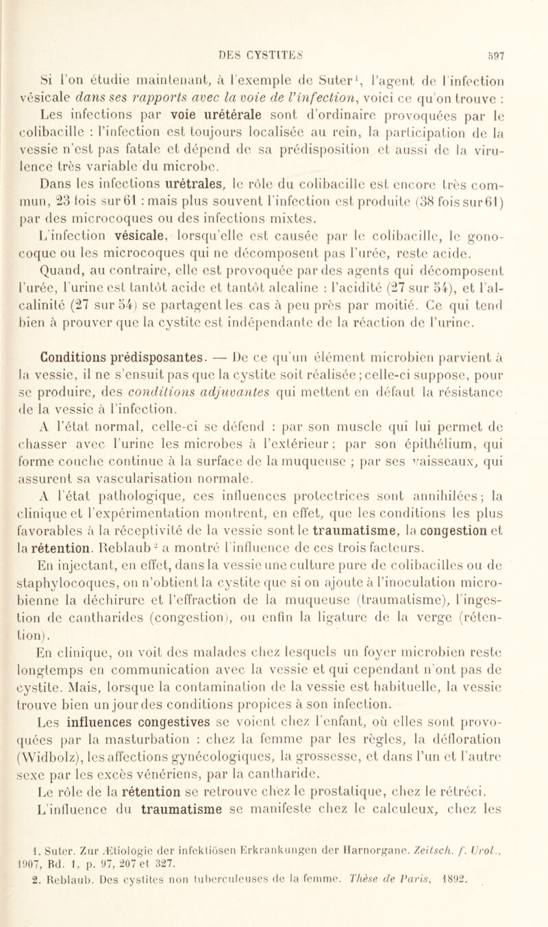 Si l'on étudie maintenant, à l’exemple de Suter1, l’agent de l’infection vésicale dans ses rapports avec la voie de Vinfection, voici ce qu’on trouve : Les infections par voie urétérale sont d’ordinaire provoquées par le colibacille : l’infection est toujours localisée au rein, la participation de la vessie n'est pas fatale et dépend de sa prédisposition et aussi de la viru¬ lence très variable du microbe. Dans les infections urétraïes, le rôle du colibacille est encore très com¬ mun, 23 lois sur 61 : mais plus souvent l’infection est produite (38 fois sur 61) par des microcoques ou des infections mixtes. L'infection vésicale, lorsqu’elle est causée par le colibacille, le gono¬ coque ou les microcoques qui ne décomposent pas l’urée, reste acide. Quand, au contraire, elle est provoquée par des agents qui décomposent i’urée, l’urine est tantôt acide et tantôt alcaline : l’acidité (27 sur 54), et l’al¬ calinité (27 sur 54) se partagent les cas à peu près par moitié. Ce qui tend bien à prouver que la cystite est indépendante de la réaction de l’urine. Conditions prédisposantes. — De ce qu'un élément microbien parvient à la vessie, il ne s’ensuit pas que la cystite soit réalisée ; celle-ci suppose, pour se produire, des conditions adjuvantes qui mettent en défaut la résistance de la vessie à l’infection. A l’état normal, celle-ci se défend : par son muscle qui lui permet de chasser avec l’urine les microbes à l’extérieur; par son épithélium, qui forme couche continue à la surface de la muqueuse ; par ses vaisseaux, qui assurent sa vascularisation normale. A l'état pathologique, ces influences protectrices sont annihilées; la clinique et l’expérimentation montrent, en effet, que les conditions les plus favorables à la réceptivité de la vessie sont le traumatisme, la congestion et la rétention. Reblaub 2 a montré l’influence de ces trois facteurs. En injectant, en effet, dans la vessie une culture pure de colibacilles ou de staphylocoques, on n’obtient la cystite que si on ajoute à l’inoculation micro¬ bienne la déchirure et l’effraction de la muqueuse (traumatisme), l’inges¬ tion de cantharides (congestion), ou enfin la ligature de la verge (réten¬ tion). En clinique, on voit des malades chez lesquels un foyer microbien reste longtemps en communication avec la vessie et qui cependant n ont pas de cystite. Mais, lorsque la contamination de la vessie est habituelle, la vessie trouve bien un jour des conditions propices à son infection. Les influences congestives se voient chez l’enfant, où elles sont provo¬ quées par la masturbation : chez la femme par les règles, la défloration (Widbolz), les affections gynécologiques, la grossesse, et dans l’un et l’autre sexe par les excès vénériens, par la cantharide. Le rôle de la rétention se retrouve chez le prostatique, chez le rétréci. L'inlluence du traumatisme se manifeste chez le calculeux, chez les 1. Suter. Zur /Etiologie der infektiôsen Erkrankungen der Ilarnorgane. Zeitsch. f. Urol., 1907, Rd. I, p. 97, 207 et 327. 2. Reblaub. Des cystites non tuberculeuses de la femme. Thèse de Paris, 1892.