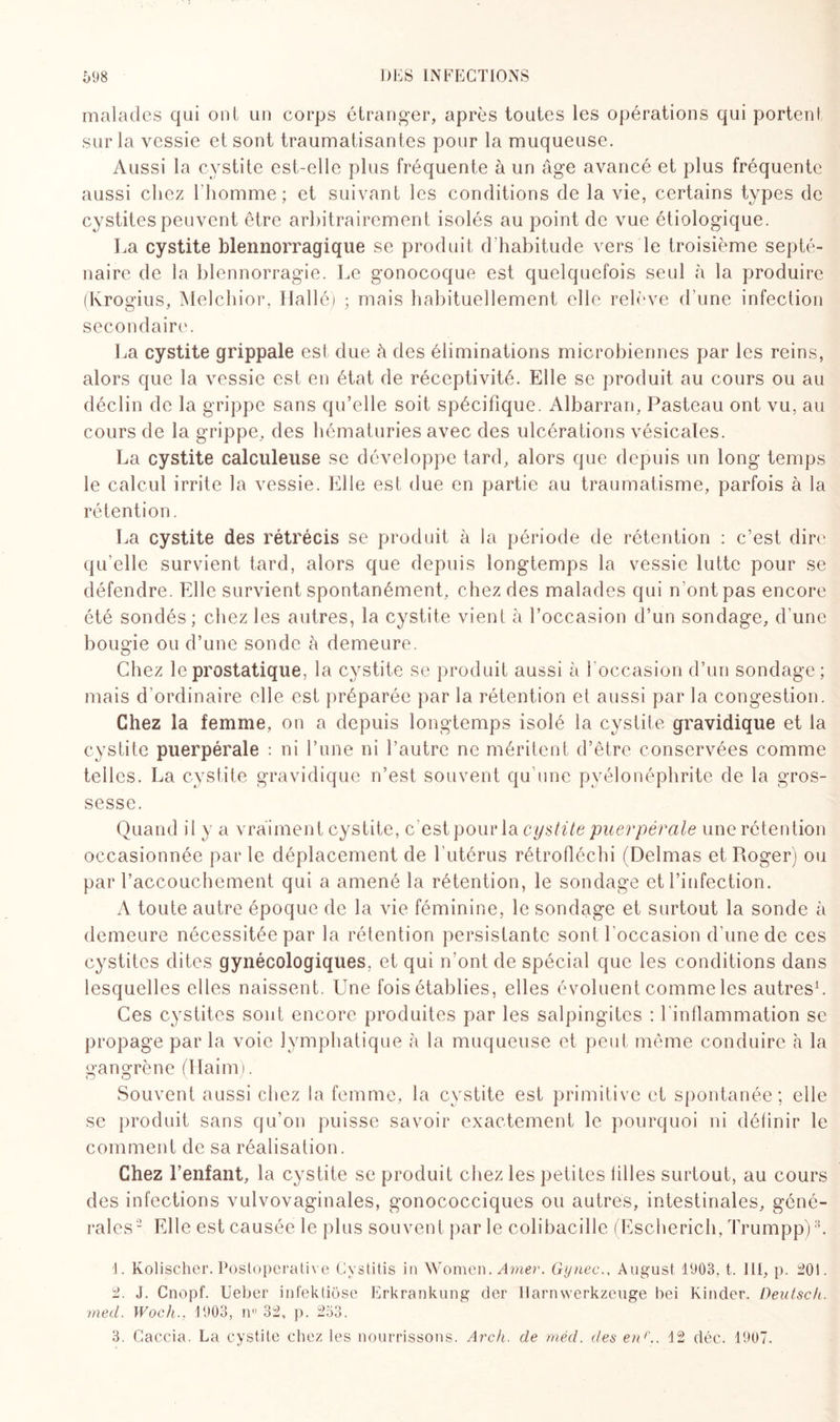 malades qui ont un corps étranger, après toutes les opérations qui portent sur la vessie et sont traumatisantes pour la muqueuse. Aussi la cystite est-elle plus fréquente à un âge avancé et plus fréquente aussi chez l'homme ; et suivant les conditions de la vie, certains types de cystites peuvent être arbitrairement isolés au point de vue étiologique. La cystite blennorragique se produit d’habitude vers le troisième septé¬ naire de la blennorragie. Le gonocoque est quelquefois seul à la produire (Ivrogius, Melchior, Tlallé) ; mais habituellement elle relève d’une infection secondaire. La cystite grippale est due à des éliminations microbiennes par les reins, alors que la vessie est en état de réceptivité. Elle se produit au cours ou au déclin de la grippe sans qu’elle soit spécifique. Albarran, Pasteau ont vu, au cours de la grippe, des hématuries avec des ulcérations vésicales. La cystite calculeuse se développe tard, alors que depuis un long temps le calcul irrite la vessie. Elle est due en partie au traumatisme, parfois à la rétention. La cystite des rétrécis se produit à la période de rétention : c’est dire qu’elle survient tard, alors que depuis longtemps la vessie lutte pour se défendre. Elle survient spontanément, chez des malades qui n ont pas encore été sondés; chez les autres, la cystite vient à l’occasion d’un sondage, d une bougie ou d’une sonde à demeure. Chez le prostatique, la cystite se produit aussi à l'occasion d’un sondage; mais d’ordinaire elle est préparée par la rétention et aussi par la congestion. Chez la femme, on a depuis longtemps isolé la cystite gravidique et la cystite puerpérale : ni l’une ni l’autre ne méritent d’être conservées comme telles. La cystite gravidique n’est souvent qu’une pyélonéphrite de la gros¬ sesse. Quand il y a vraiment cystite, c’est pour la cystite puerpérale une rétention occasionnée par le déplacement de l’utérus rétrofléchi (Delmas et Roger) ou par l’accouchement qui a amené la rétention, le sondage et l’infection. A toute autre époque de la vie féminine, le sondage et surtout la sonde à demeure nécessitée par la rétention persistante sont l'occasion d’une de ces cystites dites gynécologiques, et qui n’ont de spécial que les conditions dans lesquelles elles naissent. Une fois établies, elles évoluent comme les autres1. Ces cystites sont encore produites par les salpingites : l inflammation se propage par la voie lymphatique à la muqueuse et peut même conduire à la gangrène (Haim). Souvent aussi chez la femme, la cystite est primitive et spontanée; elle se produit sans qu’on puisse savoir exactement le pourquoi ni définir le comment de sa réalisation. Chez l’enfant, la cystite se produit chez les petites filles surtout, au cours des infections vulvovaginales, gonococciques ou autres, intestinales, géné¬ rales2 Elle est causée le plus souvent par le colibacille (Escherich, Trumpp)3. 1. Kolischer. Postoperative Cystitis in Women. Amer. Gynec., August 1903. t. 111, p. 201. 2. J. Cnopf. Ueber infektiôse Erkrankung der llarnwerkzeuge bei Kinder. Deutsch. med. Woch.. 1903, n 32, p. 253. 3. Caccia. La cystite chez les nourrissons. Arch. de méd. des enC, 12 déc. 1907.