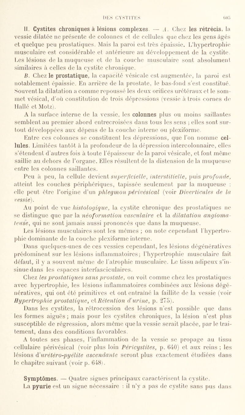 11. Cystites chroniques à lésions complexes. — .1. Chez les rétrécis, la vessie dilatée ne présente de colonnes et de cellules que chez les gens âgés et quelque peu prostatiques. Mais la paroi est très épaissie. L’hypertrophie musculaire est considérable et antérieure au développement de la cystite. Les lésions de la muqueuse et de la couche musculaire sont absolument similaires à celles de la cystite chronique. B. Chez le prostatique, la capacité vésicale est augmentée, la paroi est notablement épaissie. En arrière de la prostate, le bas-fond s’est constitué. Souvent la dilatation a comme repoussé les deux orifices urétéraux et le som¬ met vésical, d’où constitution de trois dépressions (vessie à trois cornes de liai lé et Motz). A la surface interne de la vessie, les colonnes plus ou moins saillantes semblent au premier abord entrecroisées dans tous les sens ; elles sont sur¬ tout développées aux dépens de la couche interne ou plexiforme. Entre ces colonnes se constituent les dépressions, que l’on nomme cel¬ lules. Limitées tantôt à la profondeur de la dépression intercolonnaire, elles s’étendent d’autres fois à toute l’épaisseur de la paroi vésicale, et font même saillie au dehors de l’organe. Elles résultent de la distension de la muqueuse entre les colonnes saillantes. Peu à peu, la cellule devient superficielle, interstitielle, puis profonde, atteint les couches périphériques, tapissée seulement par la muqueuse : elle peut être l’origine d’un phlegmon périvésical (voir Diverticules de la vessie). Au point de vue histologique, la cystite chronique des prostatiques ne se distingue que par la néoformation vasculaire et la dilatation angioma¬ teuse, qui ne sont jamais aussi prononcés que dans la muqueuse. Les lésions musculaires sont les mêmes ; on note cependant l'hypertro¬ phie dominante de la couche plexiforme interne. 'Dans quelques-unes de ces vessies cependant, les lésions dégénératives prédominent sur les lésions inflammatoires; l’hypertrophie musculaire fait défaut, il y a souvent même de l’atrophie musculaire. Le tissu adipeux s’in¬ sinue dans les espaces interfasciculaires. Chez les prostatiques sans prostate, on voit comme chez les prostatiques avec hypertrophie, les lésions inflammatoires combinées aux lésions dégé¬ nératives, qui ont été primitives et ont entraîné la faillite de la vessie (voir Hypertrophie prostatique, ai Rétention d'urine, p. 275). Dans les cystites, la rétrocession des lésions n’est possible que dans les formes aiguës ; mais pour les cystites chroniques, la lésion n’est plus susceptible de régression, alors même que la vessie serait placée, par le trai¬ tement, dans des conditions favorables. A toutes ses phases, l’inflammation de la vessie se propage au tissu cellulaire périvésical (voir plus loin Péricystites, p. 040) et aux reins ; les lésions d'urétéro-pyélite ascendante seront plus exactement étudiées dans le chapitre suivant (voir p. 648). Symptômes. — Quatre signes principaux caractérisent la cystite. La pyurie est un signe nécessaire : il n’y a pas de cystite sans pus dans