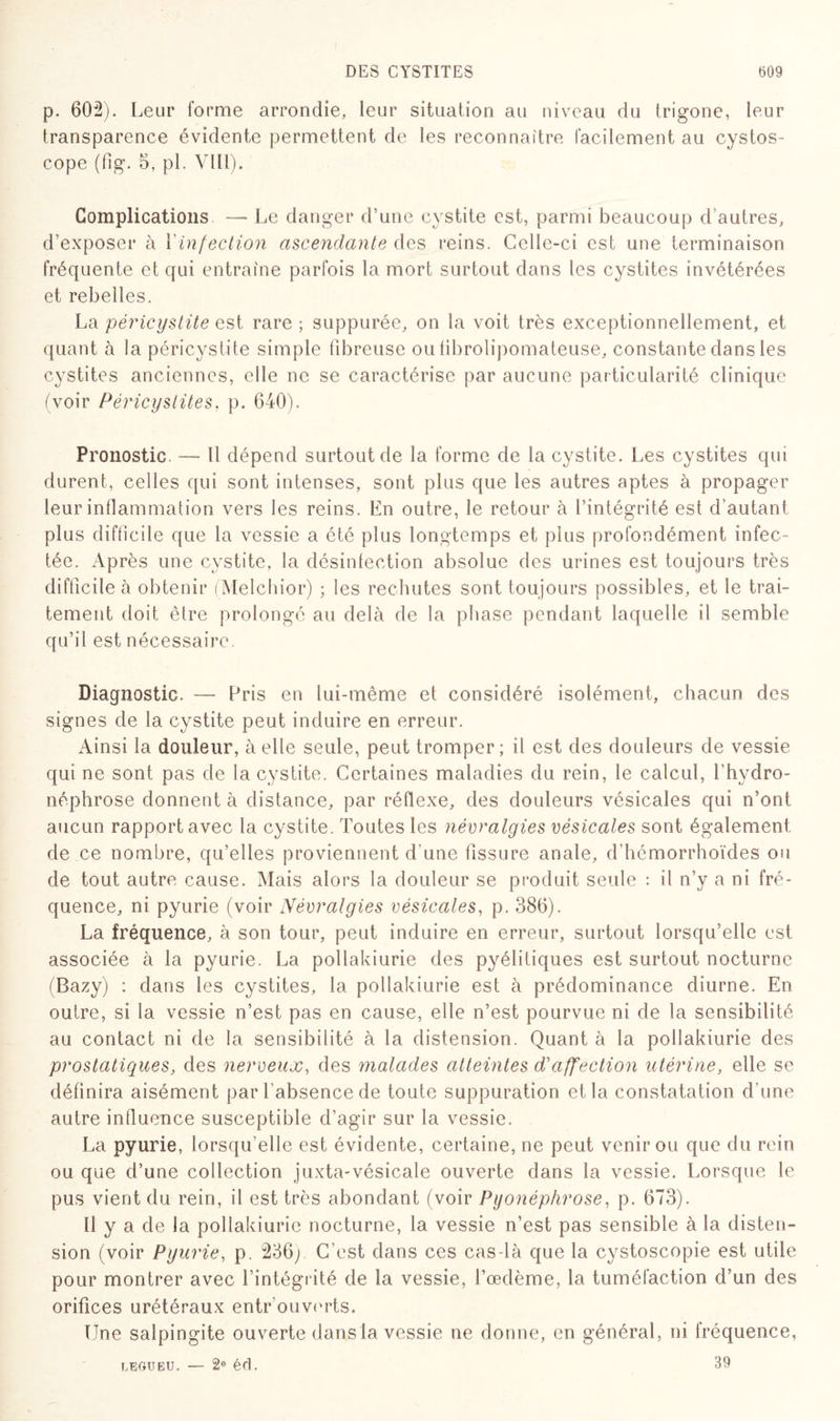 p. 602). Leur forme arrondie, leur situation au niveau du trigone, leur transparence évidente permettent de les reconnaître facilement au cystos- cope (fig. 5, pî. VIII). Complications — Le danger d’une cystite est, parmi beaucoup d’autres, d’exposer à Y infection ascendante des reins. Celle-ci est une terminaison fréquente et qui entraîne parfois la mort surtout dans les cystites invétérées et rebelles. La péricystite est rare ; suppurée, on la voit très exceptionnellement, et quant à la péricystite simple fibreuse oulibrolipomateuse, constante dans les cystites anciennes, elle ne se caractérise par aucune particularité clinique (voir Péricystites, p. 640). Pronostic. —- Il dépend surtout de la forme de la cystite. Les cystites qui durent, celles qui sont intenses, sont plus que les autres aptes à propager leur inflammation vers les reins. En outre, le retour à l’intégrité est d’autant plus difficile que la vessie a été plus longtemps et plus profondément infec¬ tée. Après une cystite, la désinfection absolue des urines est toujours très difficile à obtenir (Melchior) ; les rechutes sont toujours possibles, et le trai¬ tement doit être prolongé au delà de la phase pendant laquelle il semble qu’il est nécessaire. Diagnostic. — Pris en lui-même et considéré isolément, chacun des signes de la cystite peut induire en erreur. Ainsi la douleur, à elle seule, peut tromper; il est des douleurs de vessie qui ne sont pas de la cystite. Certaines maladies du rein, le calcul, fhydro- néphrose donnent à distance, par réflexe, des douleurs vésicales qui n’ont aucun rapport avec la cystite. Toutes les névralgies vésicales sont également de ce nombre, qu’elles proviennent d'une fissure anale, d'hémorrhoïdes ou de tout autre cause. Mais alors la douleur se produit seule : il n’y a ni fré¬ quence, ni pyurie (voir Névralgies vésicales, p. 386). La fréquence, à son tour, peut induire en erreur, surtout lorsqu’elle est associée à la pyurie. La pollakiurie des pyélitiques est surtout nocturne (Bazy) : dans les cystites, la pollakiurie est à prédominance diurne. En outre, si la vessie n’est pas en cause, elle n’est pourvue ni de la sensibilité au contact ni de la sensibilité à la distension. Quant à la pollakiurie des prostatiques, des nerveux, des malades atteintes d'affection utérine, elle se définira aisément par l’absence de toute suppuration et la constatation d’une autre influence susceptible d’agir sur la vessie. La pyurie, lorsqu’elle est évidente, certaine, ne peut venir ou que du rein ou que d’une collection juxta-vésicale ouverte dans la vessie. Lorsque le pus vient du rein, il est très abondant (voir Pyonéphrose, p. 673). Il y a de la pollakiurie nocturne, la vessie n’est pas sensible à la disten¬ sion (voir Pyurie, p. 236p C’est dans ces cas-là que la cystoscopie est utile pour montrer avec l’intégrité de la vessie, l’œdème, la tuméfaction d’un des orifices urétéraux entrouverts. Une salpingite ouverte dans la vessie ne donne, en général, ni fréquence, LEGUEU. — 2e écï. 39