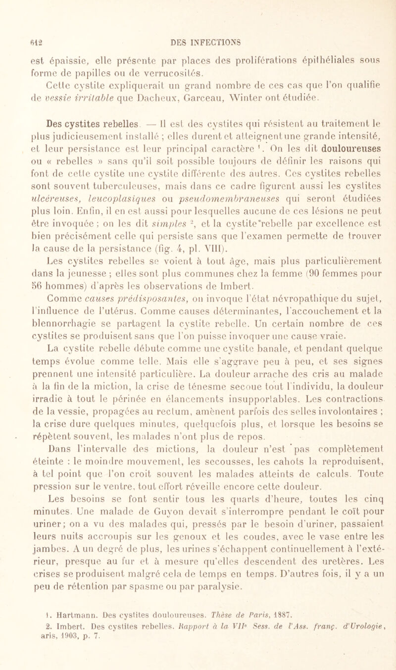 est épaissie, elle présente par places des proliférations épithéliales sous forme de papilles ou de verrucosités. Cette cystite expliquerait un grand nombre de ces cas que l’on qualifie de vessie irritable que Dacheux, Garceau, Winter ont étudiée. Des cystites rebelles. — 11 est des cystites qui résistent au traitement le plus judicieusement installé ; elles durent et atteignent une grande intensité, et leur persistance est leur principal caractère ’. On les dit douloureuses ou « rebelles » sans qu’il soit possible toujours de définir les raisons qui font de cetle cystite une cystite différente des autres. Ces cystites rebelles sont souvent tuberculeuses, mais dans ce cadre figurent aussi les cystites ulcéreuses, leucoplasiques ou pseudomembraneuses qui seront étudiées plus loin. Enfin, il en est aussi pour lesquelles aucune de ces lésions ne peut être invoquée; on les dit simples 1 2, et la cystite rebelle par excellence est bien précisément celle qui persiste sans que l’examen permette de trouver la cause de la persistance (fig. 4, pl. VIII). Les cystites rebelles se voient à tout âge, mais plus particulièrement dans la jeunesse ; elles sont plus communes chez la femme (90 femmes pour 56 hommes) d'après les observations de Imbert. Comme causes prédisposantes, on invoque l’état névropathique du sujet, l’influence de l’utérus. Comme causes déterminantes, l'accouchement et la blennorrhagie se partagent la cystite rebelle. Un certain nombre de ces cystites se produisent sans que l’on puisse invoquer une cause vraie. La cystite rebelle débute comme une cystite banale, et pendant quelque temps évolue comme telle. Mais elle s’aggrave peu à peu, et ses signes prennent une intensité particulière. La douleur arrache des cris au malade à la fin de la miction, la crise de ténesme secoue tout lindividu, la douleur irradie à tout le périnée en élancements insupporlables. Les contractions de la vessie, propagées au rectum, amènent parfois des selles involontaires ; la crise dure quelques minutes, quelquefois plus, et lorsque les besoins se répètent souvent, les malades n’ont plus de repos. Dans l’intervalle des mictions, la douleur n’est pas complètement éteinte : le moindre mouvement, les secousses, les cahots la reproduisent, à tel point que l’on croit souvent les malades atteints de calculs. Toute pression sur le ventre, tout effort réveille encore cette douleur. Les besoins se font sentir tous les quarts d’heure, toutes les cinq minutes. Une malade de Guyon devait s'interrompre pendant le coït pour uriner; on a vu des malades qui, pressés par le besoin d'uriner, passaient leurs nuits accroupis sur les genoux et les coudes, avec le vase entre les jambes. A un degré de plus, les urines s'échappent continuellement à l’exté¬ rieur, presque au fur et à mesure qu’elles descendent des uretères. Les crises se produisent malgré cela de temps en temps. D’autres fois, il y a un peu de rétention par spasme ou par paralysie. 1. Hartmann. Des cystites douloureuses. Thèse de Paris, 1887. 2. Imbert. Des cystites rebelles. Rapport à la VIIe Sess. de T Ass. franç. d’Urologie, aris, 1903, p. 7.