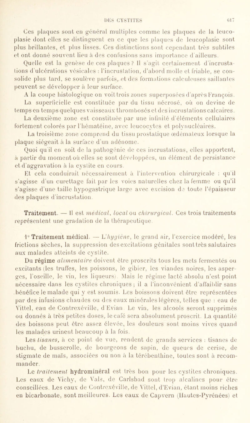 Ces plaques sont en général multiples comme les plaques de la leuco- plasie dont elles se distinguent en ce que les plaques de leucoplasie sont plus brillantes, et plus lisses. Ces distinctions sont cependant très subtiles et ont donné souvent lieu à des confusions sans importance d'ailleurs. Quelle est la genèse de ces plaques ? Il s’agit certainement d’incrusta¬ tions d’ulcérations vésicales : l’incrustation, d’abord molle et friable, se con= solide plus tard, se soulève parfois, et des formations calculeuses saillantes peuvent se développer à leur surface. A la coupe histologique on voittrois zones superposées d'après François. La superficielle est constituée par du tissu nécrosé, où on devine de temps en temps quelques vaisseaux thrombosés et des incrustations calcaires. La deuxième zone est constituée par une infinité d’éléments cellulaires fortement colorés par Fhématéine, avec leucocytes et polynucléaires. La troisième zone comprend du tissu prostatique œdémateux lorsque la plaque siégeait à la surface d’un adénome. Quoi qu il en soit de la pathogénie de ces incrustations, elles apportent, à partir du moment où elles se sont développées, un élément de persistance et d'aggravation à la cystite en cours. Et cela conduirait nécessairement à l’intervention chirurgicale : qu’ü s’agisse d’un curettage fait par les voies naturelles chez la femme ou qu’il s’agisse d’une taille hypogastrique large avec excision de toute l’épaisseur des plaques d’incrustation Traitement. — 11 est médical, local ou chirurgical. Ces trois traitements représentent une gradation de la thérapeutique. 1° Traitement médical. — h hygiène, le grand air, l’exercice modéré, les frictions sèches, la suppression des excitations génitales sont très salutaires aux malades atteints de cystite. Du régime alimentaire doivent être proscrits tous les mets fermentés ou excitants (les truffes, les poissons, le gibier, les viandes noires, les asper¬ ges, l’oseille, le vin, les liqueurs). Mais le régime lacté absolu n’est point nécessaire dans les cystites chroniques; il a l’inconvénient d’affaiblir sans bénéfice le malade qui y est soumis. Les boissons doivent être représentées par des infusions chaudes ou des eaux minérales légères, telles que : eau de Vittel, eau de Contrexéville, d Evian. Le vin, les alcools seront supprimés ou donnés à très petites doses, le café sera absolument proscrit. La quantité des boissons peut être assez élevée, les douleurs sont moins vives quand les malades urinent beaucoup à la fois. Les tisanes, à ce point de vue, rendent de grands services : tisanes de buchu, de busserollc, de bourgeons de sapin, de queues de cerise, de stigmate de maïs, associées ou non à la térébenthine, toutes sont à recom¬ mander. Le traitement hydrominéral est très bon pour les cystites chroniques. Les eaux de Vichy, de Vais, de Carlsbad sont trop alcalines pour être conseillées. Les eaux de Contrexéville, de Vittel, d’Evian, étant moins riches en bicarbonate, sont meilleures. Les eaux de Capvern (Ilautes-Pyrénées) et