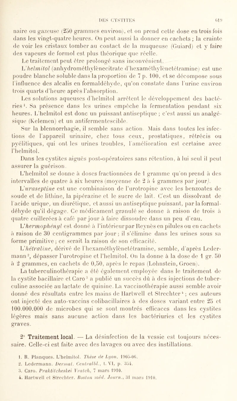 naire ou gazeuse (250 grammes environ), et on prend celle dose en trois fois dans les vingt-quatre heures. On peut aussi la donner en cachets ; la crainte de voir les cristaux tomber au contact de la muqueuse (Guiard) et y faire des vapeurs de formol est plus théorique que réelle. Le traitement peut être prolongé sans inconvénient. L’helmitol (anhydrométhylènecitrate d’hexaméthylènetétramine) est une poudre blanche soluble dans la proportion de 7 p. 100, et se décompose sous l'influence des alcalis en formaldéhyde, qu’on constate dans burine environ trois quarts d’heure après l’absorption. Les solutions aqueuses d’helmitol arrêtent le développement des bacté¬ ries1. Sa présence dans les urines empêche la fermentation pendant six heures. L helmitol est donc un puissant antiseptique ; c’est aussi un analgé¬ sique (Kelemen) et un antifermentescible. Sur la blennorrhagie, il semble sans action. Mais dans toutes les infec¬ tions de l'appareil urinaire, chez tous ceux, prostatiques, rétrécis ou pyélitiques, qui ont les urines troubles, l'amélioration est certaine avec l’helmitol. Dans les cystites aiguës post-opératoires sans rétention, à lui seul il peut assurer la guérison. L’helmitol se donne à doses fractionnées de 1 gramme qu’on prend à des intervalles de quatre à six heures (moyenne de 2 à 4 grammes par jourj. L uraseptine est une combinaison de l’urotropine avec les benzoates de soude et de lithine, la pipérazine et le sucre de lait. C’est un dissolvant de l’acide urique, un diurétique, et aussi un antiseptique puissant, par la formal¬ déhyde qu’il dégage. Ce médicament granulé se donne à raison de trois à quatre cuillerées à café par jour à faire dissoudre dans un peu d’eau. L'hermophényl est donné à l’intérieur par Reynès en pilules ou en cachets à raison de 30 centigrammes par jour ; il s’élimine dans les urines sous sa forme primitive ; ce serait la raison de son efficacité. L'hétraline, dérivé de bhexaméthylènetétramine, semble, d'après Leder¬ mann2, dépasser l’urotropine et l’helmitol. On la donne à la dose de l gr. 50 à 2 grammes, en cachets de 0,50, après le repas (Lolmstein, Groen). La tuberculinothérapie a été également employée dans le traitement de la cystite bacillaire etCaro3 a publié un succès dû à des injections de tuber¬ culine associée aulactate de quinine. La vaccinothérapie aussi semble avoir donné des résultats entre les mains de Ilartwell et Strechter4 ; ces auteurs ont injecté des auto-vaccins colibacillaires à des doses variant entre 25 et 100.000.000 de microbes qui se sont montrés efficaces dans les cystites légères mais sans aucune action dans les bactériuries et les cystites graves. 2° Traitement local. — La désinfection de la vessie est toujours néces¬ saire. Celle-ci est faite avec des lavages ou avec des instillations. 1. IL Planques. L’helmitol. Thèse de Lyon, 1905-06. 2. Ledermann. Dermat. Cenlralbl., L VI, p. 354. 3. Caro. Praktitcheskei Y rat ch, 7 mars 1910.