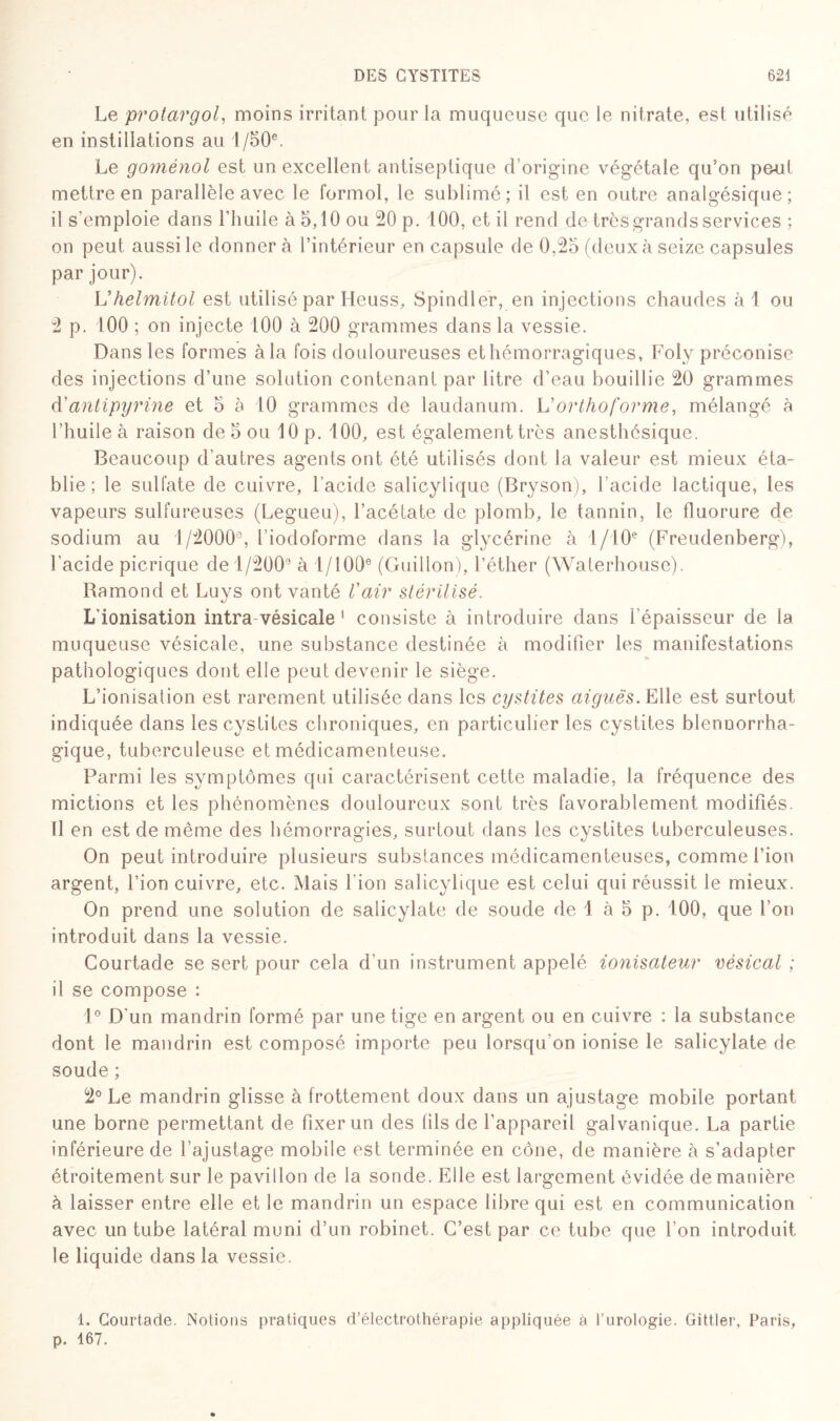 Le protargol, moins irritant pour la muqueuse que le nitrate, est utilisé en instillations au 1 /50e. Le goménol est un excellent antiseptique d’origine végétale qu5on peut mettre en parallèle avec le formol, le sublimé; il est en outre analgésique; il s'emploie dans l'huile à 5,10 ou 20 p. 100, et il rend de très grands services ; on peut aussi le donner à l’intérieur en capsule de 0,25 (deux à seize capsules par jour). Uhelmitol est utilisé par Heuss, Spindler, en injections chaudes àl ou 2 p. 100 ; on injecte 100 à 200 grammes dans la vessie. Dans les formes àla fois douloureuses ethémorragiques, Foly préconise des injections d’une solution contenant par litre d’eau bouillie 20 grammes d'antipyrine et 5 à 10 grammes de laudanum. L’orthoforme, mélangé à l’huile à raison de 5 ou 10 p. 100, est également très anesthésique. Beaucoup d’autres agents ont été utilisés dont la valeur est mieux éta¬ blie ; le sulfate de cuivre, l’acide salicylique (Bryson), l’acide lactique, les vapeurs sulfureuses (Legueu), l’acétate de plomb, le tannin, le fluorure de sodium au 1/2000% l’iodoforme dans la glycérine à 1/10e (Freudenberg), l'acide picrique de 1/2009 à 1/100e (Guidon), l’éther (Waterhouse). Bamond et Luys ont vanté l'air stérilisé. L'ionisation intra vésicale 1 consiste à introduire dans l’épaisseur de la muqueuse vésicale, une substance destinée à modifier les manifestations pathologiques dont elle peut devenir le siège. L’ionisation est rarement utilisée dans les cystites aiguës. Elle est surtout indiquée dans les cystites chroniques, en particulier les cystites blennorrha- gique, tuberculeuse et médicamenteuse. Parmi les symptômes qui caractérisent cette maladie, la fréquence des mictions et les phénomènes douloureux sont très favorablement modifiés. Il en est de même des hémorragies, surtout dans les cystites tuberculeuses. On peut introduire plusieurs substances médicamenteuses, comme l’ion argent, l’ion cuivre, etc. Mais l'ion salicylique est celui qui réussit le mieux. On prend une solution de salicylate de soude de 1 à 5 p. 100, que l’on introduit dans la vessie. Courtade se sert pour cela d’un instrument appelé ionisateur vésical ; il se compose : 1° D’un mandrin formé par une tige en argent ou en cuivre : la substance dont le mandrin est composé importe peu lorsqu’on ionise le salicylate de soude ; 2° Le mandrin glisse à frottement doux dans un ajustage mobile portant une borne permettant de fixer un des fils de l’appareil galvanique. La partie inférieure de l’ajustage mobile est terminée en cône, de manière à s’adapter étroitement sur le pavillon de la sonde. Elle est largement évidée de manière à laisser entre elle et le mandrin un espace libre qui est en communication avec un tube latéral muni d’un robinet. C’est par ce tube que l’on introduit le liquide dans la vessie. 1. Courtade. Notions pratiques d’électrothérapie appliquée à l’urologie. Gittler, Paris, p. 167.