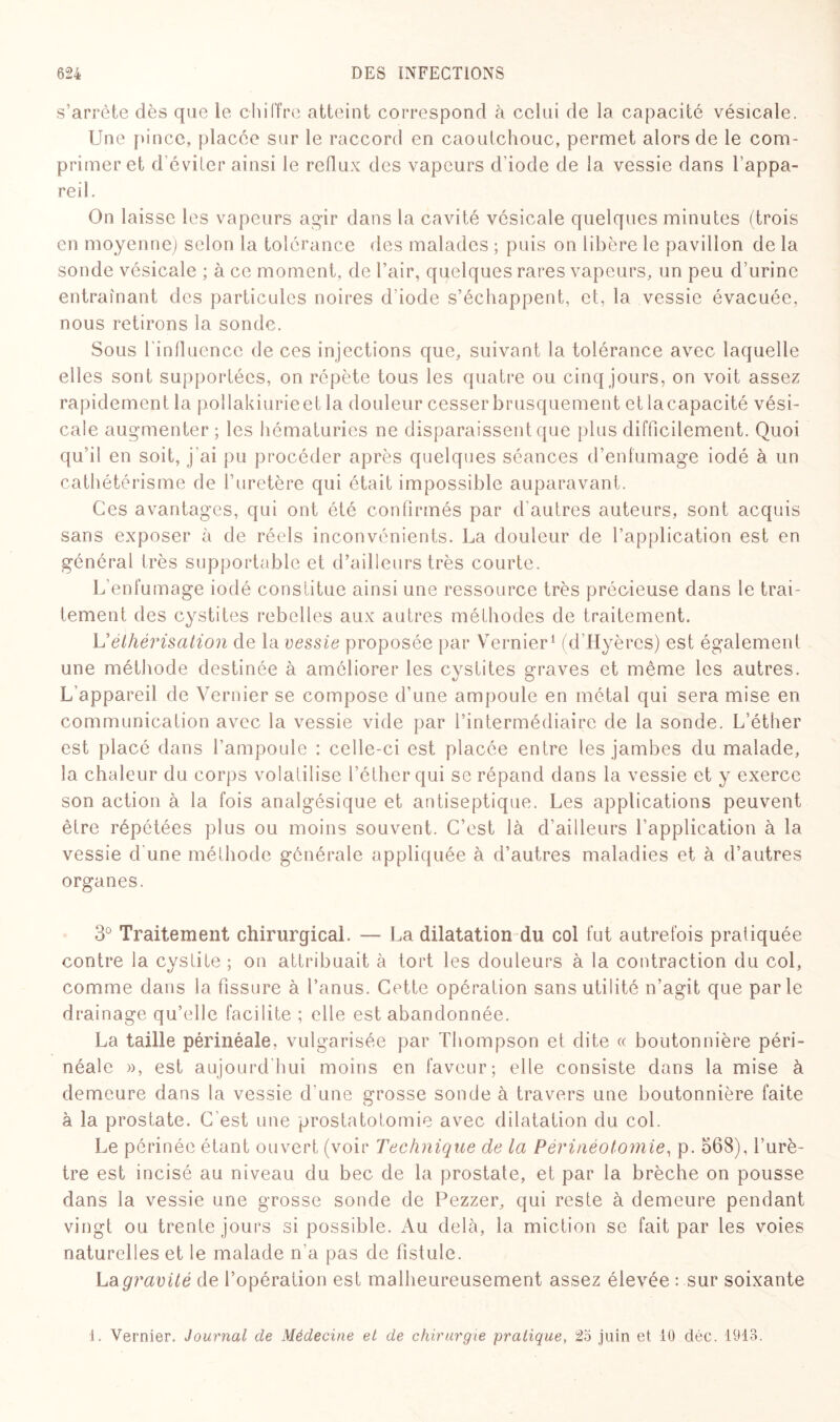 s’arrête dès que le chiffre atteint correspond à celui de la capacité vésicale. Une pince, placée sur le raccord en caoutchouc, permet alors de le com¬ primer et d’éviter ainsi le reflux des vapeurs d’iode de la vessie dans 1 appa¬ reil. On laisse les vapeurs agir dans la cavité vésicale quelques minutes (trois en moyenne) selon la tolérance des malades ; puis on libère le pavillon de la sonde vésicale ; à ce moment, de l’air, quelques rares vapeurs, un peu d’urine entraînant des particules noires d’iode s’échappent, et, la vessie évacuée, nous retirons la sonde. Sous 1 influence de ces injections que, suivant la tolérance avec laquelle elles sont supportées, on répète tous les quatre ou cinq jours, on voit assez rapidement la pollakiurieet la douleur cesser brusquement et lacapacité vési¬ cale augmenter ; les hématuries ne disparaissent que plus difficilement. Quoi qu'il en soit, j’ai pu procéder après quelques séances d’enfumage iodé à un cathétérisme de l’uretère qui était impossible auparavant. Ces avantages, qui ont été confirmés par d'autres auteurs, sont acquis sans exposer à de réels inconvénients. La douleur de l’application est en général très supportable et d’ailleurs très courte. L’enfumage iodé constitue ainsi une ressource très précieuse dans le trai¬ tement des cystites rebelles aux autres méthodes de traitement. Véthérisation de la vessie proposée par Vernier1 (d'Hyères) est également une méthode destinée à améliorer les cystites graves et même les autres. L'appareil de Vernier se compose d’une ampoule en métal qui sera mise en communication avec la vessie vide par l’intermédiaire de la sonde. L’éther est placé dans l’ampoule : celle-ci est placée entre les jambes du malade, la chaleur du corps volatilise l’éther qui se répand dans la vessie et y exerce son action à la fois analgésique et antiseptique. Les applications peuvent être répétées plus ou moins souvent. C’est là d’ailleurs l'application à la vessie d'une méthode générale appliquée à d’autres maladies et à d’autres organes. 3° Traitement chirurgical. — La dilatation du col fut autrefois pratiquée contre la cvstite ; on attribuait à tort les douleurs à la contraction du col, comme dans la fissure à l’anus. Cette opération sans utilité n’agit que parle drainage qu’elle facilite ; elle est abandonnée. La taille périnéale, vulgarisée par Thompson et dite « boutonnière péri¬ néale », est aujourd'hui moins en faveur; elle consiste dans la mise à demeure dans la vessie d'une grosse sonde à travers une boutonnière faite à la prostate. C'est une prostatotomie avec dilatation du col. Le périnée étant ouvert (voir Technique de la Périnéotomie, p. 568), l’urè¬ tre est incisé au niveau du bec de la prostate, et par la brèche on pousse dans la vessie une grosse sonde de Pezzer, qui reste à demeure pendant vingt ou trente jours si possible. Au delà, la miction se fait par les voies naturelles et le malade n’a pas de fistule. La gravité de l’opération est malheureusement assez élevée : sur soixante J. Vernier. Journal de Médecine et de chirurgie pratique, 2o juin et 10 déc. 1913.