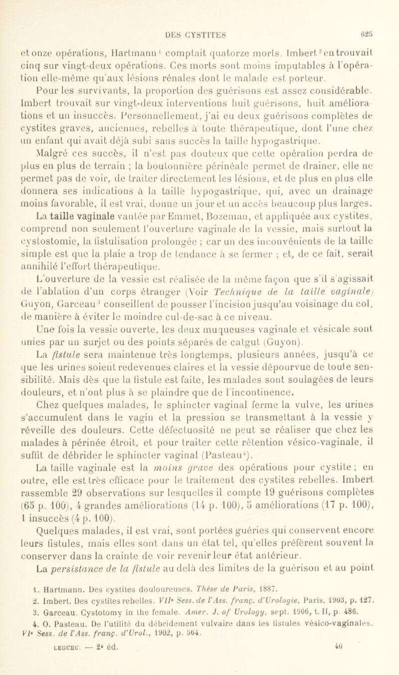 et onze opérations, Hartmann1 comptait quatorze morts. Imbert2 3 en trouvait cinq sur vingt-deux opérations. Ces morts sont moins imputables à l’opéra¬ tion elle-même qu'aux lésions rénales dont le malade est porteur. Pour les survivants, la proportion des guérisons est assez considérable. Imbert trouvait sur vingt-deux interventions huit guérisons, huit améliora¬ tions et un insuccès. Personnellement, j’ai eu deux guérisons complètes de cystites graves, anciennes, rebelles à toute thérapeutique, dont l’une chez un enfant qui avait déjà subi sans succès la taille hypogastrique. Malgré ces succès, il n’est pas douteux que cette opération perdra de plus en plus de terrain ; la boutonnière périnéale permet de drainer, elle ne permet pas de voir, de traiter directement les lésions, et de plus en plus elle donnera ses indications à la taille hypogastrique, qui, avec un drainage moins favorable, il est vrai, donne un jour et un accès beaucoup plus la rges. La taille vaginale vantée par Emmet, Bozeman, et appliquée aux cystites, comprend non seulement l’ouverture vaginale de la vessie, mais surtout la cystostomie, la fistulisation prolongée ; car un des inconvénients de la taille simple est que la plaie a trop de tendance à se fermer ; et, de ce fait, serait annihilé l’effort thérapeutique. L'ouverture de la vessie est réalisée de la même façon que s’il s’agissait de l’ablation d’un corps étranger (Voir Technique de la taille vaginale) Guyon, GarceauJ conseillent de pousser l’incision jusqu*au voisinage du col, de manière à éviter le moindre cul-de-sac à ce niveau. Une fois la vessie ouverte, les deux muqueuses vaginale et vésicale sont unies par un surjet ou des points séparés de catgut (Guyon). La fistule sera maintenue très longtemps, plusieurs années, jusqu’à ce que les urines soient redevenues claires et la vessie dépourvue de toule sen¬ sibilité. Mais dès que la fistule est faite, les malades sont soulagées de leurs douleurs, et n’ont plus à se plaindre que de l'incontinence. Chez quelques malades, le sphincter vaginal ferme la vulve, les urines s’accumulent dans le vagin et la pression se transmettant à la vessie y réveille des douleurs. Cette défectuosité ne peut se réaliser que chez les malades à périnée étroit, et pour traiter cette rétention vésico-vaginale, il suffit de débrider le sphincter vaginal (Pasteau4). La taille vaginale est la moins grave des opérations pour cystite ; en outre, elle est très efficace pour le traitement des cystites rebelles. Imbert rassemble 29 observations sur lesquelles il compte 19 guérisons complètes (65 p. 100), 4 grandes améliorations (14 p. 100), 5 améliorations (17 p. 100), 1 insuccès (4 p. 100). Quelques malades, il est vrai, sont portées guéries qui conservent encore leurs fistules, mais elles sont dans un état tel, qu’elles préfèrent souvent la conserver dans la crainte de voir revenir leur état antérieur. La persistance de la fistule au delà des limites de la guérison et au point 1. Hartmann. Des cystites douloureuses. Thèse de Paris, 1887. 2. Imbert. Des cystites rebelles. VIIe Sess.de T Ass. franç. d'Urologie, Paris, 1903, p, 127. 3. Garceau. Gystotomy in the female. Amer. J. of Urology, sept. 1906, t. II, p. 486. 4. O. Pasteau. De l’utilité du débridement vulvaire dans les fistules vésîco-vaginales. VIe Sess. de l'Ass. franç. d'Urol., 1902, p. 564. — 2® éd. LEGUEU, 40