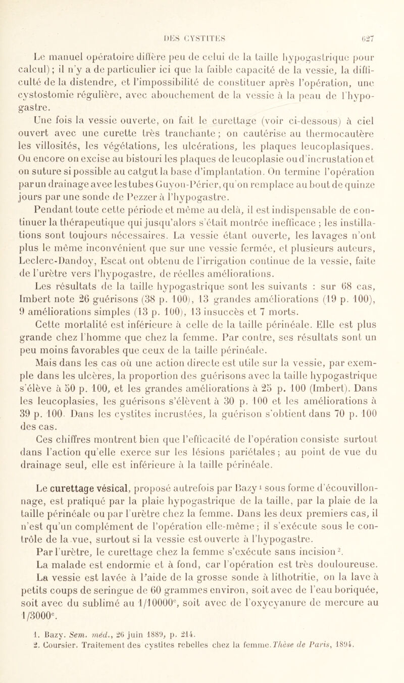 Le manuel opératoire diffère peu de celui de la taille hypogastrique pour calcul); il n'y a de particulier ici que la faible capacité de la vessie, la diffi¬ culté de la distendre, et l’impossibilité de constituer après l’opération, une cystostomie régulière, avec abouchement de la vessie à la peau de l’hypo- gastre. Une fois la vessie ouverte, on fait le curettage (voir ci-dessous) à ciel ouvert avec une curette très tranchante ; on cautérise au thermocautère les villosités, les végétations, les ulcérations, les plaques leucoplasiques. Ou encore on excise au bistouri les plaques de lcucoplasie ou d’incrustation et on suture si possible au catgut la base d’implantation. On termine l’opération par un drainage avec lestubes Guyon-Périer, qu'on remplace au bout de quinze jours par une sonde de Pezzer à l’hypogastre. Pendant toute cette période et même au delà, il est indispensable de con¬ tinuer la thérapeutique qui jusqu’alors s’était montrée inefficace ; les instilla¬ tions sont toujours nécessaires. La vessie étant ouverte, les lavages n’ont plus le même inconvénient que sur une vessie fermée, et plusieurs auteurs, Leclerc-Dandoy, Escat ont obtenu de l’irrigation continue de la vessie, faite de l'urètre vers l’hypogastre, de réelles améliorations. Les résultats de la taille hypogastrique sont les suivants : sur 68 cas, Imbert note 26 guérisons (38 p. 100), 13 grandes améliorations (19 p. 100), 9 améliorations simples (13 p. 100), 13 insuccès et 7 morts. Cette mortalité est inférieure à celle de la taille périnéale. Elle est plus grande chez l'homme que chez la femme. Par contre, ses résultats sont un peu moins favorables que ceux de la taille périnéale. Mais dans les cas où une action directe est utile sur la vessie, par exem¬ ple dans les ulcères, la proportion des guérisons avec la taille hypogastrique s’élève à 50 p. 100, et les grandes améliorations à 25 p. 100 (Imbert). Dans les leucoplasies, les guérisons s’élèvent à 30 p. 100 et les améliorations à 39 p. 100. Dans les cystites incrustées, la guérison s'obtient dans 70 p. 100 des cas. Ces chiffres montrent bien que l’efticacité de l’opération consiste surtout dans l’action qu elle exerce sur les lésions pariétales ; au point de vue du drainage seul, elle est inférieure à la taille périnéale. Le curettage vésical, proposé autrefois par Pazy1 sous forme d'écouvillon¬ nage, est pratiqué par la plaie hypogastrique de la taille, par la plaie de la taille périnéale ou par l'urètre chez la femme. Dans les deux premiers cas, il n’est qu’un complément de l’opération elle-même; il s’exécute sous le con¬ trôle de la vue, surtout si la vessie est ouverte à l’hypogastre. Par l'urètre, le curettage chez la femme s’exécute sans incision2. La malade est endormie et à fond, car l’opération est très douloureuse. La vessie est lavée à Laide de la grosse sonde à lithotritie, on la lave à petits coups de seringue de 60 grammes environ, soit avec de beau boriquée, soit avec du sublimé au 1/10000e, soit avec de l oxycyanure de mercure au 1/3000e. 1. Bazy. Sern. mêd26 juin 1889, p. 214. 2. Coursier. Traitement des cystites rebelles chez la femme. Thèse de Paris, 1894.