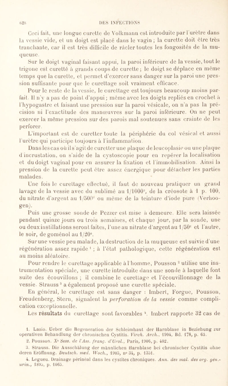 Ceci fait, une longue curette de Volkmann est introduite par l’urètre dans la vessie vide, et un doigt est placé dans le vagin ; la curette doit être très tranchante, car il est très difficile de racler toutes les fongosités de la mu¬ queuse. Sur le doigt vaginal faisant appui, la paroi inférieure de la vessie, tout le trigone est curetté à grands coups de curette ; le doigt se déplace en même temps que la curette, et permet d’exercer sans danger sur la paroi une pres¬ sion suffisante pour que le curettage soit vraiment efficace. Pour le reste de la vessie, le curettage est toujours beaucoup moins par¬ fait. Il n’y a pas de point d’appui ; môme avec les doigts repliés en crochet à l’hypogastre et faisant une pression sur la paroi vésicale, on n’a pas la pré¬ cision ni l'exactitude des manœuvres sur la paroi inférieure. On ne peut exercer la même pression sur des parois mal soutenues sans crainte de les perforer. L’important est de curetter toute la périphérie du col vésical et aussi 1 urètre qui participe toujours à l’inflammation. Dans les cas où il s’agit de curetter une plaque de leucoplasie ou une plaque d incrustation, on s’aide de la cystoscopie pour en repérer la localisation et du doigt vaginal pour en assurer la fixation et l’immobilisation. Ainsi la pression de la curette peut être assez énergique pour détacher les parties malades. Une fois le curettage effectué, il faut de nouveau pratiquer un grand lavage de la vessie avec du sublimé au 1/1000e, de la créosote à 1 p. 100, du nitrate d’argent au l/5Q0é ou même de la teinture d’iode pure (Verhoo- gen). Puis une grosse sonde de Pezzer est mise à demeure. Elle sera laissée pendant quinze jours ou trois semaines, et chaque jour, par la sonde, une ou deux instillations seront faites, l’une au nitrate d’argent au 1 /50e et l’autre, le soir, degoménol aul/20e. Sur une vessie peu malade, la destruction de la muqueuse est suivie d’une régénération assez rapide 1 ; à l’état pathologique, cette régénération est au moins aléatoire. Pour rendre le curettage applicable à l'homme, Pousson 2 utilise une ins¬ trumentation spéciale, une curette introduite dans une sonde à laquelle font suite des écouvillons ; il combine le curettage et l’écouvillonnage de la vessie. Strauss3 a également proposé une curette spéciale. En général, le curettage est sans danger : Imbert, Forgue, Pousson, Freudenberg, Stern, signalent la perforation de la vessie comme compli¬ cation exceptionnelle. Les résultats du curettage sont favorables 4. Imbert rapporte 52 cas de t. Lasio. Ueber die Régénération der Schleimhaut der Harnblase in Beziehung zur operativen Behandlung der chronischen Cystitis. Virch. Arch., 1904, Bd. 178, p. 65. 2. Pousson. Xe Sess. de l'Ass. franc. d’Urol., Paris, 1906, p. 402. 3. Strauss. Die Ausschàlung der mànnlichen Harnblase bei ehronischer Cystitis ohne deren Erôffnung. Deutsch. med. Woch.f 1905, n° 34, p. 1351. 4. Legueu. Drainage périnéal dans les cystites chroniques. Ann. des mal. des org. gén.- urin., 1395, p. 1065.