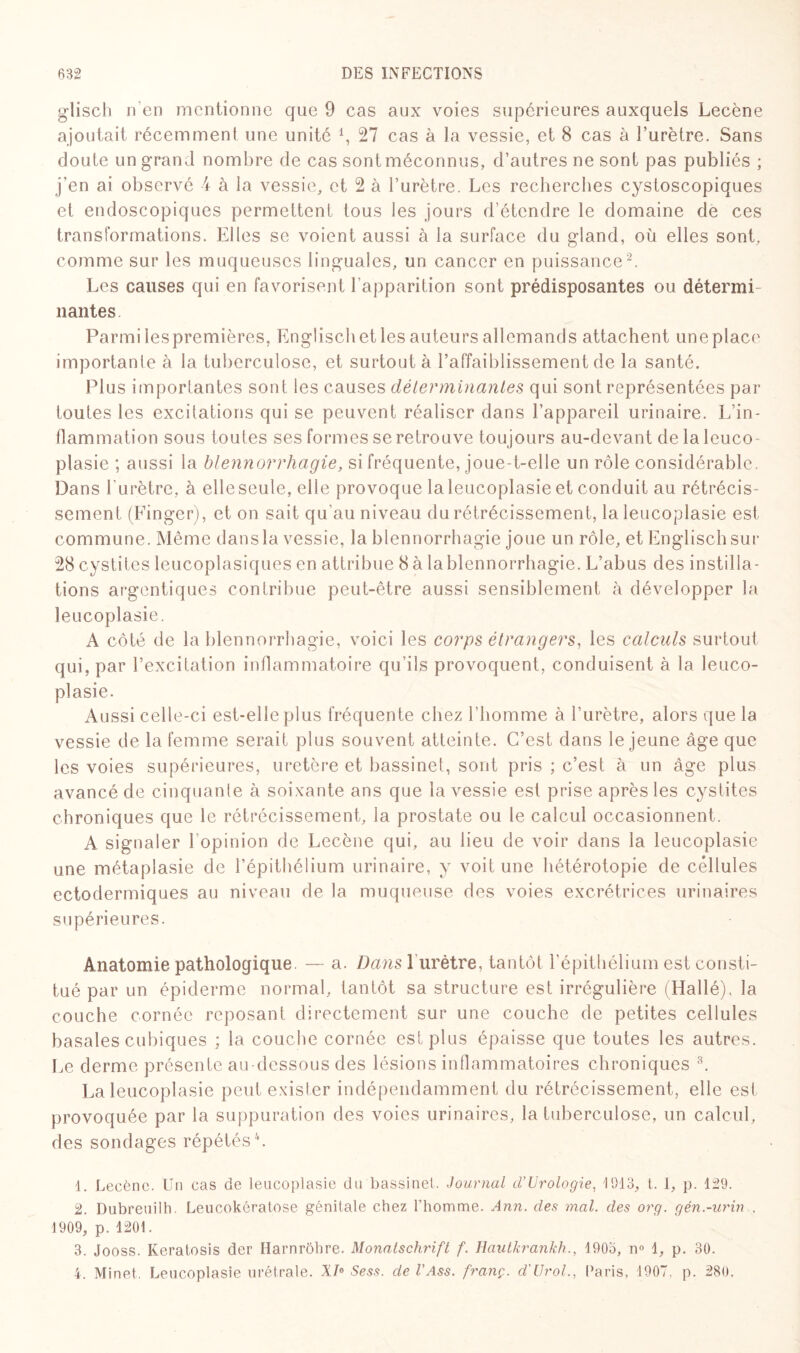 glisch n’en mentionne que 9 cas aux voies supérieures auxquels Lecène ajoutait récemment une unité 27 cas à la vessie, et 8 cas à l’urètre. Sans doute un grand nombre de cas sont méconnus, d’autres ne sont pas publiés ; j'en ai observé 4 à la vessie, et 2 à l’urètre. Les recherches cystoscopiques et endoscopiques permettent tous les jours d’étendre le domaine de ces transformations. Elles se voient aussi à la surface du gland, où elles sont, comme sur les muqueuses linguales, un cancer en puissance1 2. Les causes qui en favorisent l’apparition sont prédisposantes ou détermi¬ nantes Parmi iespremières, Engliscb et les auteurs allemands attachent une place importante à la tuberculose, et surtout à l’affaiblissement de la santé. Plus importantes sont les causes déterminantes qui sont représentées par toutes les excitations qui se peuvent réaliser dans l’appareil urinaire. L'in¬ flammation sous toutes ses formes se retrouve tou jours au-devant de laleuco¬ plasie ; aussi la blennorrhagie, si fréquente, joue-t-elle un rôle considérable. Dans l’urètre, à elle seule, elle provoque laleucoplasie et conduit au rétrécis¬ sement (Einger), et on sait qu’au niveau du rétrécissement, laleucoplasie est commune. Même dans la vessie, la blennorrhagie joue un rôle, et Engliscb sur 28 cystites leucoplasiques en attribue 8 à la blennorrhagie. L’abus des instilla¬ tions argentiques contribue peut-être aussi sensiblement à développer la leucoplasie. A côté de la blennorrhagie, voici les corps étrangers, les calculs surtout qui, par l’excitation inflammatoire qu’ils provoquent, conduisent à la leuco¬ plasie. Aussi celle-ci est-elle plus fréquente chez l’homme à l’urètre, alors que la vessie de la femme serait plus souvent atteinte. C’est dans le jeune âge que les voies supérieures, uretère et bassinet, sont pris ; c’est à un âge plus avancé de cinquante à soixante ans que la vessie est prise après les cystites chroniques que le rétrécissement, la prostate ou le calcul occasionnent. A signaler l’opinion de Lecène qui, au lieu de voir dans la leucoplasie une métaplasie de l’épithélium urinaire, y voit une hétérotopie de cellules ectodermiques au niveau de la muqueuse des voies excrétrices urinaires supérieures. Anatomie pathologique — a. Dans1urètre, tantôt l'épithélium est consti¬ tué par un épiderme normal, tantôt sa structure est irrégulière (Hallé), la couche cornée reposant directement sur une couche de petites cellules basales cubiques ; la couche cornée est plus épaisse que toutes les autres. Le derme présente au-dessous des lésions inflammatoires chroniques 3. Laleucoplasie peut exister indépendamment du rétrécissement, elle est provoquée par la suppuration des voies urinaires, la tuberculose, un calcul, des sondages répétés4. 1. Lecène. Un cas de leucoplasie du bassinet. Journal cVUrologie, 1913, t. I, p. 129. 2. Dubreuilh. Leucokératose génitale chez l'homme. Ann. des mal. des org. gén.-urin . 1909, p. 1201. 3. Jooss. Keratosis der Harnrôhre. Monatschrift f. Hautkrankh., 1903, n° 1, p. 30. 4. Minet. Leucoplasie urétrale. XI6 Sess. de l'Ass. franç. d'Urol., Paris. 1907, p. 280.